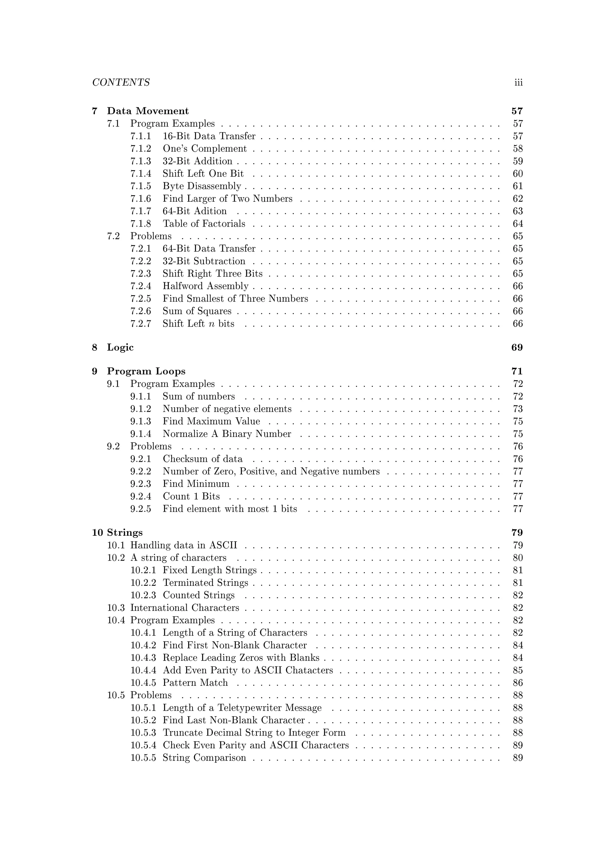 CONTENTS                                                                                                      iii



7 Data Movement                                                                                               57
  7.1   Program Examples . . . . . . . . . . . . . . . . . . . . . . . . . . . . . . . . . . . .              57
        7.1.1   16-Bit Data Transfer . . . . . . . . . . . . . . . . . . . . . . . . . . . . . . .            57
        7.1.2   One's Complement . . . . . . . . . . . . . . . . . . . . . . . . . . . . . . . .              58
        7.1.3   32-Bit Addition . . . . . . . . . . . . . . . . . . . . . . . . . . . . . . . . . .           59
        7.1.4   Shift Left One Bit          . . . . . . . . . . . . . . . . . . . . . . . . . . . . . . . .   60
        7.1.5   Byte Disassembly . . . . . . . . . . . . . . . . . . . . . . . . . . . . . . . . .            61
        7.1.6   Find Larger of Two Numbers              . . . . . . . . . . . . . . . . . . . . . . . . . .   62
        7.1.7   64-Bit Adition          . . . . . . . . . . . . . . . . . . . . . . . . . . . . . . . . . .   63
        7.1.8   Table of Factorials         . . . . . . . . . . . . . . . . . . . . . . . . . . . . . . . .   64
  7.2   Problems    . . . . . . . . . . . . . . . . . . . . . . . . . . . . . . . . . . . . . . . . .         65
        7.2.1   64-Bit Data Transfer . . . . . . . . . . . . . . . . . . . . . . . . . . . . . . .            65
        7.2.2   32-Bit Subtraction . . . . . . . . . . . . . . . . . . . . . . . . . . . . . . . .            65
        7.2.3   Shift Right Three Bits . . . . . . . . . . . . . . . . . . . . . . . . . . . . . .            65
        7.2.4   Halfword Assembly . . . . . . . . . . . . . . . . . . . . . . . . . . . . . . . .             66
        7.2.5   Find Smallest of Three Numbers              . . . . . . . . . . . . . . . . . . . . . . . .   66
        7.2.6   Sum of Squares . . . . . . . . . . . . . . . . . . . . . . . . . . . . . . . . . .            66
        7.2.7   Shift Left   n   bits     . . . . . . . . . . . . . . . . . . . . . . . . . . . . . . . . .   66


8 Logic                                                                                                       69

9 Program Loops                                                                                               71
  9.1   Program Examples . . . . . . . . . . . . . . . . . . . . . . . . . . . . . . . . . . . .              72
        9.1.1   Sum of numbers            . . . . . . . . . . . . . . . . . . . . . . . . . . . . . . . . .   72
        9.1.2   Number of negative elements             . . . . . . . . . . . . . . . . . . . . . . . . . .   73
        9.1.3   Find Maximum Value              . . . . . . . . . . . . . . . . . . . . . . . . . . . . . .   75
        9.1.4   Normalize A Binary Number               . . . . . . . . . . . . . . . . . . . . . . . . . .   75
  9.2   Problems    . . . . . . . . . . . . . . . . . . . . . . . . . . . . . . . . . . . . . . . . .         76
        9.2.1   Checksum of data            . . . . . . . . . . . . . . . . . . . . . . . . . . . . . . . .   76
        9.2.2   Number of Zero, Positive, and Negative numbers . . . . . . . . . . . . . . .                  77
        9.2.3   Find Minimum . . . . . . . . . . . . . . . . . . . . . . . . . . . . . . . . . .              77
        9.2.4   Count 1 Bits       . . . . . . . . . . . . . . . . . . . . . . . . . . . . . . . . . . .      77
        9.2.5   Find element with most 1 bits             . . . . . . . . . . . . . . . . . . . . . . . . .   77


10 Strings                                                                                                    79
  10.1 Handling data in ASCII             . . . . . . . . . . . . . . . . . . . . . . . . . . . . . . . . .   79
  10.2 A string of characters           . . . . . . . . . . . . . . . . . . . . . . . . . . . . . . . . . .   80
        10.2.1 Fixed Length Strings . . . . . . . . . . . . . . . . . . . . . . . . . . . . . . .             81
        10.2.2 Terminated Strings . . . . . . . . . . . . . . . . . . . . . . . . . . . . . . . .             81
        10.2.3 Counted Strings            . . . . . . . . . . . . . . . . . . . . . . . . . . . . . . . . .   82
  10.3 International Characters . . . . . . . . . . . . . . . . . . . . . . . . . . . . . . . . .             82
  10.4 Program Examples . . . . . . . . . . . . . . . . . . . . . . . . . . . . . . . . . . . .               82
        10.4.1 Length of a String of Characters             . . . . . . . . . . . . . . . . . . . . . . . .   82
        10.4.2 Find First Non-Blank Character               . . . . . . . . . . . . . . . . . . . . . . . .   84
        10.4.3 Replace Leading Zeros with Blanks . . . . . . . . . . . . . . . . . . . . . . .                84
        10.4.4 Add Even Parity to ASCII Chatacters . . . . . . . . . . . . . . . . . . . . .                  85
        10.4.5 Pattern Match            . . . . . . . . . . . . . . . . . . . . . . . . . . . . . . . . . .   86
  10.5 Problems     . . . . . . . . . . . . . . . . . . . . . . . . . . . . . . . . . . . . . . . . .         88
        10.5.1 Length of a Teletypewriter Message               . . . . . . . . . . . . . . . . . . . . . .   88
        10.5.2 Find Last Non-Blank Character . . . . . . . . . . . . . . . . . . . . . . . . .                88
        10.5.3 Truncate Decimal String to Integer Form                . . . . . . . . . . . . . . . . . . .   88
        10.5.4 Check Even Parity and ASCII Characters . . . . . . . . . . . . . . . . . . .                   89
        10.5.5 String Comparison . . . . . . . . . . . . . . . . . . . . . . . . . . . . . . . .              89
 