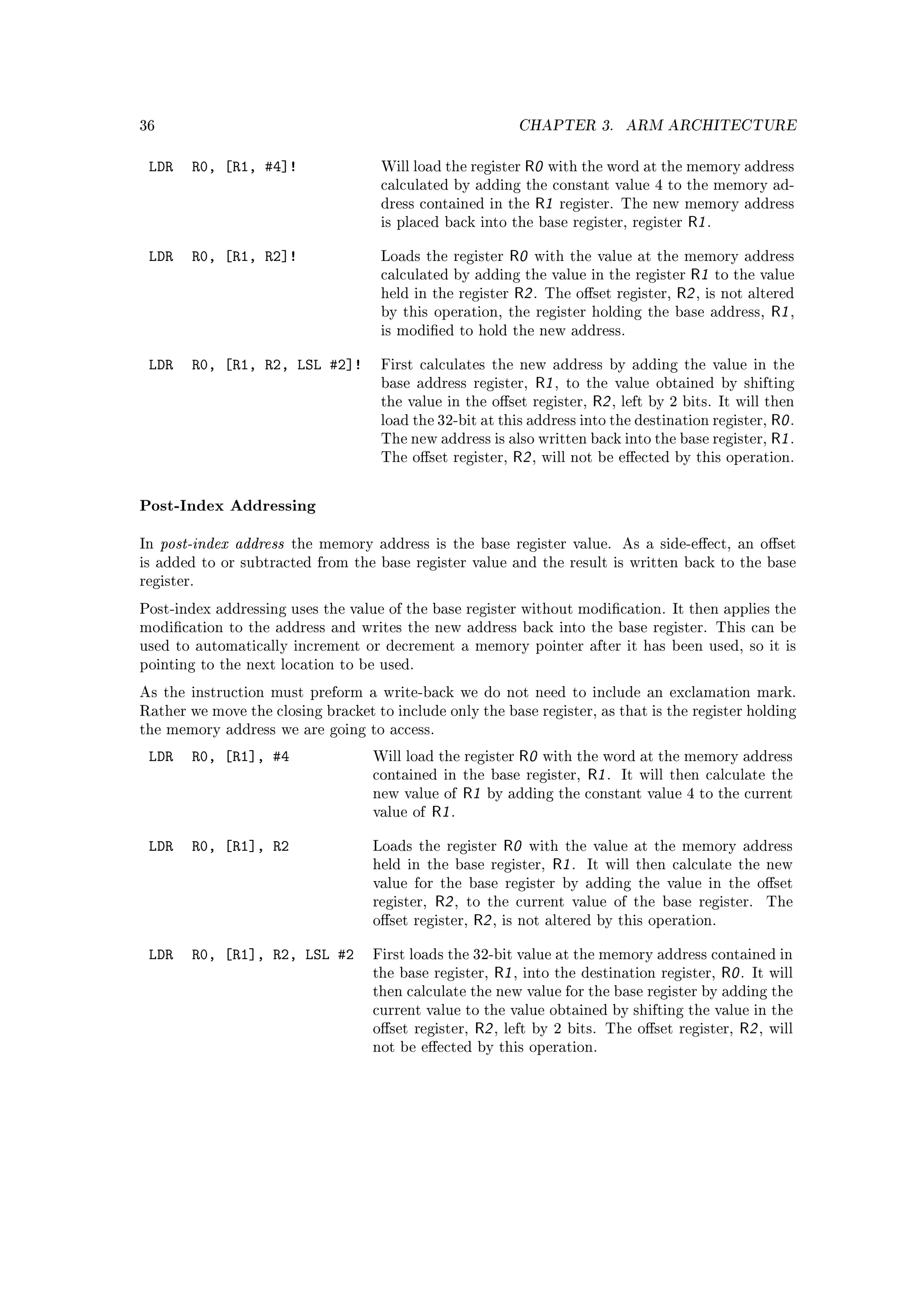 36                                                                   CHAPTER 3.          ARM ARCHITECTURE


 LDR     R0, [R1, #4]!                Will load the register         R0   with the word at the memory address
                                      calculated by adding the constant value 4 to the memory ad-
                                      dress contained in the          R1     register. The new memory address
                                      is placed back into the base register, register              R1 .

 LDR     R0, [R1, R2]!                Loads the register         R0   with the value at the memory address
                                      calculated by adding the value in the register               R1 to the value
                                      held in the register       R2 .     The oset register,    R2 , is not altered
                                      by this operation, the register holding the                base address, R1 ,
                                      is modied to hold the new address.


 LDR     R0, [R1, R2, LSL #2]!        First calculates the new address by adding the value in the
                                      base address register,          R1 ,   to the value obtained by shifting
                                      the value in the oset register,            R2 ,   left by 2 bits. It will then
                                      load the 32-bit at this address into the destination register,                R0 .
                                      The new address is also written back into the base register,                  R1 .
                                      The oset register,        R2 ,     will not be eected by this operation.



Post-Index Addressing

In   post-index address   the memory address is the base register value.                 As a side-eect, an oset
is added to or subtracted from the base register value and the result is written back to the base
register.

Post-index addressing uses the value of the base register without modication. It then applies the
modication to the address and writes the new address back into the base register. This can be
used to automatically increment or decrement a memory pointer after it has been used, so it is
pointing to the next location to be used.

As the instruction must preform a write-back we do not need to include an exclamation mark.
Rather we move the closing bracket to include only the base register, as that is the register holding
the memory address we are going to access.

 LDR     R0, [R1], #4                Will load the register          R0   with the word at the memory address
                                     contained in the base register,              R1 .   It will then calculate the
                                     new value of       R1   by adding the constant value 4 to the current
                                     value of    R1 .

 LDR     R0, [R1], R2                Loads the register         R0    with the value at the memory address
                                     held in the base register,            R1 .   It will then calculate the new
                                     value for the base register by adding the value in the oset
                                     register,   R2 ,   to the current value of the base register.                  The
                                     oset register,     R2 ,   is not altered by this operation.


 LDR     R0, [R1], R2, LSL #2        First loads the 32-bit value at the memory address contained in
                                     the base register,       R1 ,   into the destination register,       R0 .   It will
                                     then calculate the new value for the base register by adding the
                                     current value to the value obtained by shifting the value in the
                                     oset register,     R2 ,   left by 2 bits. The oset register,          R2 ,   will
                                     not be eected by this operation.
 