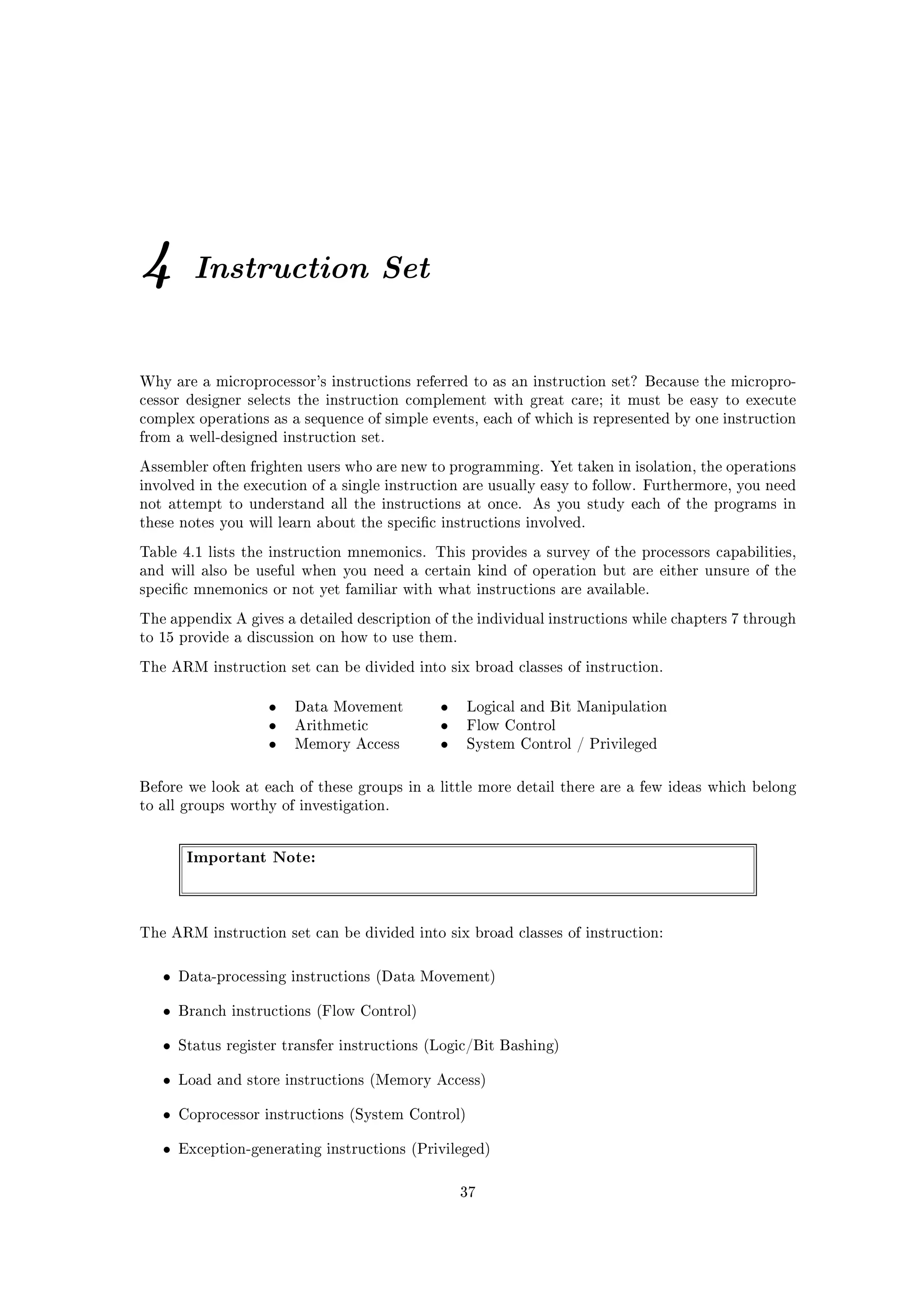 4        Instruction Set


Why are a microprocessor's instructions referred to as an instruction set? Because the micropro-
cessor designer selects the instruction complement with great care; it must be easy to execute
complex operations as a sequence of simple events, each of which is represented by one instruction
from a well-designed instruction set.

Assembler often frighten users who are new to programming. Yet taken in isolation, the operations
involved in the execution of a single instruction are usually easy to follow. Furthermore, you need
not attempt to understand all the instructions at once.     As you study each of the programs in
these notes you will learn about the specic instructions involved.

Table 4.1 lists the instruction mnemonics. This provides a survey of the processors capabilities,
and will also be useful when you need a certain kind of operation but are either unsure of the
specic mnemonics or not yet familiar with what instructions are available.

The appendix A gives a detailed description of the individual instructions while chapters 7 through
to 15 provide a discussion on how to use them.

The ARM instruction set can be divided into six broad classes of instruction.


                    •   Data Movement         •    Logical and Bit Manipulation
                    •   Arithmetic            •    Flow Control
                    •   Memory Access         •    System Control / Privileged



Before we look at each of these groups in a little more detail there are a few ideas which belong
to all groups worthy of investigation.




        Important Note:



The ARM instruction set can be divided into six broad classes of instruction:



   •   Data-processing instructions (Data Movement)


   •   Branch instructions (Flow Control)


   •   Status register transfer instructions (Logic/Bit Bashing)


   •   Load and store instructions (Memory Access)


   •   Coprocessor instructions (System Control)


   •   Exception-generating instructions (Privileged)



                                                  37
 