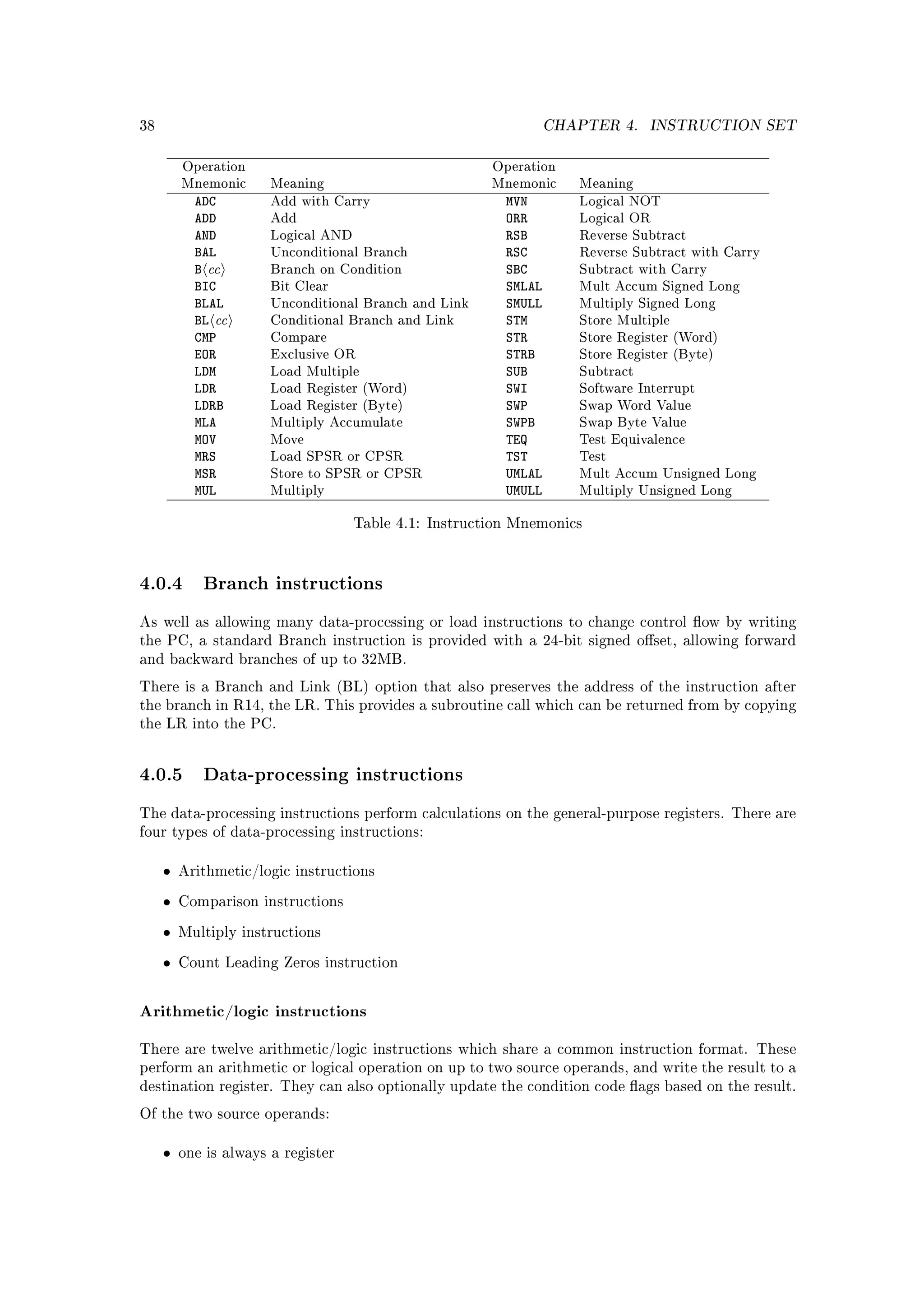 38                                                                CHAPTER 4.    INSTRUCTION SET


         Operation                                      Operation
         Mnemonic      Meaning                          Mnemonic     Meaning
           ADC         Add with Carry                     MVN        Logical NOT
           ADD         Add                                ORR        Logical OR
           AND         Logical AND                        RSB        Reverse Subtract
           BAL                                            RSC
             cc
                       Unconditional Branch                          Reverse Subtract with Carry
           B           Branch on Condition                SBC        Subtract with Carry
           BIC         Bit Clear                          SMLAL      Mult Accum Signed Long
           BLAL                                           SMULL
              cc
                       Unconditional Branch and Link                 Multiply Signed Long
           BL          Conditional Branch and Link        STM        Store Multiple
           CMP         Compare                            STR        Store Register (Word)
           EOR         Exclusive OR                       STRB       Store Register (Byte)
           LDM         Load Multiple                      SUB        Subtract
           LDR         Load Register (Word)               SWI        Software Interrupt
           LDRB        Load Register (Byte)               SWP        Swap Word Value
           MLA         Multiply Accumulate                SWPB       Swap Byte Value
           MOV         Move                               TEQ        Test Equivalence
           MRS         Load SPSR or CPSR                  TST        Test
           MSR         Store to SPSR or CPSR              UMLAL      Mult Accum Unsigned Long
           MUL         Multiply                           UMULL      Multiply Unsigned Long


                                     Table 4.1: Instruction Mnemonics




4.0.4 Branch instructions
As well as allowing many data-processing or load instructions to change control ow by writing
the PC, a standard Branch instruction is provided with a 24-bit signed oset, allowing forward
and backward branches of up to 32MB.

There is a Branch and Link (BL) option that also preserves the address of the instruction after
the branch in R14, the LR. This provides a subroutine call which can be returned from by copying
the LR into the PC.




4.0.5 Data-processing instructions
The data-processing instructions perform calculations on the general-purpose registers. There are
four types of data-processing instructions:


     •   Arithmetic/logic instructions

     •   Comparison instructions

     •   Multiply instructions

     •   Count Leading Zeros instruction



Arithmetic/logic instructions

There are twelve arithmetic/logic instructions which share a common instruction format. These
perform an arithmetic or logical operation on up to two source operands, and write the result to a
destination register. They can also optionally update the condition code ags based on the result.

Of the two source operands:


     •   one is always a register
 