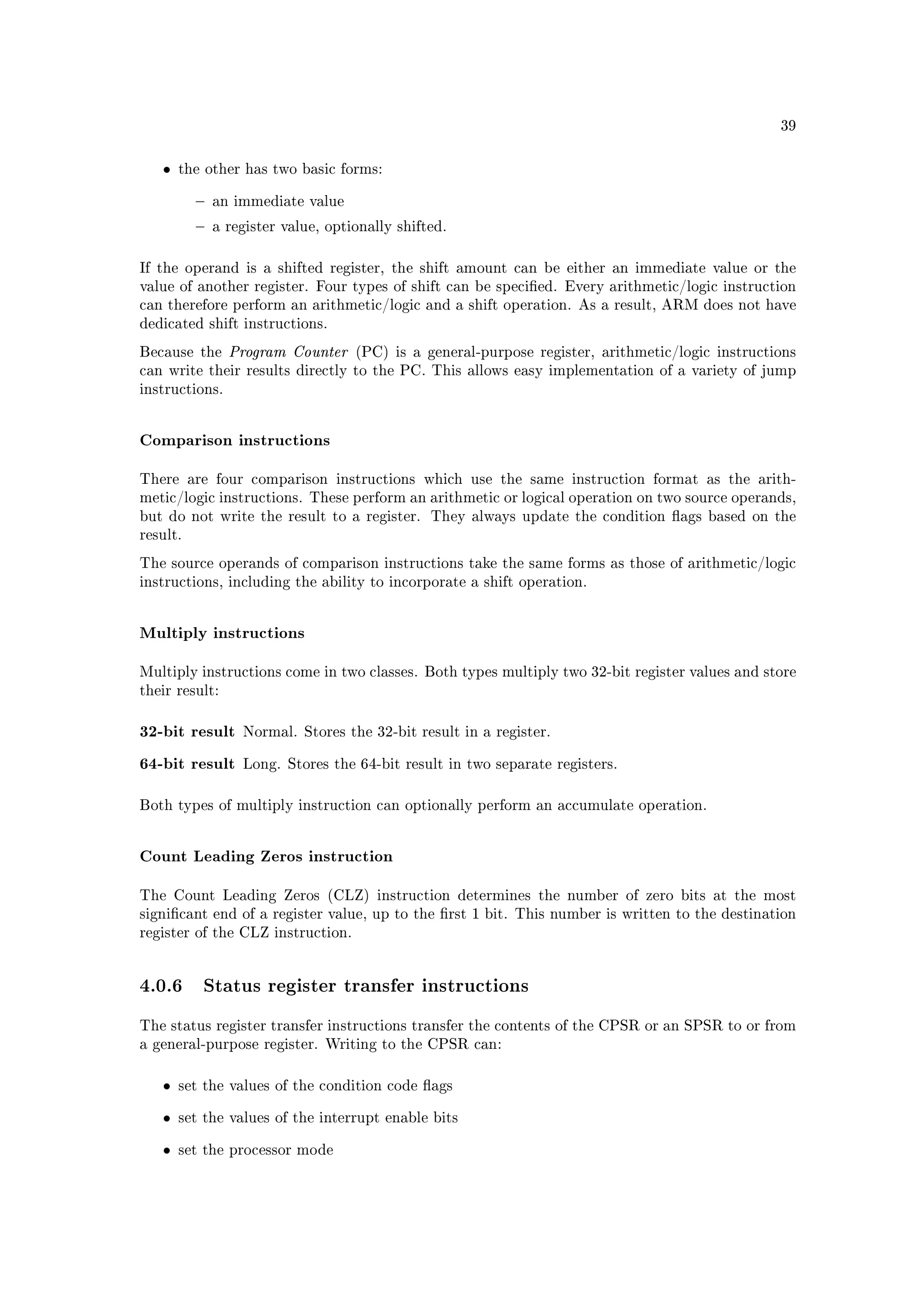 39



   •   the other has two basic forms:


             an immediate value

             a register value, optionally shifted.



If the operand is a shifted register, the shift amount can be either an immediate value or the
value of another register. Four types of shift can be specied. Every arithmetic/logic instruction
can therefore perform an arithmetic/logic and a shift operation. As a result, ARM does not have
dedicated shift instructions.

Because the     Program Counter     (PC) is a general-purpose register, arithmetic/logic instructions
can write their results directly to the PC. This allows easy implementation of a variety of jump
instructions.



Comparison instructions

There are four comparison instructions which use the same instruction format as the arith-
metic/logic instructions. These perform an arithmetic or logical operation on two source operands,
but do not write the result to a register. They always update the condition ags based on the
result.

The source operands of comparison instructions take the same forms as those of arithmetic/logic
instructions, including the ability to incorporate a shift operation.



Multiply instructions

Multiply instructions come in two classes. Both types multiply two 32-bit register values and store
their result:



32-bit result     Normal. Stores the 32-bit result in a register.


64-bit result     Long. Stores the 64-bit result in two separate registers.



Both types of multiply instruction can optionally perform an accumulate operation.



Count Leading Zeros instruction

The Count Leading Zeros (CLZ) instruction determines the number of zero bits at the most
signicant end of a register value, up to the rst 1 bit. This number is written to the destination
register of the CLZ instruction.




4.0.6 Status register transfer instructions
The status register transfer instructions transfer the contents of the CPSR or an SPSR to or from
a general-purpose register. Writing to the CPSR can:



   •   set the values of the condition code ags


   •   set the values of the interrupt enable bits


   •   set the processor mode
 