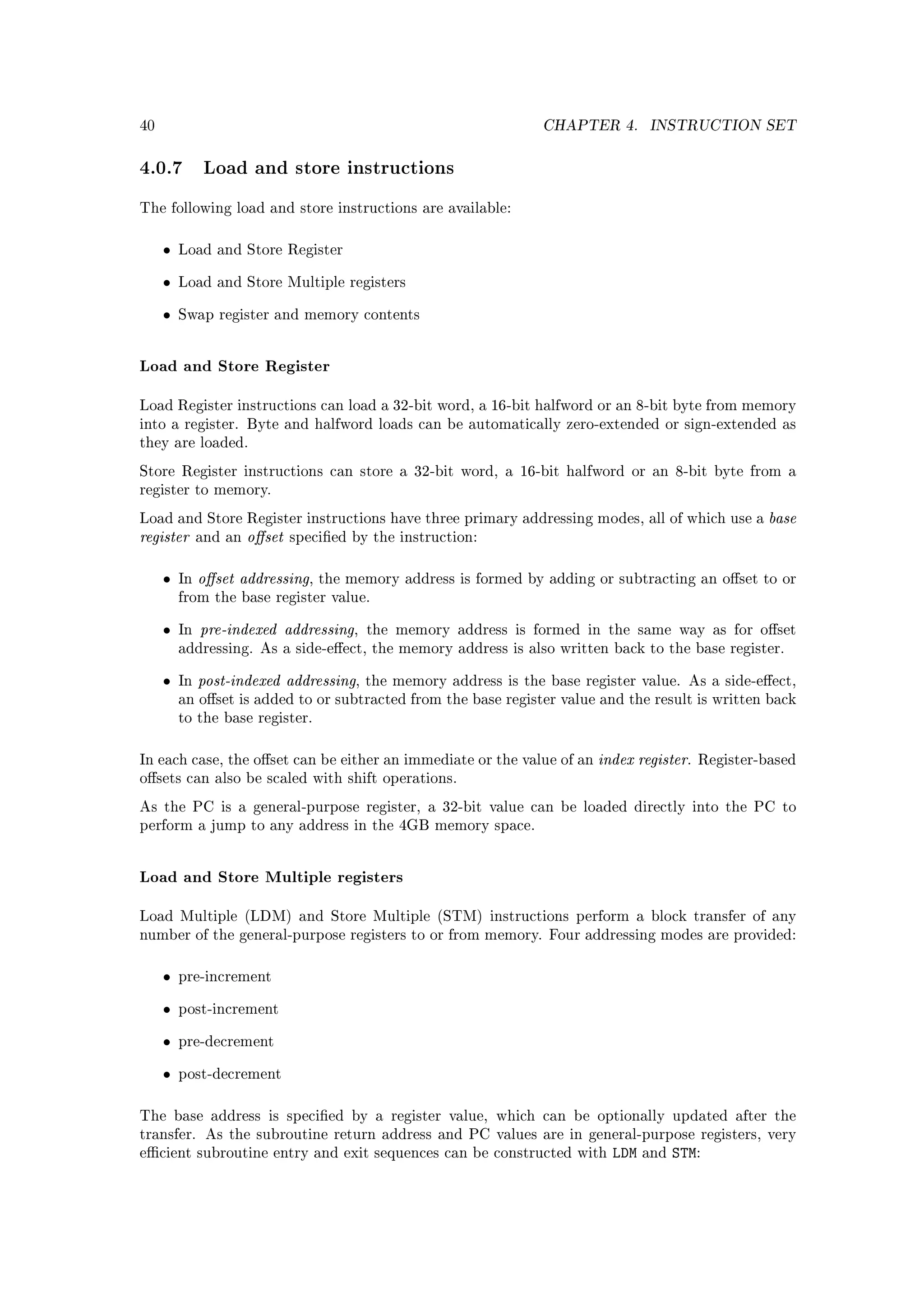 40                                                                 CHAPTER 4.       INSTRUCTION SET


4.0.7 Load and store instructions
The following load and store instructions are available:



     •   Load and Store Register


     •   Load and Store Multiple registers


     •   Swap register and memory contents




Load and Store Register

Load Register instructions can load a 32-bit word, a 16-bit halfword or an 8-bit byte from memory
into a register. Byte and halfword loads can be automatically zero-extended or sign-extended as
they are loaded.

Store Register instructions can store a 32-bit word, a 16-bit halfword or an 8-bit byte from a
register to memory.

Load and Store Register instructions have three primary addressing modes, all of which use a           base
register      and an   oset   specied by the instruction:



     •   In   oset addressing,    the memory address is formed by adding or subtracting an oset to or
         from the base register value.


     •   In   pre-indexed addressing,     the memory address is formed in the same way as for oset
         addressing. As a side-eect, the memory address is also written back to the base register.


     •   In   post-indexed addressing,    the memory address is the base register value. As a side-eect,
         an oset is added to or subtracted from the base register value and the result is written back
         to the base register.



In each case, the oset can be either an immediate or the value of an      index register.   Register-based
osets can also be scaled with shift operations.

As the PC is a general-purpose register, a 32-bit value can be loaded directly into the PC to
perform a jump to any address in the 4GB memory space.




Load and Store Multiple registers

Load Multiple (LDM) and Store Multiple (STM) instructions perform a block transfer of any
number of the general-purpose registers to or from memory. Four addressing modes are provided:



     •   pre-increment


     •   post-increment


     •   pre-decrement


     •   post-decrement



The base address is specied by a register value, which can be optionally updated after the
transfer. As the subroutine return address and PC values are in general-purpose registers, very
ecient subroutine entry and exit sequences can be constructed with           LDM   and   STM:
 