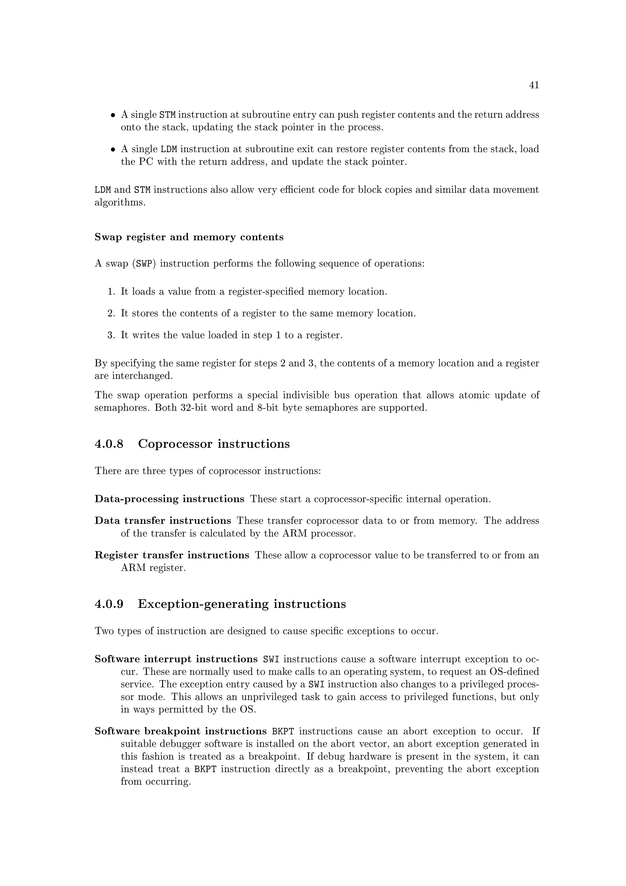 41



   •   A single   STM instruction at subroutine entry can push register contents and the return address
       onto the stack, updating the stack pointer in the process.


   •   A single   LDM instruction at subroutine exit can restore register contents from the stack, load
       the PC with the return address, and update the stack pointer.



LDM and STM instructions also allow very ecient code for block copies and similar data movement
algorithms.



Swap register and memory contents

A swap (SWP) instruction performs the following sequence of operations:



  1. It loads a value from a register-specied memory location.


  2. It stores the contents of a register to the same memory location.


  3. It writes the value loaded in step 1 to a register.



By specifying the same register for steps 2 and 3, the contents of a memory location and a register
are interchanged.

The swap operation performs a special indivisible bus operation that allows atomic update of
semaphores. Both 32-bit word and 8-bit byte semaphores are supported.




4.0.8 Coprocessor instructions
There are three types of coprocessor instructions:



Data-processing instructions          These start a coprocessor-specic internal operation.


Data transfer instructions         These transfer coprocessor data to or from memory. The address
       of the transfer is calculated by the ARM processor.


Register transfer instructions         These allow a coprocessor value to be transferred to or from an
       ARM register.




4.0.9 Exception-generating instructions
Two types of instruction are designed to cause specic exceptions to occur.



Software interrupt instructions SWI          instructions cause a software interrupt exception to oc-
       cur. These are normally used to make calls to an operating system, to request an OS-dened
       service. The exception entry caused by a    SWI instruction also changes to a privileged proces-
       sor mode. This allows an unprivileged task to gain access to privileged functions, but only
       in ways permitted by the OS.


Software breakpoint instructions BKPT            instructions cause an abort exception to occur.     If
       suitable debugger software is installed on the abort vector, an abort exception generated in
       this fashion is treated as a breakpoint. If debug hardware is present in the system, it can
       instead treat a   BKPT   instruction directly as a breakpoint, preventing the abort exception
       from occurring.
 