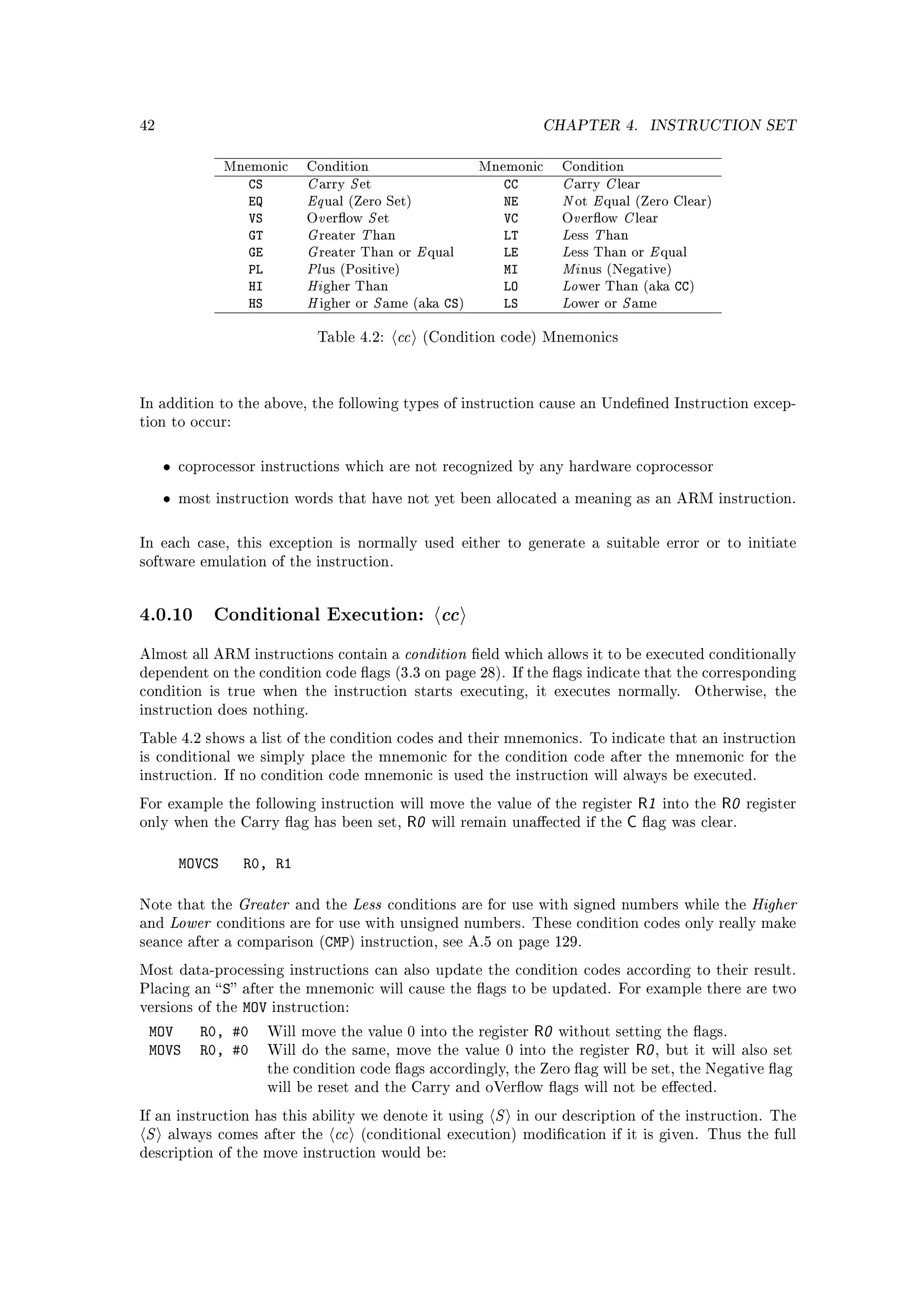 42                                                                               CHAPTER 4.            INSTRUCTION SET



                              C S                                                  C C
                 Mnemonic     Condition                               Mnemonic     Condition
                    CS                                                      CC
                              Eq                                                   N E
                                arry     et                                          arry      lear
                    EQ                                                      NE
                                v S                                                  v C
                                 ual (Zero Set)                                      ot     qual (Zero Clear)
                    VS                                                      VC
                              G T                                                  L T
                              O erow         et                                   O erow        lear
                    GT                                                      LT
                              G                          E                         L     E
                                reater        han                                    ess    han
                    GE                                                      LE
                              Pl                                                   Mi
                                reater Than or               qual                    ess Than or         qual
                    PL                                                      MI
                              Hi                                                   Lo
                                 us (Positive)                                        nus (Negative)
                    HI                                                      LO                             CC)
                              H    S                                               L   S
                                 gher Than                                            wer Than (aka
                    HS          igher or       ame (aka        CS)          LS       ower or      ame


                                Table 4.2:          cc   (Condition code) Mnemonics




In addition to the above, the following types of instruction cause an Undened Instruction excep-
tion to occur:



     •   coprocessor instructions which are not recognized by any hardware coprocessor


     •   most instruction words that have not yet been allocated a meaning as an ARM instruction.



In each case, this exception is normally used either to generate a suitable error or to initiate
software emulation of the instruction.




4.0.10 Conditional Execution: cc
Almost all ARM instructions contain a                condition       eld which allows it to be executed conditionally
dependent on the condition code ags (3.3 on page 28). If the ags indicate that the corresponding
condition is true when the instruction starts executing, it executes normally.                                  Otherwise, the
instruction does nothing.

Table 4.2 shows a list of the condition codes and their mnemonics. To indicate that an instruction
is conditional we simply place the mnemonic for the condition code after the mnemonic for the
instruction. If no condition code mnemonic is used the instruction will always be executed.

For example the following instruction will move the value of the register                           R1   into the   R0   register
only when the Carry ag has been set,                R0      will remain unaected if the       C     ag was clear.


         MOVCS     R0, R1

Note that the     Greater    and the    Less   conditions are for use with signed numbers while the                       Higher
and   Lower   conditions are for use with unsigned numbers. These condition codes only really make
seance after a comparison (CMP) instruction, see A.5 on page 129.

Most data-processing instructions can also update the condition codes according to their result.
Placing an  S after the mnemonic will cause the ags to be updated. For example there are two
versions of the  MOV instruction:
 MOV        R0, #0 Will move the value 0 into the register R0 without setting the ags.
 MOVS       R0, #0 Will do the same, move the value 0 into the register R0 , but it will                                 also set
                         the condition code ags accordingly, the Zero ag will be set, the Negative ag
                         will be reset and the Carry and oVerow ags will not be eected.

If an instruction has this ability we denote it using                   S    in our description of the instruction. The
S     always comes after the       cc    (conditional execution) modication if it is given. Thus the full
description of the move instruction would be:
 