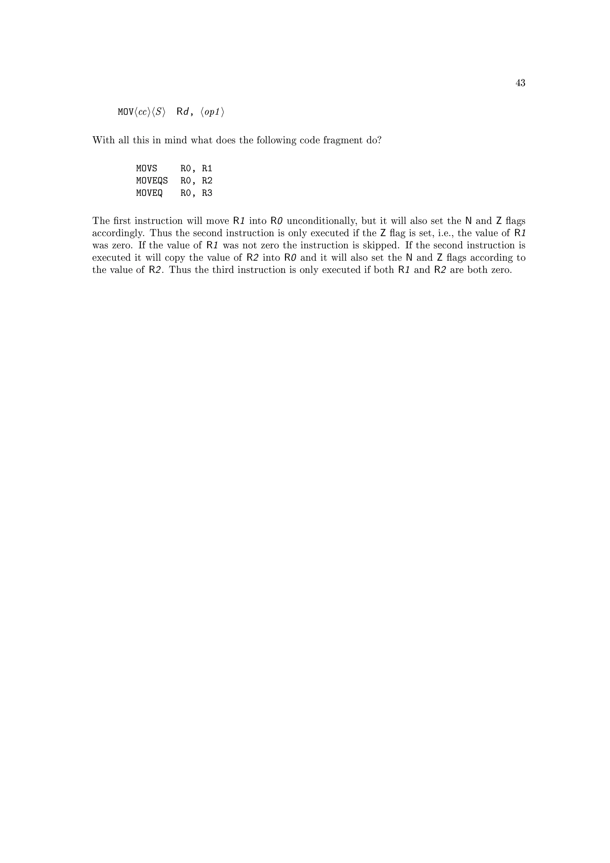 43



     MOV cc S          Rd , op1

With all this in mind what does the following code fragment do?



          MOVS          R0, R1
          MOVEQS        R0, R2
          MOVEQ         R0, R3

The rst instruction will move       R1   into   R0   unconditionally, but it will also set the    N   and   Z   ags
accordingly. Thus the second instruction is only executed if the             Z   ag is set, i.e., the value of   R1
was zero. If the value of     R1   was not zero the instruction is skipped. If the second instruction is
executed it will copy the value of        R2   into   R0   and it will also set the N and Z ags according         to
the value of   R2 .   Thus the third instruction is only executed if both          R1 and R2 are both zero.
 