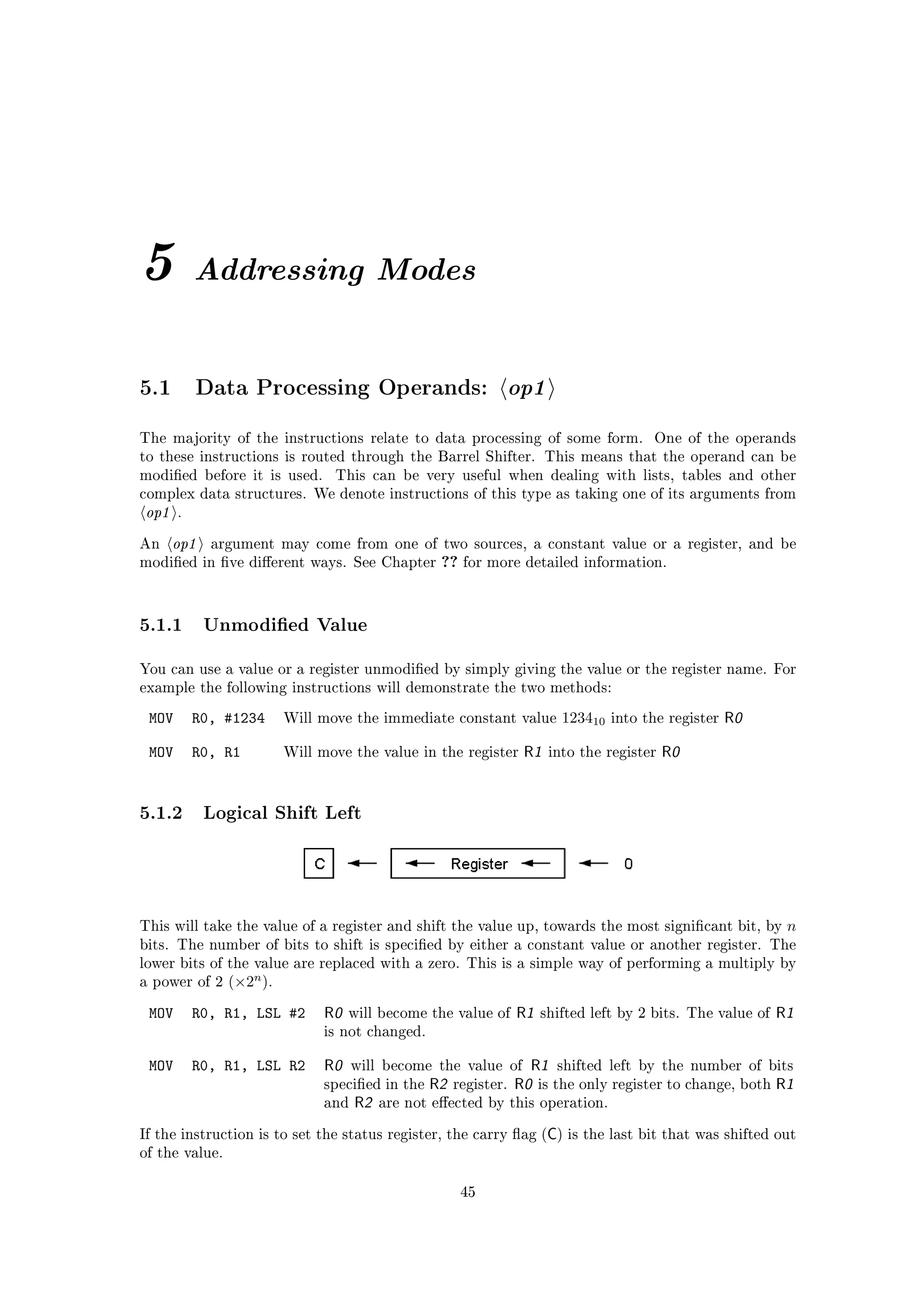 5          Addressing Modes


5.1        Data Processing Operands:                         op1
The majority of the instructions relate to data processing of some form.                  One of the operands
to these instructions is routed through the Barrel Shifter. This means that the operand can be
modied before it is used.     This can be very useful when dealing with lists, tables and other
complex data structures. We denote instructions of this type as taking one of its arguments from
op1    .


An    op1    argument may come from one of two sources, a constant value or a register, and be
modied in ve dierent ways. See Chapter         ?? for more detailed information.


5.1.1 Unmodied Value
You can use a value or a register unmodied by simply giving the value or the register name. For
example the following instructions will demonstrate the two methods:

 MOV       R0, #1234    Will move the immediate constant value             123410   into the register   R0

 MOV       R0, R1       Will move the value in the register       R1   into the register   R0


5.1.2 Logical Shift Left



This will take the value of a register and shift the value up, towards the most signicant bit, by            n
bits. The number of bits to shift is specied by either a constant value or another register. The
lower bits of the value are replaced with a zero. This is a simple way of performing a multiply by
                    n
a power of 2 (×2 ).


 MOV       R0, R1, LSL #2     R0   will become the value of      R1   shifted left by 2 bits. The value of   R1
                              is not changed.


 MOV       R0, R1, LSL R2     R0    will become the value of       R1 shifted left by the number of bits
                              specied in the   R2   register.   R0 is the only register to change, both R1
                              and   R2   are not eected by this operation.


                                                                       C
If the instruction is to set the status register, the carry ag ( ) is the last bit that was shifted out
of the value.


                                                      45
 