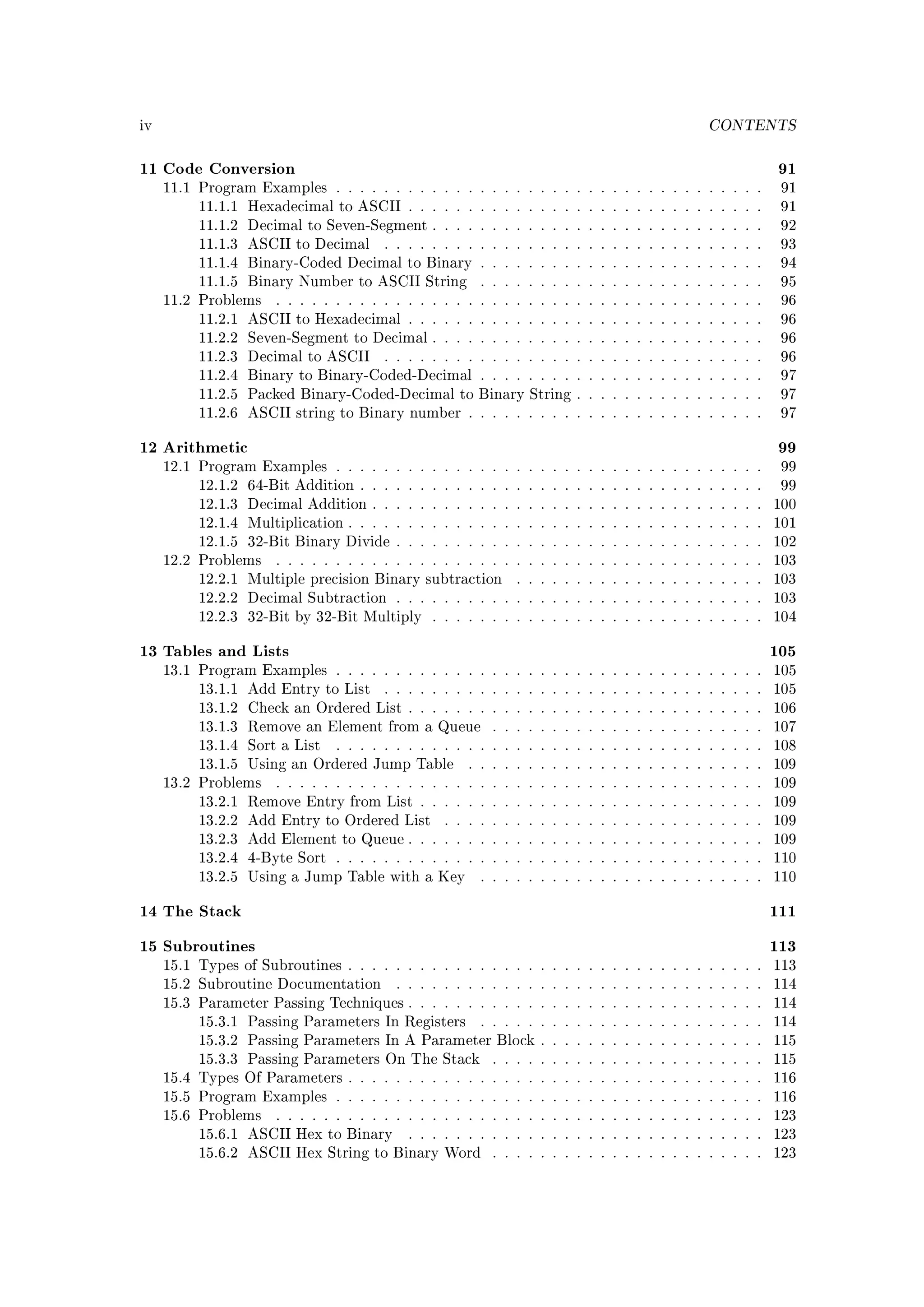 iv                                                                                            CONTENTS


11 Code Conversion                                                                                         91
     11.1 Program Examples . . . . . . . . . . . . . . . . . . . . . . . . . . . . . . . . . . . .         91
          11.1.1 Hexadecimal to ASCII . . . . . . . . . . . . . . . . . . . . . . . . . . . . . .          91
          11.1.2 Decimal to Seven-Segment . . . . . . . . . . . . . . . . . . . . . . . . . . . .          92
          11.1.3 ASCII to Decimal       . . . . . . . . . . . . . . . . . . . . . . . . . . . . . . . .    93
          11.1.4 Binary-Coded Decimal to Binary . . . . . . . . . . . . . . . . . . . . . . . .            94
          11.1.5 Binary Number to ASCII String          . . . . . . . . . . . . . . . . . . . . . . . .    95
     11.2 Problems    . . . . . . . . . . . . . . . . . . . . . . . . . . . . . . . . . . . . . . . . .    96
          11.2.1 ASCII to Hexadecimal . . . . . . . . . . . . . . . . . . . . . . . . . . . . . .          96
          11.2.2 Seven-Segment to Decimal . . . . . . . . . . . . . . . . . . . . . . . . . . . .          96
          11.2.3 Decimal to ASCII       . . . . . . . . . . . . . . . . . . . . . . . . . . . . . . . .    96
          11.2.4 Binary to Binary-Coded-Decimal . . . . . . . . . . . . . . . . . . . . . . . .            97
          11.2.5 Packed Binary-Coded-Decimal to Binary String . . . . . . . . . . . . . . . .              97
          11.2.6 ASCII string to Binary number . . . . . . . . . . . . . . . . . . . . . . . . .           97


12 Arithmetic                                                                                              99
     12.1 Program Examples . . . . . . . . . . . . . . . . . . . . . . . . . . . . . . . . . . . .         99
          12.1.2 64-Bit Addition . . . . . . . . . . . . . . . . . . . . . . . . . . . . . . . . . .       99
          12.1.3 Decimal Addition . . . . . . . . . . . . . . . . . . . . . . . . . . . . . . . . .       100
          12.1.4 Multiplication . . . . . . . . . . . . . . . . . . . . . . . . . . . . . . . . . . .     101
          12.1.5 32-Bit Binary Divide . . . . . . . . . . . . . . . . . . . . . . . . . . . . . . .       102
     12.2 Problems    . . . . . . . . . . . . . . . . . . . . . . . . . . . . . . . . . . . . . . . . .   103
          12.2.1 Multiple precision Binary subtraction        . . . . . . . . . . . . . . . . . . . . .   103
          12.2.2 Decimal Subtraction . . . . . . . . . . . . . . . . . . . . . . . . . . . . . . .        103
          12.2.3 32-Bit by 32-Bit Multiply      . . . . . . . . . . . . . . . . . . . . . . . . . . . .   104


13 Tables and Lists                                                                                       105
     13.1 Program Examples . . . . . . . . . . . . . . . . . . . . . . . . . . . . . . . . . . . .        105
          13.1.1 Add Entry to List      . . . . . . . . . . . . . . . . . . . . . . . . . . . . . . . .   105
          13.1.2 Check an Ordered List . . . . . . . . . . . . . . . . . . . . . . . . . . . . . .        106
          13.1.3 Remove an Element from a Queue           . . . . . . . . . . . . . . . . . . . . . . .   107
          13.1.4 Sort a List    . . . . . . . . . . . . . . . . . . . . . . . . . . . . . . . . . . . .   108
          13.1.5 Using an Ordered Jump Table          . . . . . . . . . . . . . . . . . . . . . . . . .   109
     13.2 Problems    . . . . . . . . . . . . . . . . . . . . . . . . . . . . . . . . . . . . . . . . .   109
          13.2.1 Remove Entry from List . . . . . . . . . . . . . . . . . . . . . . . . . . . . .         109
          13.2.2 Add Entry to Ordered List        . . . . . . . . . . . . . . . . . . . . . . . . . . .   109
          13.2.3 Add Element to Queue . . . . . . . . . . . . . . . . . . . . . . . . . . . . . .         109
          13.2.4 4-Byte Sort . . . . . . . . . . . . . . . . . . . . . . . . . . . . . . . . . . . .      110
          13.2.5 Using a Jump Table with a Key          . . . . . . . . . . . . . . . . . . . . . . . .   110


14 The Stack                                                                                              111
15 Subroutines                                                                                            113
     15.1 Types of Subroutines . . . . . . . . . . . . . . . . . . . . . . . . . . . . . . . . . . .      113
     15.2 Subroutine Documentation        . . . . . . . . . . . . . . . . . . . . . . . . . . . . . . .   114
     15.3 Parameter Passing Techniques . . . . . . . . . . . . . . . . . . . . . . . . . . . . . .        114
          15.3.1 Passing Parameters In Registers        . . . . . . . . . . . . . . . . . . . . . . . .   114
          15.3.2 Passing Parameters In A Parameter Block . . . . . . . . . . . . . . . . . . .            115
          15.3.3 Passing Parameters On The Stack          . . . . . . . . . . . . . . . . . . . . . . .   115
     15.4 Types Of Parameters . . . . . . . . . . . . . . . . . . . . . . . . . . . . . . . . . . .       116
     15.5 Program Examples . . . . . . . . . . . . . . . . . . . . . . . . . . . . . . . . . . . .        116
     15.6 Problems    . . . . . . . . . . . . . . . . . . . . . . . . . . . . . . . . . . . . . . . . .   123
          15.6.1 ASCII Hex to Binary        . . . . . . . . . . . . . . . . . . . . . . . . . . . . . .   123
          15.6.2 ASCII Hex String to Binary Word          . . . . . . . . . . . . . . . . . . . . . . .   123
 