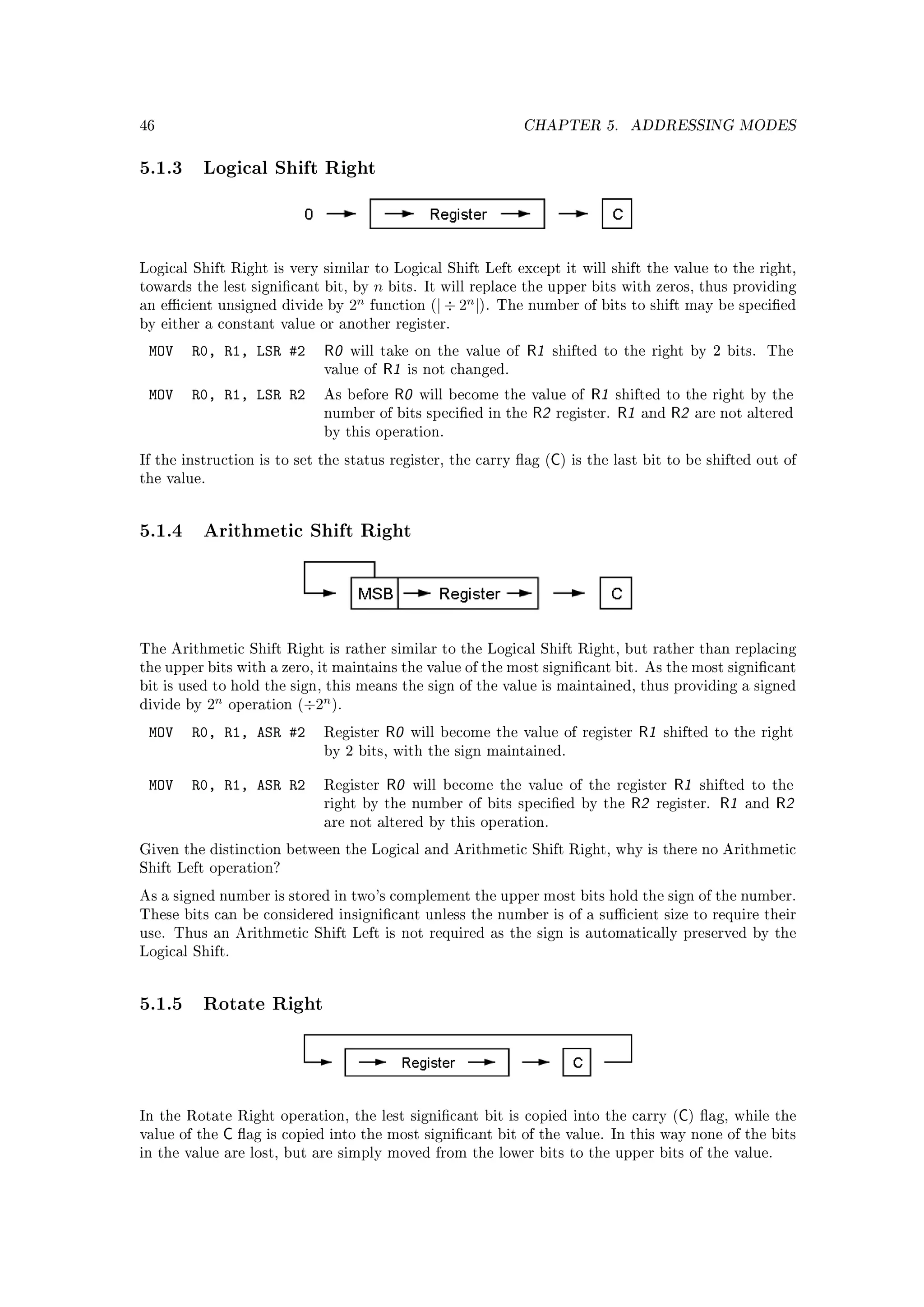46                                                                        CHAPTER 5.           ADDRESSING MODES


5.1.3 Logical Shift Right



Logical Shift Right is very similar to Logical Shift Left except it will shift the value to the right,
towards the lest signicant bit, by        n   bits. It will replace the upper bits with zeros, thus providing
an ecient unsigned divide by         2n   function (| ÷ 2
                                                             n
                                                                 |).   The number of bits to shift may be specied
by either a constant value or another register.

 MOV    R0, R1, LSR #2           R0   will take on the value of            R1    shifted to the right by 2 bits.          The
                                 value of   R1      is not changed.

 MOV    R0, R1, LSR R2           As before     R0    will become the value of         R1     shifted to the right by the
                                 number of bits specied in the             R2   register.   R1   and    R2   are not altered
                                 by this operation.

                                                                                 C
If the instruction is to set the status register, the carry ag ( ) is the last bit to be shifted out of
the value.




5.1.4 Arithmetic Shift Right



The Arithmetic Shift Right is rather similar to the Logical Shift Right, but rather than replacing
the upper bits with a zero, it maintains the value of the most signicant bit. As the most signicant
bit is used to hold the sign, this means the sign of the value is maintained, thus providing a signed
divide by    2n                  n
                  operation (÷2 ).

 MOV    R0, R1, ASR #2           Register      R0   will become the value of register             R1    shifted to the right
                                 by 2 bits, with the sign maintained.


 MOV    R0, R1, ASR R2           Register      R0   will become the value of the register                R1   shifted to the
                                 right by the number of bits specied by the                   R2      register.   R1   and   R2
                                 are not altered by this operation.

Given the distinction between the Logical and Arithmetic Shift Right, why is there no Arithmetic
Shift Left operation?

As a signed number is stored in two's complement the upper most bits hold the sign of the number.
These bits can be considered insignicant unless the number is of a sucient size to require their
use. Thus an Arithmetic Shift Left is not required as the sign is automatically preserved by the
Logical Shift.




5.1.5 Rotate Right



In the Rotate Right operation, the lest signicant bit is copied into the carry ( ) ag, while the        C
value of the      C ag is copied into the most signicant bit of the value.                 In this way none of the bits
in the value are lost, but are simply moved from the lower bits to the upper bits of the value.
 