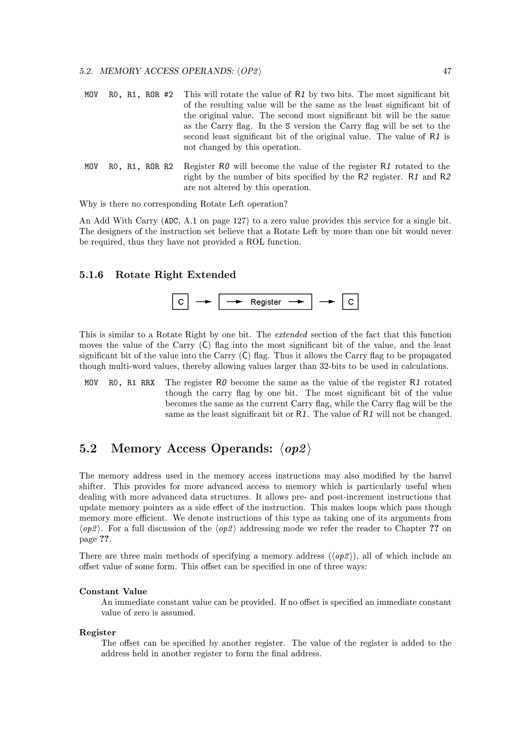 5.2.   MEMORY ACCESS OPERANDS:                  OP2                                                              47


 MOV       R0, R1, ROR #2     This will rotate the value of     R1   by two bits. The most signicant bit
                              of the resulting value will be the same as the least signicant bit of
                              the original value. The second most signicant bit will be the same
                              as the Carry ag. In the      S   version the Carry ag will be set to the
                              second least signicant bit of the original value. The value of               R1   is
                              not changed by this operation.


 MOV       R0, R1, ROR R2     Register   R0    will become the value of the register         R1   rotated to the
                              right by the number of bits specied by the            R2   register.   R1   and   R2
                              are not altered by this operation.

Why is there no corresponding Rotate Left operation?

An Add With Carry (ADC, A.1 on page 127) to a zero value provides this service for a single bit.
The designers of the instruction set believe that a Rotate Left by more than one bit would never
be required, thus they have not provided a ROL function.




5.1.6 Rotate Right Extended



This is similar to a Rotate Right by one bit. The        extended       section of the fact that this function
                                   C
moves the value of the Carry ( ) ag into the most signicant bit of the value, and the least
                                                 C
signicant bit of the value into the Carry ( ) ag. Thus it allows the Carry ag to be propagated
though multi-word values, thereby allowing values larger than 32-bits to be used in calculations.

 MOV       R0, R1 RRX    The register    R0   become the same as the value of the register            R1   rotated
                         though the carry ag by one bit.            The most signicant bit of the value
                         becomes the same as the current Carry ag, while the Carry ag will be the
                         same as the least signicant bit or     R1 .   The value of   R1   will not be changed.




5.2        Memory Access Operands:                          op2
The memory address used in the memory access instructions may also modied by the barrel
shifter.     This provides for more advanced access to memory which is particularly useful when
dealing with more advanced data structures. It allows pre- and post-increment instructions that
update memory pointers as a side eect of the instruction. This makes loops which pass though
memory more ecient. We denote instructions of this type as taking one of its arguments from
 op2   . For a full discussion of the    op2    addressing mode we refer the reader to Chapter              ??   on
page   ??.
There are three main methods of specifying a memory address (                 op2   ), all of which include an
oset value of some form. This oset can be specied in one of three ways:



Constant Value
       An immediate constant value can be provided. If no oset is specied an immediate constant
       value of zero is assumed.


Register
       The oset can be specied by another register.           The value of the register is added to the
       address held in another register to form the nal address.
 