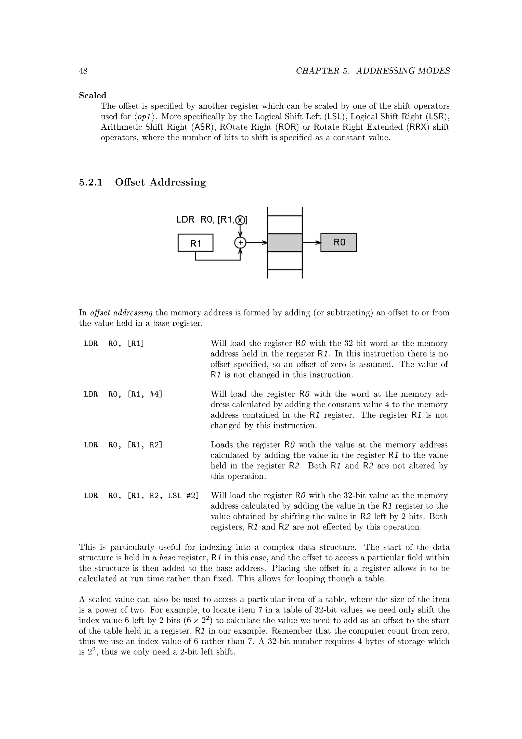 48                                                                               CHAPTER 5.             ADDRESSING MODES


Scaled
            The oset is specied by another register which can be scaled by one of the shift operators
            used for   op1   . More specically by the Logical Shift Left (                   LSL), Logical Shift Right (LSR),
            Arithmetic Shift Right (     ASR),      ROtate Right (        ROR)        or Rotate Right Extended (    RRX) shift
            operators, where the number of bits to shift is specied as a constant value.




5.2.1 Oset Addressing




In   oset addressing        the memory address is formed by adding (or subtracting) an oset to or from
the value held in a base register.


 LDR          R0, [R1]                            Will load the register        R0     with the 32-bit word at the memory
                                                  address held in the register           R1 .   In this instruction there is no
                                                  oset specied, so an oset of zero is assumed. The value of
                                                  R1   is not changed in this instruction.


 LDR          R0, [R1, #4]                        Will load the register          R0    with the word at the memory ad-
                                                  dress calculated by adding the constant value 4 to the memory
                                                  address contained in the             R1   register.    The register    R1   is not
                                                  changed by this instruction.


 LDR          R0, [R1, R2]                        Loads the register       R0    with the value at the memory address
                                                  calculated by adding the value in the register                 R1   to the value
                                                  held in the register         R2 .    Both   R1   and   R2   are not altered by
                                                  this operation.


 LDR          R0, [R1, R2, LSL #2]                Will load the register        R0     with the 32-bit value at the memory
                                                  address calculated by adding the value in the                 R1   register to the
                                                  value obtained by shifting the value in                R2   left by 2 bits. Both
                                                  registers,   R1   and   R2    are not eected by this operation.


This is particularly useful for indexing into a complex data structure.                                  The start of the data
structure is held in a        base   register,    R1   in this case, and the oset to access a particular eld within
the structure is then added to the base address. Placing the oset in a register allows it to be
calculated at run time rather than xed. This allows for looping though a table.


A scaled value can also be used to access a particular item of a table, where the size of the item
is a power of two. For example, to locate item 7 in a table of 32-bit values we need only shift the
                                              2
index value 6 left by 2 bits (6 × 2 ) to calculate the value we need to add as an oset to the start
of the table held in a register,         R1   in our example. Remember that the computer count from zero,
thus we use an index value of 6 rather than 7. A 32-bit number requires 4 bytes of storage which
is   22 ,   thus we only need a 2-bit left shift.
 