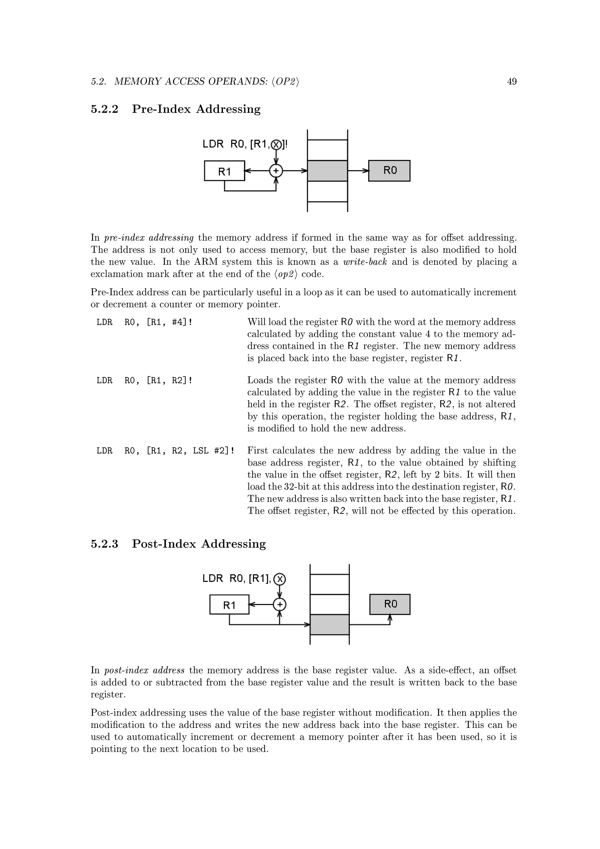5.2.   MEMORY ACCESS OPERANDS:              OP2                                                               49



5.2.2 Pre-Index Addressing




In   pre-index addressing   the memory address if formed in the same way as for oset addressing.
The address is not only used to access memory, but the base register is also modied to hold
the new value.    In the ARM system this is known as a            write-back   and is denoted by placing a
exclamation mark after at the end of the     op2   code.

Pre-Index address can be particularly useful in a loop as it can be used to automatically increment
or decrement a counter or memory pointer.

 LDR     R0, [R1, #4]!                Will load the register   R0    with the word at the memory address
                                      calculated by adding the constant value 4 to the memory ad-
                                      dress contained in the       R1     register. The new memory address
                                      is placed back into the base register, register          R1 .

 LDR     R0, [R1, R2]!                Loads the register     R0   with the value at the memory address
                                      calculated by adding the value in the register           R1 to the value
                                      held in the register   R2 .   The oset register,      R2 , is not altered
                                      by this operation, the register holding the            base address, R1 ,
                                      is modied to hold the new address.


 LDR     R0, [R1, R2, LSL #2]!        First calculates the new address by adding the value in the
                                      base address register,       R1 ,   to the value obtained by shifting
                                      the value in the oset register,        R2 ,   left by 2 bits. It will then
                                      load the 32-bit at this address into the destination register,         R0 .
                                      The new address is also written back into the base register,           R1 .
                                      The oset register,    R2 ,   will not be eected by this operation.




5.2.3 Post-Index Addressing




In   post-index address   the memory address is the base register value.             As a side-eect, an oset
is added to or subtracted from the base register value and the result is written back to the base
register.

Post-index addressing uses the value of the base register without modication. It then applies the
modication to the address and writes the new address back into the base register. This can be
used to automatically increment or decrement a memory pointer after it has been used, so it is
pointing to the next location to be used.
 