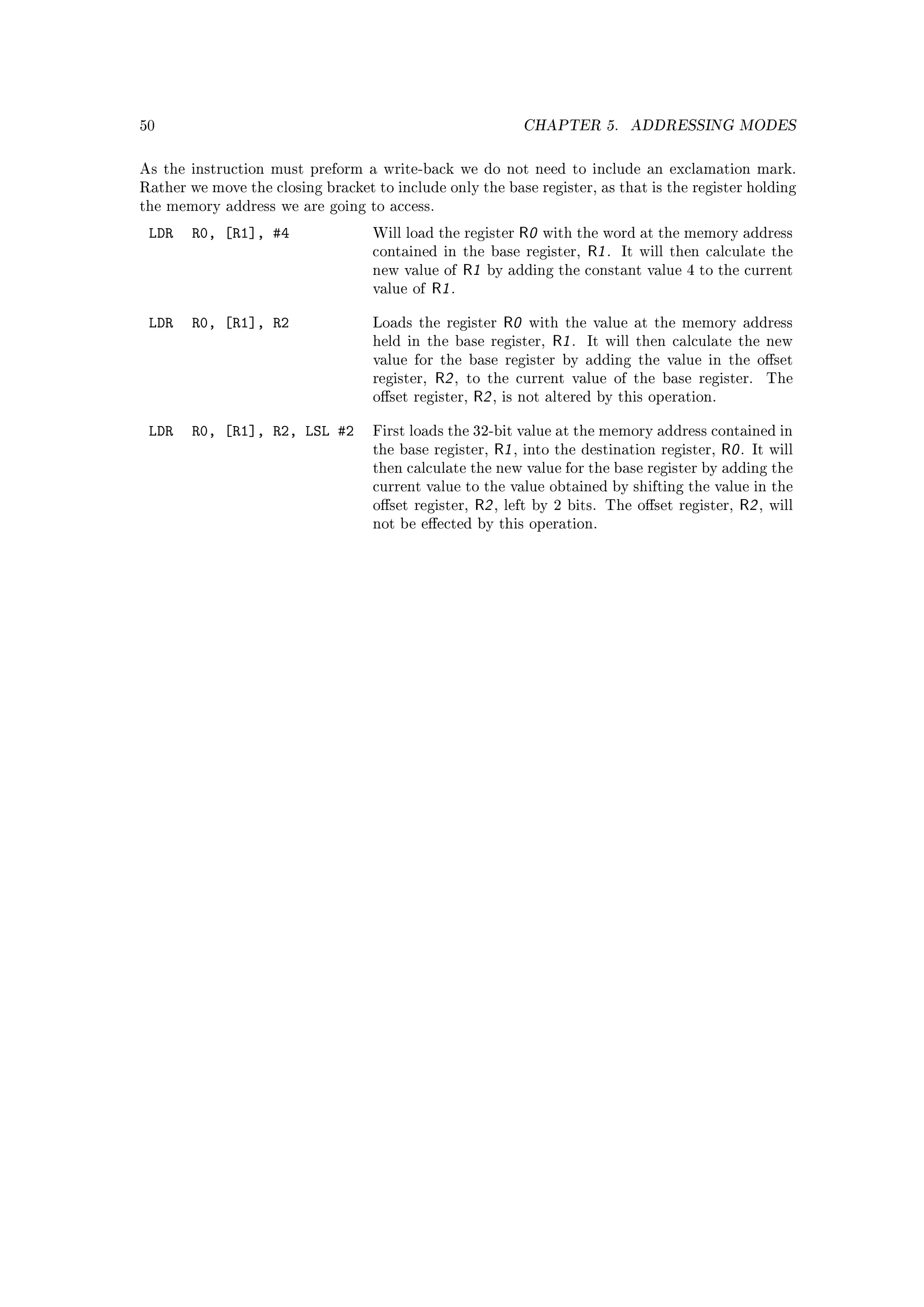 50                                                                 CHAPTER 5.           ADDRESSING MODES


As the instruction must preform a write-back we do not need to include an exclamation mark.
Rather we move the closing bracket to include only the base register, as that is the register holding
the memory address we are going to access.

 LDR    R0, [R1], #4               Will load the register          R0   with the word at the memory address
                                   contained in the base register,              R1 .   It will then calculate the
                                   new value of       R1   by adding the constant value 4 to the current
                                   value of    R1 .

 LDR    R0, [R1], R2               Loads the register         R0    with the value at the memory address
                                   held in the base register,            R1 .   It will then calculate the new
                                   value for the base register by adding the value in the oset
                                   register,   R2 ,   to the current value of the base register.                The
                                   oset register,     R2 ,   is not altered by this operation.


 LDR    R0, [R1], R2, LSL #2       First loads the 32-bit value at the memory address contained in
                                   the base register,       R1 ,   into the destination register,     R0 .   It will
                                   then calculate the new value for the base register by adding the
                                   current value to the value obtained by shifting the value in the
                                   oset register,     R2 ,   left by 2 bits. The oset register,        R2 ,   will
                                   not be eected by this operation.
 