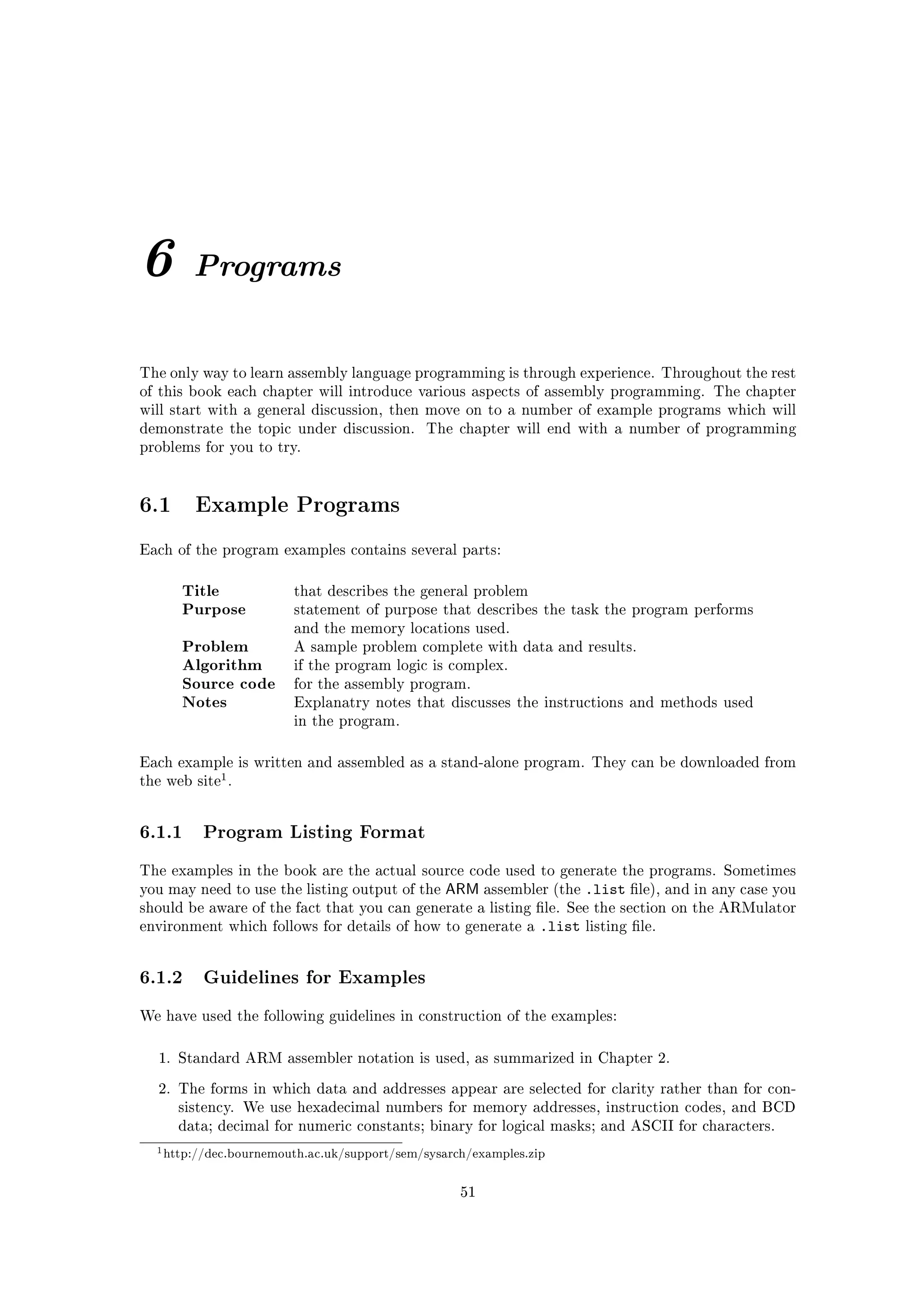 6       Programs


The only way to learn assembly language programming is through experience. Throughout the rest
of this book each chapter will introduce various aspects of assembly programming. The chapter
will start with a general discussion, then move on to a number of example programs which will
demonstrate the topic under discussion.      The chapter will end with a number of programming
problems for you to try.




6.1     Example Programs

Each of the program examples contains several parts:


      Title             that describes the general problem
      Purpose           statement of purpose that describes the task the program performs
                        and the memory locations used.
      Problem           A sample problem complete with data and results.
      Algorithm         if the program logic is complex.
      Source code       for the assembly program.
      Notes             Explanatry notes that discusses the instructions and methods used
                        in the program.



Each example is written and assembled as a stand-alone program. They can be downloaded from
            1
the web site .




6.1.1 Program Listing Format
The examples in the book are the actual source code used to generate the programs. Sometimes
you may need to use the listing output of the   ARM assembler (the .list le), and in any case you
should be aware of the fact that you can generate a listing le. See the section on the ARMulator
environment which follows for details of how to generate a      .list   listing le.




6.1.2 Guidelines for Examples
We have used the following guidelines in construction of the examples:



  1. Standard ARM assembler notation is used, as summarized in Chapter 2.

  2. The forms in which data and addresses appear are selected for clarity rather than for con-
      sistency. We use hexadecimal numbers for memory addresses, instruction codes, and BCD
      data; decimal for numeric constants; binary for logical masks; and ASCII for characters.

  1 http://dec.bournemouth.ac.uk/support/sem/sysarch/examples.zip


                                                   51
 