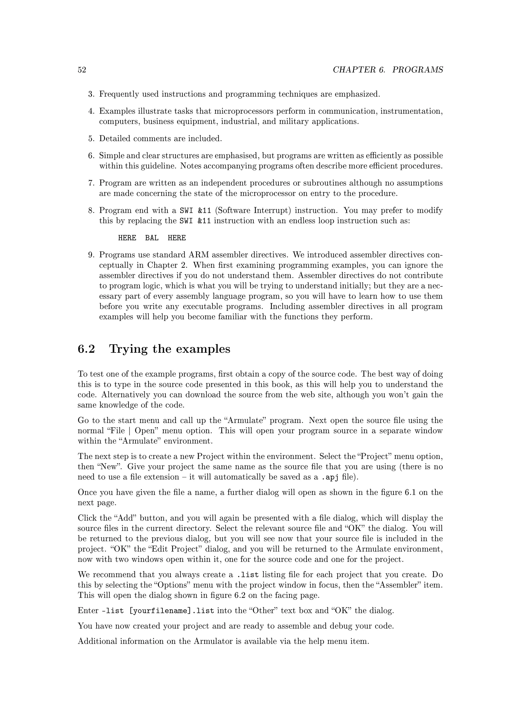 52                                                                      CHAPTER 6.        PROGRAMS


     3. Frequently used instructions and programming techniques are emphasized.

     4. Examples illustrate tasks that microprocessors perform in communication, instrumentation,
        computers, business equipment, industrial, and military applications.

     5. Detailed comments are included.

     6. Simple and clear structures are emphasised, but programs are written as eciently as possible
        within this guideline. Notes accompanying programs often describe more ecient procedures.

     7. Program are written as an independent procedures or subroutines although no assumptions
        are made concerning the state of the microprocessor on entry to the procedure.

     8. Program end with a      SWI 11 (Software Interrupt) instruction. You may      prefer to modify
        this by replacing the   SWI 11 instruction with an endless loop instruction   such as:

             HERE   BAL   HERE
     9. Programs use standard ARM assembler directives. We introduced assembler directives con-
        ceptually in Chapter 2. When rst examining programming examples, you can ignore the
        assembler directives if you do not understand them. Assembler directives do not contribute
        to program logic, which is what you will be trying to understand initially; but they are a nec-
        essary part of every assembly language program, so you will have to learn how to use them
        before you write any executable programs.      Including assembler directives in all program
        examples will help you become familiar with the functions they perform.




6.2       Trying the examples

To test one of the example programs, rst obtain a copy of the source code. The best way of doing
this is to type in the source code presented in this book, as this will help you to understand the
code. Alternatively you can download the source from the web site, although you won't gain the
same knowledge of the code.

Go to the start menu and call up the Armulate program. Next open the source le using the
normal File | Open menu option.         This will open your program source in a separate window
within the Armulate environment.

The next step is to create a new Project within the environment. Select the Project menu option,
then New. Give your project the same name as the source le that you are using (there is no
need to use a le extension  it will automatically be saved as a    .apj   le).

Once you have given the le a name, a further dialog will open as shown in the gure 6.1 on the
next page.

Click the Add button, and you will again be presented with a le dialog, which will display the
source les in the current directory. Select the relevant source le and OK the dialog. You will
be returned to the previous dialog, but you will see now that your source le is included in the
project. OK the Edit Project dialog, and you will be returned to the Armulate environment,
now with two windows open within it, one for the source code and one for the project.

We recommend that you always create a         .list   listing le for each project that you create. Do
this by selecting the Options menu with the project window in focus, then the Assembler item.
This will open the dialog shown in gure 6.2 on the facing page.

Enter   -list [yourfilename].list        into the Other text box and OK the dialog.

You have now created your project and are ready to assemble and debug your code.

Additional information on the Armulator is available via the help menu item.
 