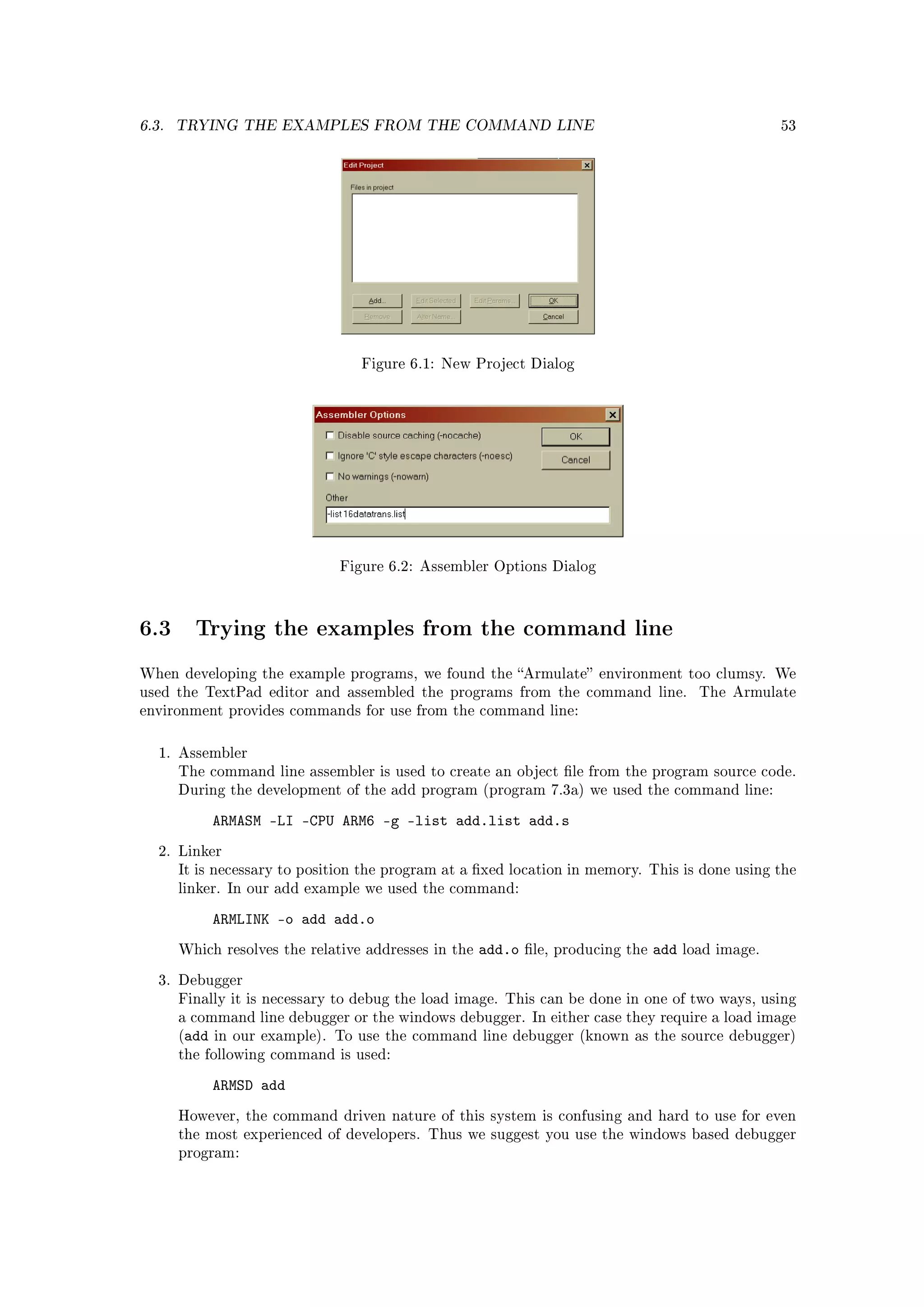 6.3.   TRYING THE EXAMPLES FROM THE COMMAND LINE                                                       53




                                  Figure 6.1: New Project Dialog




                               Figure 6.2: Assembler Options Dialog




6.3      Trying the examples from the command line

When developing the example programs, we found the Armulate environment too clumsy. We
used the TextPad editor and assembled the programs from the command line.                  The Armulate
environment provides commands for use from the command line:



   1. Assembler
       The command line assembler is used to create an object le from the program source code.
       During the development of the add program (program 7.3a) we used the command line:

            ARMASM -LI -CPU ARM6 -g -list add.list add.s
   2. Linker
       It is necessary to position the program at a xed location in memory. This is done using the
       linker. In our add example we used the command:

            ARMLINK -o add add.o
       Which resolves the relative addresses in the   add.o   le, producing the   add   load image.

   3. Debugger
       Finally it is necessary to debug the load image. This can be done in one of two ways, using
       a command line debugger or the windows debugger. In either case they require a load image
       (add in our example). To use the command line debugger (known as the source debugger)
       the following command is used:

            ARMSD add
       However, the command driven nature of this system is confusing and hard to use for even
       the most experienced of developers. Thus we suggest you use the windows based debugger
       program:
 