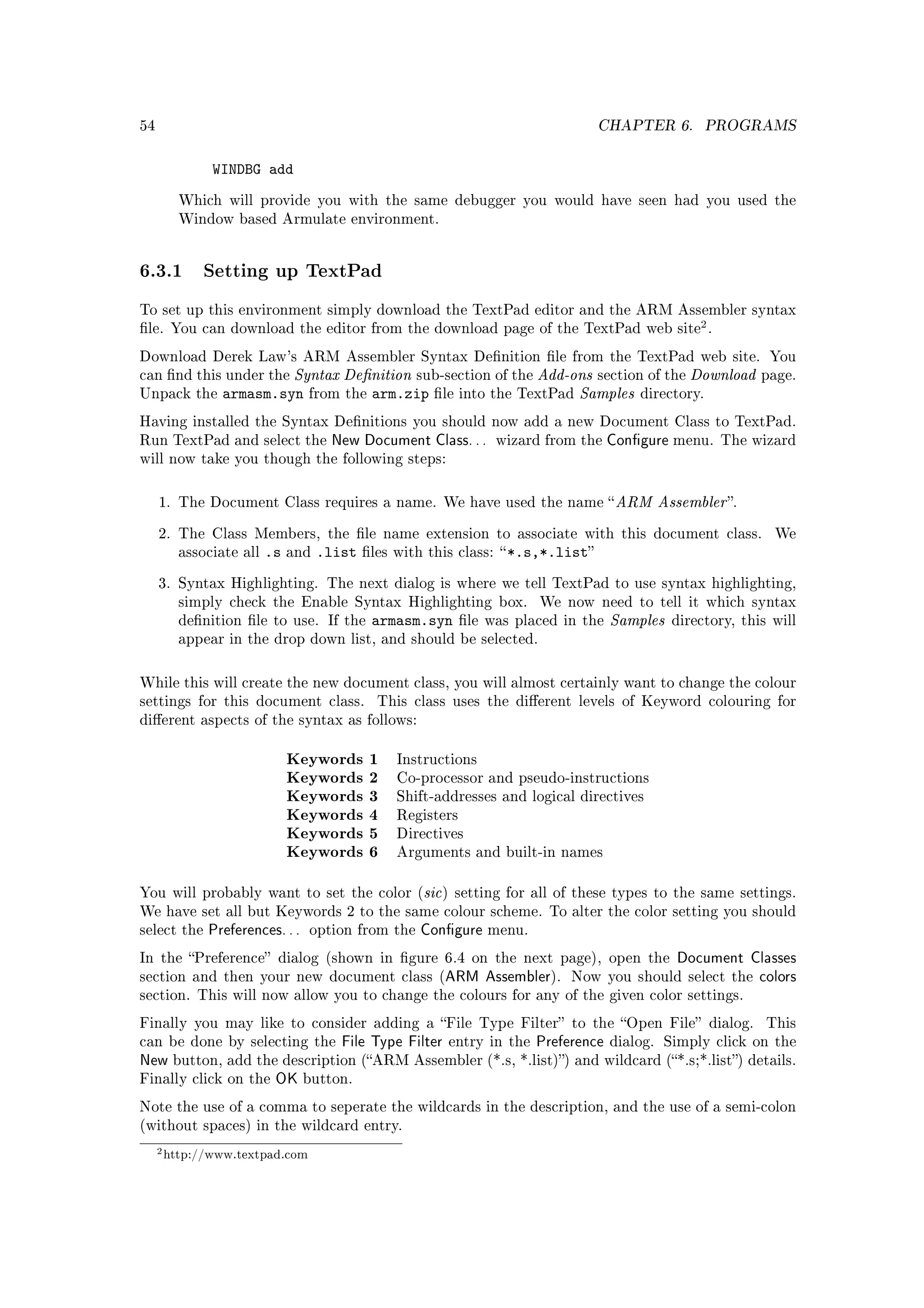 54                                                                               CHAPTER 6.         PROGRAMS


             WINDBG add
        Which will provide you with the same debugger you would have seen had you used the
        Window based Armulate environment.




6.3.1 Setting up TextPad
To set up this environment simply download the TextPad editor and the ARM Assembler syntax
le. You can download the editor from the download page of the TextPad web site .
                                                                                                   2

Download Derek Law's ARM Assembler Syntax Denition le from the TextPad web site. You
can nd this under the  Syntax Denition sub-section of the Add-ons section of the Download                  page.
Unpack the     armasm.syn from the arm.zip le into the TextPad Samples directory.
Having installed the Syntax Denitions you should now add a new Document Class to TextPad.
Run TextPad and select the          New Document Class. . .      wizard from the     Congure menu.    The wizard
will now take you though the following steps:



     1. The Document Class requires a name. We have used the name  ARM                    Assembler .
     2. The Class Members, the le name extension to associate with this document class.                       We
        associate all   .s   and   .list   les with this class:  *.s,*.list


     3. Syntax Highlighting. The next dialog is where we tell TextPad to use syntax highlighting,
        simply check the Enable Syntax Highlighting box.                We now need to tell it which syntax
        denition le to use. If the        armasm.syn      le was placed in the    Samples   directory, this will
        appear in the drop down list, and should be selected.



While this will create the new document class, you will almost certainly want to change the colour
settings for this document class.            This class uses the dierent levels of Keyword colouring for
dierent aspects of the syntax as follows:


                             Keywords       1   Instructions
                             Keywords       2   Co-processor and pseudo-instructions
                             Keywords       3   Shift-addresses and logical directives
                             Keywords       4   Registers
                             Keywords       5   Directives
                             Keywords       6   Arguments and built-in names


You will probably want to set the color (sic ) setting for all of these types to the same settings.
We have set all but Keywords 2 to the same colour scheme. To alter the color setting you should
select the   Preferences. . .   option from the    Congure     menu.

In the Preference dialog (shown in gure 6.4 on the next page), open the                     Document Classes
section and then your new document class (               ARM Assembler).     Now you should select the   colors
section. This will now allow you to change the colours for any of the given color settings.

Finally you may like to consider adding a File Type Filter to the Open File dialog.                       This
can be done by selecting the          File Type Filter   entry in the   Preference   dialog. Simply click on the
New button, add the description (ARM Assembler (*.s, *.list)) and wildcard (*.s;*.list) details.
Finally click on the OK button.

Note the use of a comma to seperate the wildcards in the description, and the use of a semi-colon
(without spaces) in the wildcard entry.

     2 http://www.textpad.com
 
