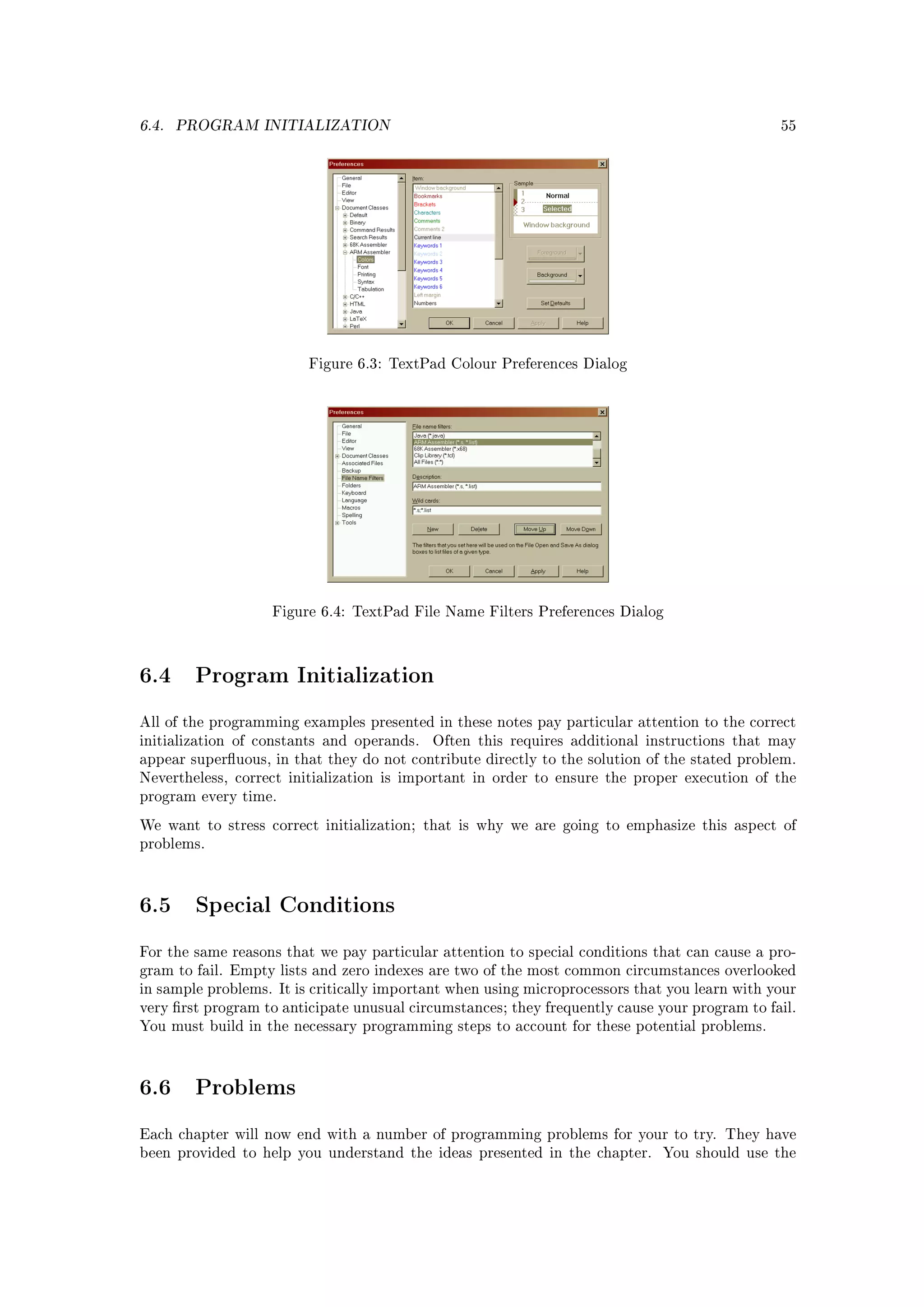 6.4.   PROGRAM INITIALIZATION                                                                  55




                         Figure 6.3: TextPad Colour Preferences Dialog




                   Figure 6.4: TextPad File Name Filters Preferences Dialog




6.4      Program Initialization

All of the programming examples presented in these notes pay particular attention to the correct
initialization of constants and operands.   Often this requires additional instructions that may
appear superuous, in that they do not contribute directly to the solution of the stated problem.
Nevertheless, correct initialization is important in order to ensure the proper execution of the
program every time.

We want to stress correct initialization; that is why we are going to emphasize this aspect of
problems.




6.5      Special Conditions

For the same reasons that we pay particular attention to special conditions that can cause a pro-
gram to fail. Empty lists and zero indexes are two of the most common circumstances overlooked
in sample problems. It is critically important when using microprocessors that you learn with your
very rst program to anticipate unusual circumstances; they frequently cause your program to fail.
You must build in the necessary programming steps to account for these potential problems.




6.6      Problems

Each chapter will now end with a number of programming problems for your to try. They have
been provided to help you understand the ideas presented in the chapter.      You should use the
 
