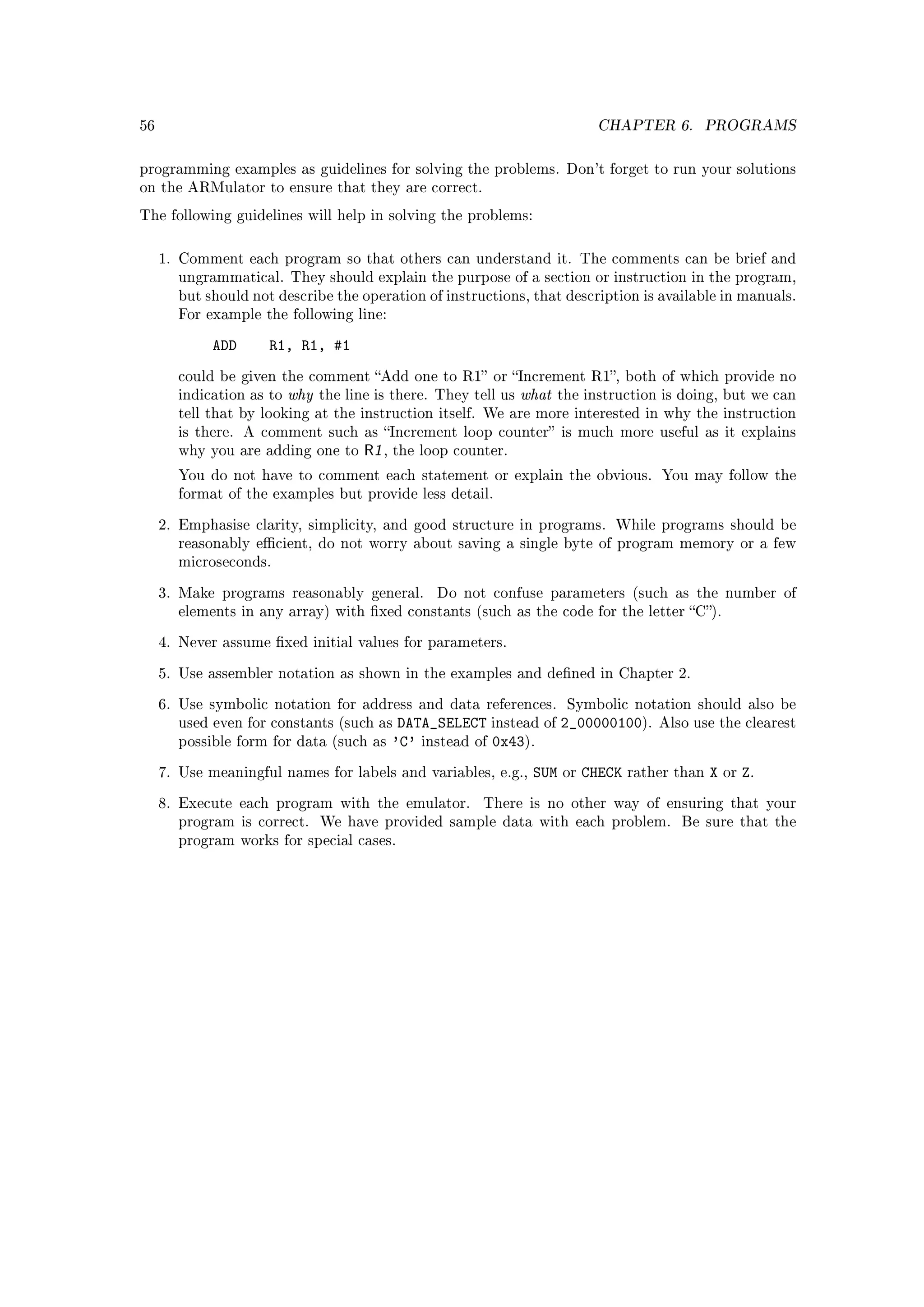 56                                                                              CHAPTER 6.          PROGRAMS


programming examples as guidelines for solving the problems. Don't forget to run your solutions
on the ARMulator to ensure that they are correct.

The following guidelines will help in solving the problems:



     1. Comment each program so that others can understand it. The comments can be brief and
       ungrammatical. They should explain the purpose of a section or instruction in the program,
       but should not describe the operation of instructions, that description is available in manuals.
       For example the following line:


             ADD     R1, R1, #1
       could be given the comment Add one to R1 or Increment R1, both of which provide no
       indication as to   why   the line is there. They tell us   what   the instruction is doing, but we can
       tell that by looking at the instruction itself. We are more interested in why the instruction
       is there. A comment such as Increment loop counter is much more useful as it explains
       why you are adding one to       R1 ,   the loop counter.

       You do not have to comment each statement or explain the obvious. You may follow the
       format of the examples but provide less detail.


     2. Emphasise clarity, simplicity, and good structure in programs. While programs should be
       reasonably ecient, do not worry about saving a single byte of program memory or a few
       microseconds.


     3. Make programs reasonably general.           Do not confuse parameters (such as the number of
       elements in any array) with xed constants (such as the code for the letter C).


     4. Never assume xed initial values for parameters.


     5. Use assembler notation as shown in the examples and dened in Chapter 2.


     6. Use symbolic notation for address and data references.            Symbolic notation should also be
       used even for constants (such as        DATA_SELECT instead of 2_00000100).        Also use the clearest
       possible form for data (such as        'C' instead of 0x43).
     7. Use meaningful names for labels and variables, e.g.,       SUM   or   CHECK   rather than   X   or   Z.
     8. Execute each program with the emulator.            There is no other way of ensuring that your
       program is correct.      We have provided sample data with each problem.              Be sure that the
       program works for special cases.
 