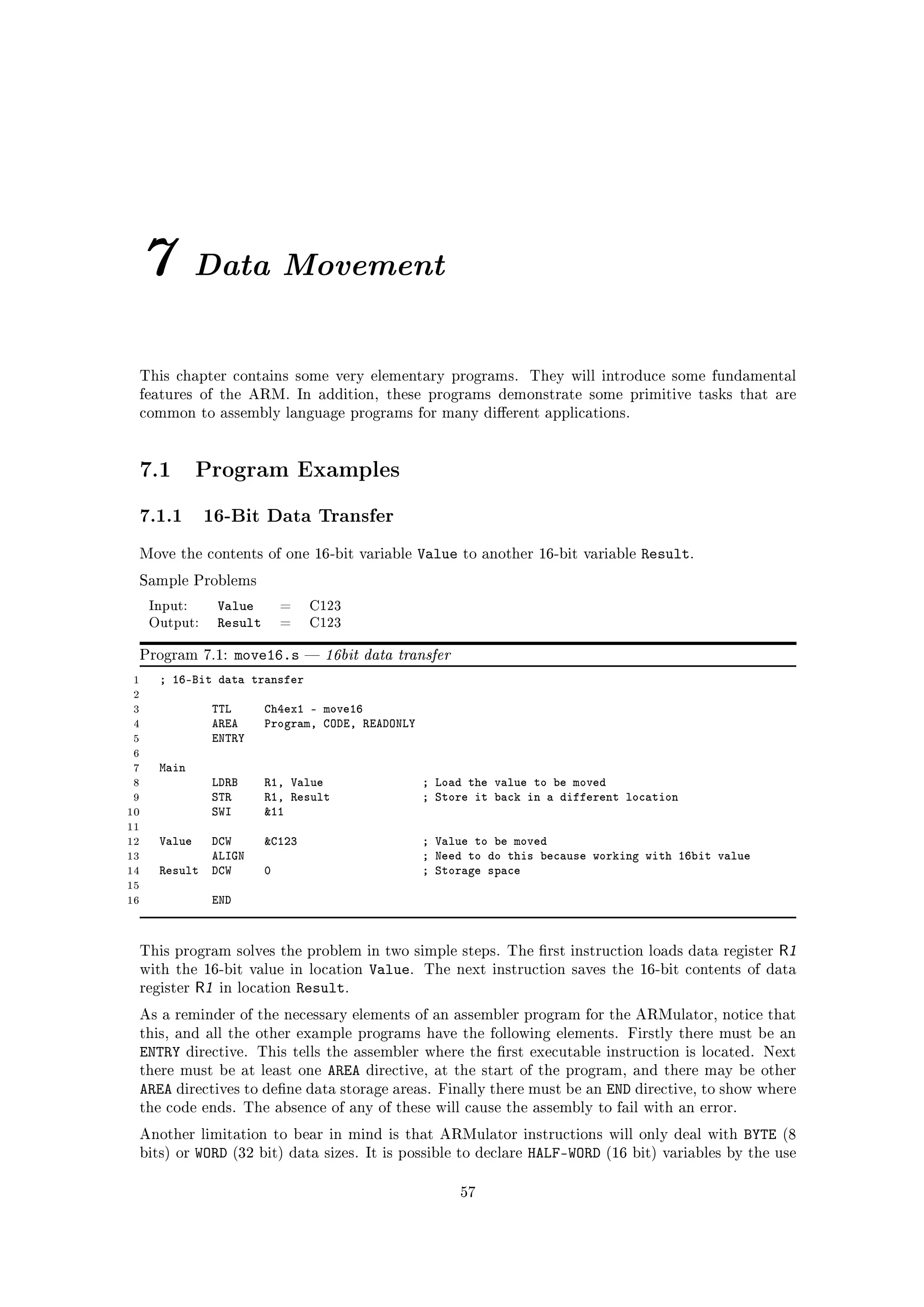 7            Data Movement


 This chapter contains some very elementary programs.                     They will introduce some fundamental
 features of the ARM. In addition, these programs demonstrate some primitive tasks that are
 common to assembly language programs for many dierent applications.




 7.1          Program Examples

 7.1.1 16-Bit Data Transfer
 Move the contents of one 16-bit variable               Value   to another 16-bit variable   Result.
 Sample Problems

     Input:        Value        =    C123
     Output:       Result       =    C123


 Program 7.1:         move16.s          16bit data transfer
 1    ; 16-Bit data transfer
 2
 3              TTL         Ch4ex1 - move16
 4              AREA        Program, CODE, READONLY
 5              ENTRY
 6
 7    Main
 8              LDRB        R1, Value                   ; Load the value to be moved
 9              STR         R1, Result                  ; Store it back in a different location
10              SWI         11
11
12    Value  DCW            C123                       ; Value to be moved
13           ALIGN                                      ; Need to do this because working with 16bit value
14    Result DCW            0                           ; Storage space
15
16              END


 This program solves the problem in two simple steps. The rst instruction loads data register                   R1
 with the 16-bit value in location             Value.   The next instruction saves the 16-bit contents of data
 register     R1   in location      Result.
 As a reminder of the necessary elements of an assembler program for the ARMulator, notice that
 this, and all the other example programs have the following elements. Firstly there must be an
 ENTRY       directive. This tells the assembler where the rst executable instruction is located. Next
 there must be at least one  AREA directive, at the start of the program, and there may be other
 AREA directives to dene data storage areas. Finally there must be an END directive, to show where
 the code ends. The absence of any of these will cause the assembly to fail with an error.

 Another limitation to bear in mind is that ARMulator instructions will only deal with                    BYTE   (8
 bits) or     WORD    (32 bit) data sizes. It is possible to declare     HALF-WORD   (16 bit) variables by the use


                                                                57
 
