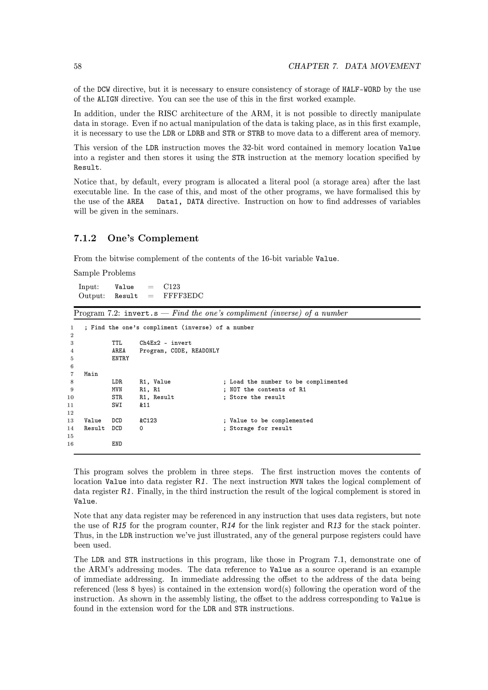 58                                                                         CHAPTER 7.         DATA MOVEMENT


 of the   DCW directive, but it is necessary to ensure consistency of storage of HALF-WORD              by the use
 of the   ALIGN directive. You can see the use of this in the rst worked example.
 In addition, under the RISC architecture of the ARM, it is not possible to directly manipulate
 data in storage. Even if no actual manipulation of the data is taking place, as in this rst example,
 it is necessary to use the        LDR or LDRB and STR or STRB to move data to a dierent area of memory.
 This version of the        LDR    instruction moves the 32-bit word contained in memory location           Value
 into a register and then stores it using the              STR   instruction at the memory location specied by
 Result.
 Notice that, by default, every program is allocated a literal pool (a storage area) after the last
 executable line. In the case of this, and most of the other programs, we have formalised this by
 the use of the      AREA        Data1, DATA    directive. Instruction on how to nd addresses of variables
 will be given in the seminars.




 7.1.2 One's Complement
 From the bitwise complement of the contents of the 16-bit variable                   Value.
 Sample Problems

     Input:     Value        =     C123
     Output:    Result       =     FFFF3EDC


 Program 7.2:        invert.s         Find the one's compliment (inverse) of a number
 1    ; Find the one's compliment (inverse) of a number
 2
 3             TTL         Ch4Ex2 - invert
 4             AREA        Program, CODE, READONLY
 5             ENTRY
 6
 7    Main
 8             LDR         R1, Value                 ; Load the number to be complimented
 9             MVN         R1, R1                    ; NOT the contents of R1
10             STR         R1, Result                ; Store the result
11             SWI         11
12
13    Value DCD            C123                     ; Value to be complemented
14    Result DCD           0                         ; Storage for result
15
16             END



 This program solves the problem in three steps.                    The rst instruction moves the contents of
 location Value into data register R1 . The next instruction MVN takes the logical complement of
 data register R1 . Finally, in the third instruction the result of the logical complement is stored in
 Value.
 Note that any data register may be referenced in any instruction that uses data registers, but note
 the use of     R15 for the program counter, R14 for the link register and R13 for the stack pointer.
 Thus, in the    LDR instruction we've just illustrated, any of the general purpose registers could have
 been used.

 The    LDR    and   STR   instructions in this program, like those in Program 7.1, demonstrate one of
 the ARM's addressing modes.               The data reference to      Value      as a source operand is an example
 of immediate addressing.              In immediate addressing the oset to the address of the data being
 referenced (less 8 byes) is contained in the extension word(s) following the operation word of the
 instruction. As shown in the assembly listing, the oset to the address corresponding to                 Value   is
 found in the extension word for the           LDR   and   STR   instructions.
 