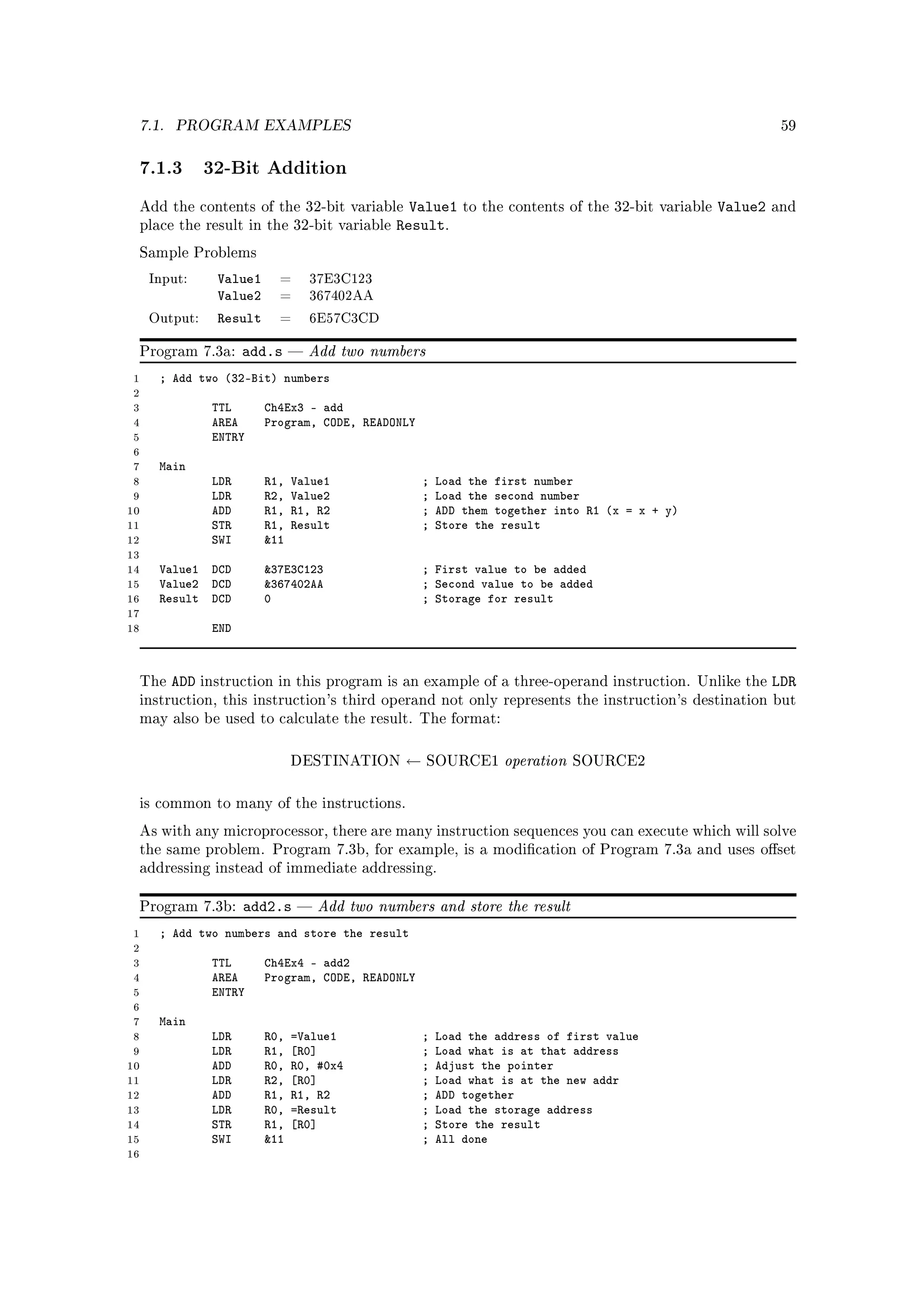 7.1.    PROGRAM EXAMPLES                                                                                     59



 7.1.3 32-Bit Addition
 Add the contents of the 32-bit variable        Value1     to the contents of the 32-bit variable   Value2   and
 place the result in the 32-bit variable      Result.
 Sample Problems

     Input:    Value1     =       37E3C123
               Value2     =       367402AA

     Output:   Result     =       6E57C3CD


 Program 7.3a:       add.s       Add two numbers
 1    ; Add two (32-Bit) numbers
 2
 3             TTL      Ch4Ex3 - add
 4             AREA     Program, CODE, READONLY
 5             ENTRY
 6
 7    Main
 8             LDR      R1,   Value1               ;   Load the first number
 9             LDR      R2,   Value2               ;   Load the second number
10             ADD      R1,   R1, R2               ;   ADD them together into R1 (x = x + y)
11             STR      R1,   Result               ;   Store the result
12             SWI      11
13
14    Value1 DCD        37E3C123                  ; First value to be added
15    Value2 DCD        367402AA                  ; Second value to be added
16    Result DCD        0                          ; Storage for result
17
18             END



 The    ADD instruction in this program is     an example of a three-operand instruction. Unlike the         LDR
 instruction, this instruction's third operand not only represents the instruction's destination but
 may also be used to calculate the result. The format:



                              DESTINATION      ←    SOURCE1      operation   SOURCE2



 is common to many of the instructions.

 As with any microprocessor, there are many instruction sequences you can execute which will solve
 the same problem. Program 7.3b, for example, is a modication of Program 7.3a and uses oset
 addressing instead of immediate addressing.


 Program 7.3b:       add2.s       Add two numbers and store the result
 1    ; Add two numbers and store the result
 2
 3             TTL      Ch4Ex4 - add2
 4             AREA     Program, CODE, READONLY
 5             ENTRY
 6
 7    Main
 8             LDR      R0,   =Value1              ;   Load the address of first value
 9             LDR      R1,   [R0]                 ;   Load what is at that address
10             ADD      R0,   R0, #0x4             ;   Adjust the pointer
11             LDR      R2,   [R0]                 ;   Load what is at the new addr
12             ADD      R1,   R1, R2               ;   ADD together
13             LDR      R0,   =Result              ;   Load the storage address
14             STR      R1,   [R0]                 ;   Store the result
15             SWI      11                        ;   All done
16
 