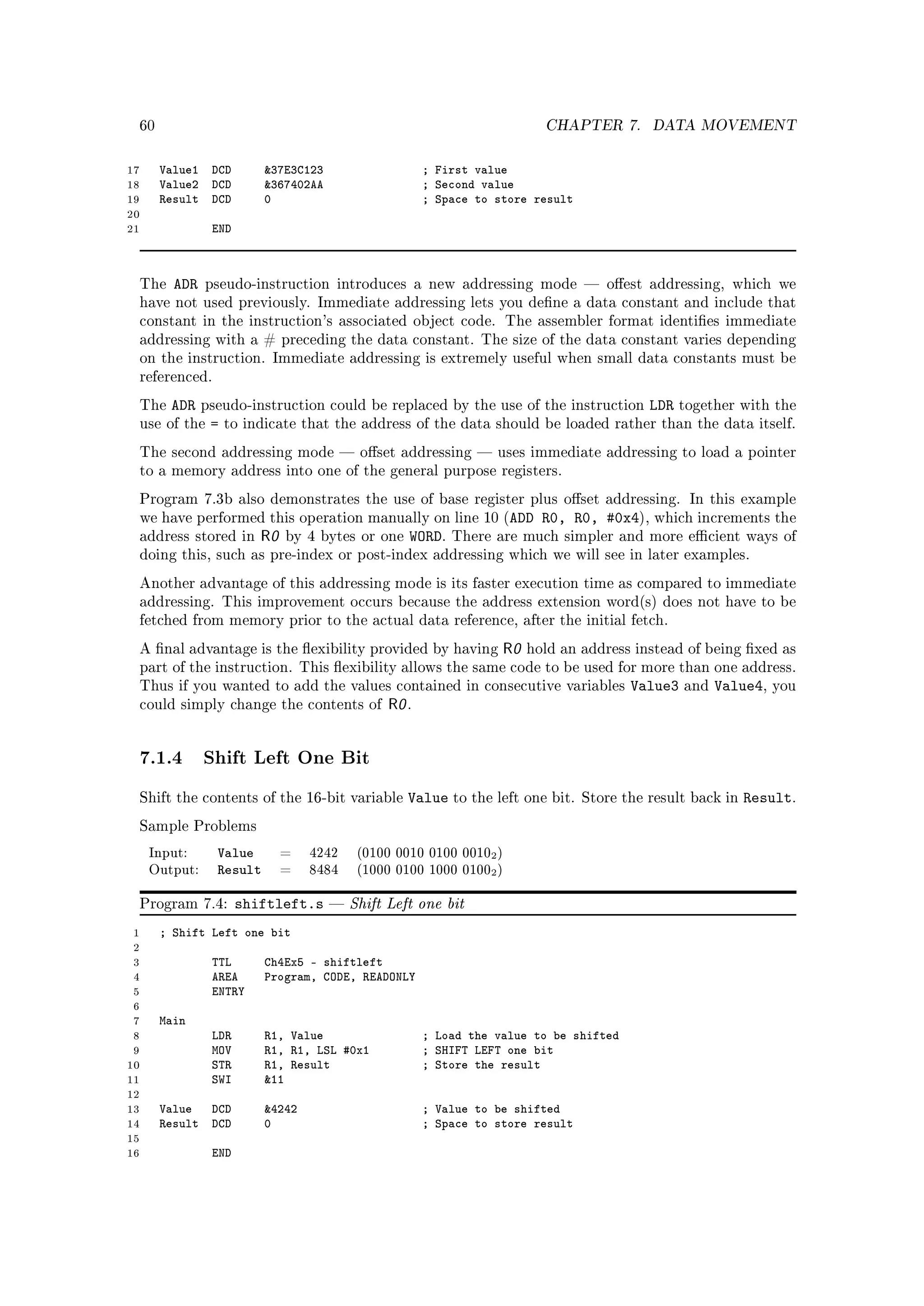 60                                                                      CHAPTER 7.       DATA MOVEMENT


17        Value1 DCD         37E3C123                    ; First value
18        Value2 DCD         367402AA                    ; Second value
19        Result DCD         0                            ; Space to store result
20
21                 END



     The    ADR   pseudo-instruction introduces a new addressing mode  oest addressing, which we
     have not used previously. Immediate addressing lets you dene a data constant and include that
     constant in the instruction's associated object code. The assembler format identies immediate
     addressing with a # preceding the data constant. The size of the data constant varies depending
     on the instruction. Immediate addressing is extremely useful when small data constants must be
     referenced.

     The   ADR    pseudo-instruction could be replaced by the use of the instruction          LDR   together with the
     use of the    =   to indicate that the address of the data should be loaded rather than the data itself.

     The second addressing mode  oset addressing  uses immediate addressing to load a pointer
     to a memory address into one of the general purpose registers.

     Program 7.3b also demonstrates the use of base register plus oset addressing. In this example
     we have performed this operation manually on line 10 (ADD               R0, R0, #0x4), which increments the
     address stored in      R0   by 4 bytes or one    WORD.   There are much simpler and more ecient ways of
     doing this, such as pre-index or post-index addressing which we will see in later examples.

     Another advantage of this addressing mode is its faster execution time as compared to immediate
     addressing. This improvement occurs because the address extension word(s) does not have to be
     fetched from memory prior to the actual data reference, after the initial fetch.

     A nal advantage is the exibility provided by having            R0   hold an address instead of being xed as
     part of the instruction. This exibility allows the same code to be used for more than one address.
     Thus if you wanted to add the values contained in consecutive variables               Value3   and   Value4,   you
     could simply change the contents of           R0 .


     7.1.4 Shift Left One Bit
     Shift the contents of the 16-bit variable        Value to the left one bit.    Store the result back in   Result.
     Sample Problems

      Input:        Value        =   4242     (0100 0010 0100 00102 )
      Output:       Result       =   8484     (1000 0100 1000 01002 )


     Program 7.4:        shiftleft.s        Shift Left one bit
 1        ; Shift Left one bit
 2
 3                 TTL       Ch4Ex5 - shiftleft
 4                 AREA      Program, CODE, READONLY
 5                 ENTRY
 6
 7        Main
 8                 LDR       R1, Value                    ; Load the value to be shifted
 9                 MOV       R1, R1, LSL #0x1             ; SHIFT LEFT one bit
10                 STR       R1, Result                   ; Store the result
11                 SWI       11
12
13        Value DCD          4242                        ; Value to be shifted
14        Result DCD         0                            ; Space to store result
15
16                 END
 