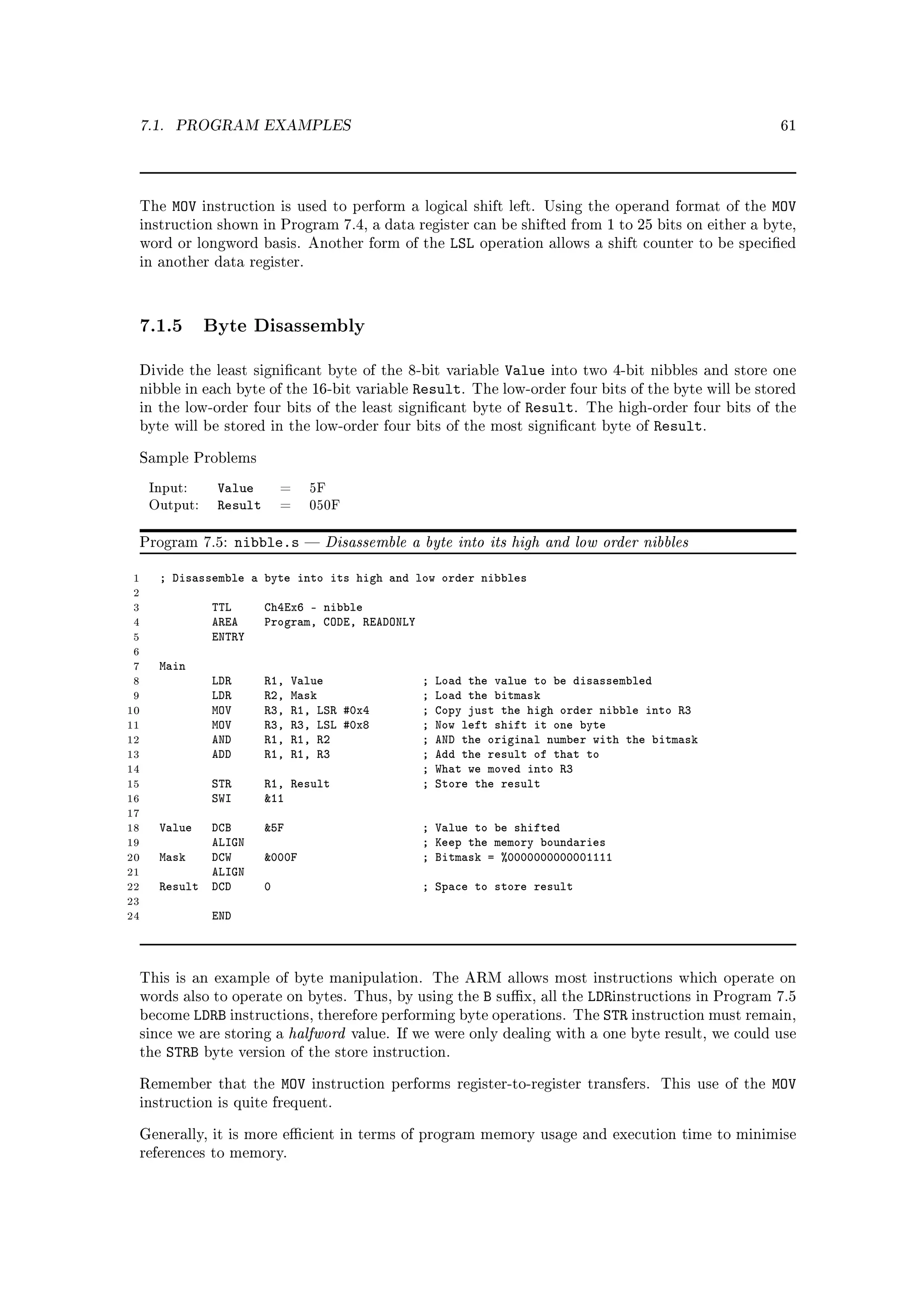 7.1.    PROGRAM EXAMPLES                                                                                     61




 The    MOV    instruction is used to perform a logical shift left. Using the operand format of the          MOV
 instruction shown in Program 7.4, a data register can be shifted from 1 to 25 bits on either a byte,
 word or longword basis. Another form of the              LSL   operation allows a shift counter to be specied
 in another data register.




 7.1.5 Byte Disassembly
 Divide the least signicant byte of the 8-bit variable            Value   into two 4-bit nibbles and store one
 nibble in each byte of the 16-bit variable        Result.   The low-order four bits of the byte will be stored
 in the low-order four bits of the least signicant byte of           Result.   The high-order four bits of the
 byte will be stored in the low-order four bits of the most signicant byte of             Result.
 Sample Problems

     Input:      Value        =     5F
     Output:     Result       =     050F


 Program 7.5:         nibble.s       Disassemble a byte into its high and low order nibbles

 1    ; Disassemble a byte into its high and low order nibbles
 2
 3              TTL       Ch4Ex6 - nibble
 4              AREA      Program, CODE, READONLY
 5              ENTRY
 6
 7    Main
 8              LDR       R1,   Value               ;   Load the value to be disassembled
 9              LDR       R2,   Mask                ;   Load the bitmask
10              MOV       R3,   R1, LSR #0x4        ;   Copy just the high order nibble into R3
11              MOV       R3,   R3, LSL #0x8        ;   Now left shift it one byte
12              AND       R1,   R1, R2              ;   AND the original number with the bitmask
13              ADD       R1,   R1, R3              ;   Add the result of that to
14                                                  ;   What we moved into R3
15              STR       R1, Result                ;   Store the result
16              SWI       11
17
18    Value  DCB          5F                       ; Value to be shifted
19           ALIGN                                  ; Keep the memory boundaries
20    Mask   DCW          000F                     ; Bitmask = %0000000000001111
21           ALIGN
22    Result DCD          0                         ; Space to store result
23
24              END



 This is an example of byte manipulation. The ARM allows most instructions which operate on
 words also to operate on bytes. Thus, by using the  B sux, all the LDRinstructions in Program 7.5
 become  LDRB instructions, therefore performing byte operations. The STR instruction must remain,
 since we are storing a halfword value. If we were only dealing with a one byte result, we could use
 the STRB byte version of the store instruction.


 Remember that the            MOV   instruction performs register-to-register transfers.   This use of the   MOV
 instruction is quite frequent.


 Generally, it is more ecient in terms of program memory usage and execution time to minimise
 references to memory.
 