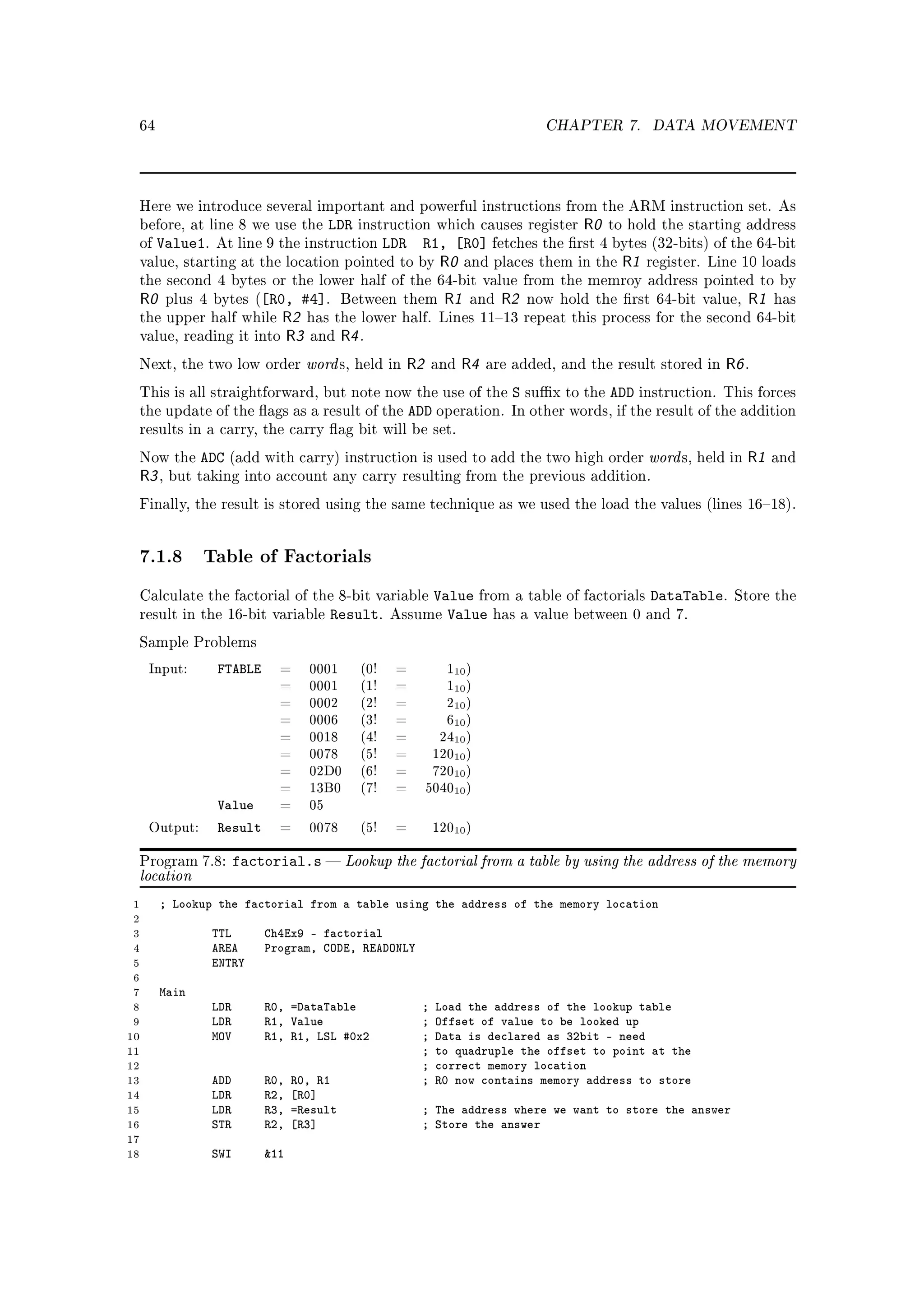 64                                                                               CHAPTER 7.       DATA MOVEMENT




 Here we introduce several important and powerful instructions from the ARM instruction set. As
 before, at line 8 we use the          LDR                            R0 to hold the starting address
                                             instruction which causes register
 of   Value1.    At line 9 the instruction         LDR
                                               R1, [R0] fetches the rst 4 bytes (32-bits) of the 64-bit
 value,   starting at the location pointed to by R0 and places them in the R1 register. Line 10 loads
 the second 4 bytes or the lower half of the 64-bit value from the memroy address pointed to by
 R0     plus 4 bytes ([R0,      #4]. Between them R1 and R2                     now hold the rst 64-bit value,    R1   has
 the upper half while        R2 has the lower half. Lines 1113                repeat this process for the second 64-bit
 value, reading it       into R3 and R4 .

 Next, the two low order          word s,    held in   R2      and   R4   are added, and the result stored in   R6 .
 This is all straightforward, but note now the use of the                    S sux to the ADD instruction.     This forces
 the update of the ags as a result of the               ADD operation.      In other words, if the result of the addition
 results in a carry, the carry ag bit will be set.

 Now the       ADC (add with carry) instruction is used to add the two high order word s, held in R1                    and
 R3 ,   but taking into account any carry resulting from the previous addition.

 Finally, the result is stored using the same technique as we used the load the values (lines 1618).




 7.1.8 Table of Factorials
 Calculate the factorial of the 8-bit variable                 Value from a table of factorials DataTable.       Store the
 result in the 16-bit variable         Result.     Assume        Value has a value between 0 and 7.
 Sample Problems

     Input:      FTABLE     =     0001       (0!    =            110 )
                            =     0001       (1!    =            110 )
                            =     0002       (2!    =            210 )
                            =     0006       (3!    =            610 )
                            =     0018       (4!    =           2410 )
                            =     0078       (5!    =          12010 )
                            =     02D0       (6!    =          72010 )
                            =     13B0       (7!    =       504010 )
                 Value      =     05

     Output:     Result     =     0078       (5!    =          12010 )


 Program 7.8:         factorial.s  Lookup the factorial from a table by using the address of the memory
 location
 1    ; Lookup the factorial from a table using the address of the memory location
 2
 3              TTL       Ch4Ex9 - factorial
 4              AREA      Program, CODE, READONLY
 5              ENTRY
 6
 7    Main
 8              LDR       R0, =DataTable                   ;   Load the address of the lookup table
 9              LDR       R1, Value                        ;   Offset of value to be looked up
10              MOV       R1, R1, LSL #0x2                 ;   Data is declared as 32bit - need
11                                                         ;   to quadruple the offset to point at the
12                                                         ;   correct memory location
13              ADD       R0,   R0, R1                     ;   R0 now contains memory address to store
14              LDR       R2,   [R0]
15              LDR       R3,   =Result                    ; The address where we want to store the answer
16              STR       R2,   [R3]                       ; Store the answer
17
18              SWI       11
 