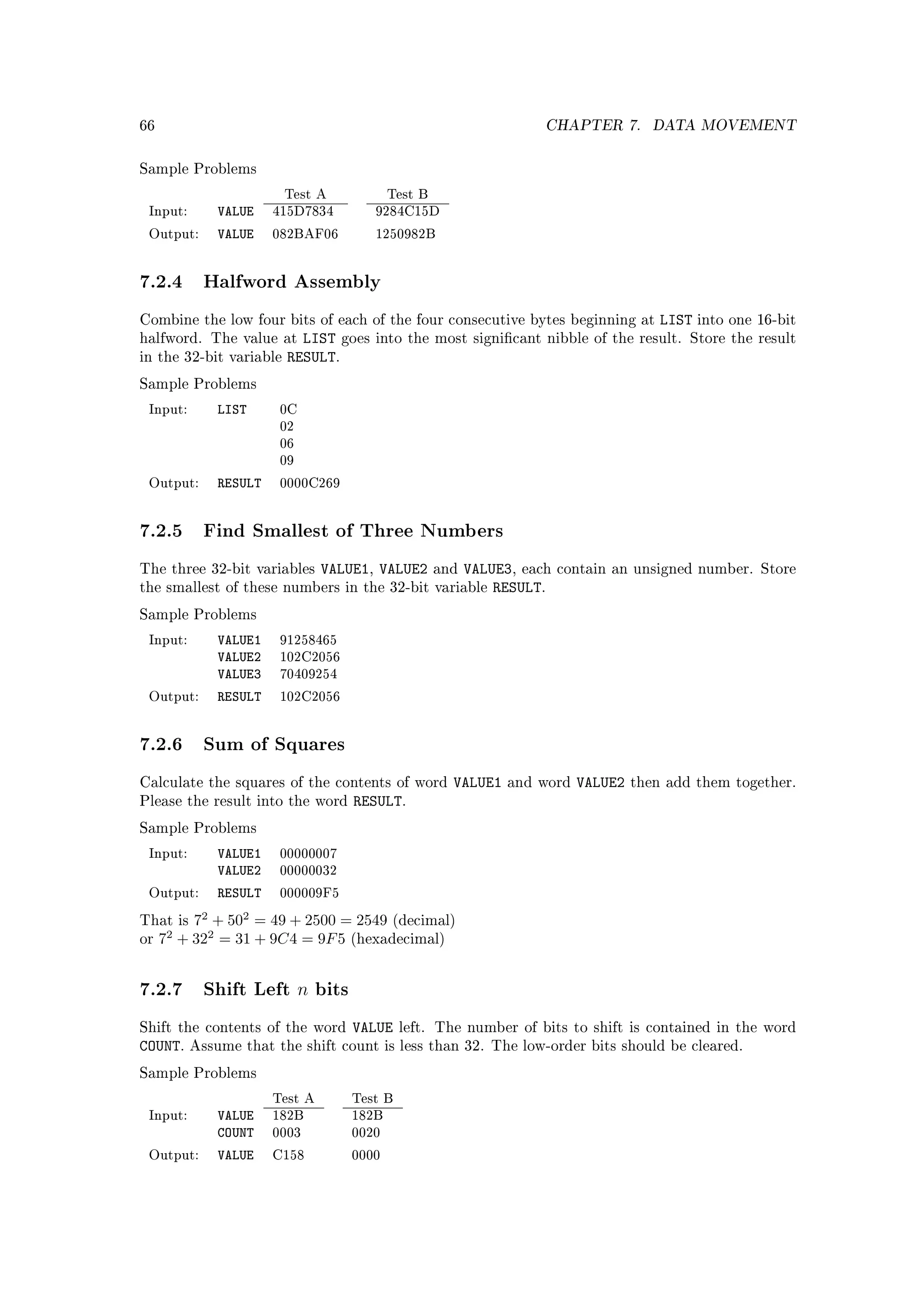 66                                                                   CHAPTER 7.        DATA MOVEMENT


Sample Problems

                         Test A            Test B
 Input:       VALUE    415D7834        9284C15D

 Output:      VALUE    082BAF06        1250982B




7.2.4 Halfword Assembly
Combine the low four bits of each of the four consecutive bytes beginning at            LIST   into one 16-bit
halfword. The value at     LIST goes   into the most signicant nibble of the result. Store the result
in the 32-bit variable   RESULT.
Sample Problems

 Input:       LIST      0C
                        02
                        06
                        09

 Output:      RESULT    0000C269




7.2.5 Find Smallest of Three Numbers
The three 32-bit variables      VALUE1, VALUE2      and   VALUE3, each   contain an unsigned number. Store
the smallest of these numbers in the 32-bit variable          RESULT.
Sample Problems

 Input:       VALUE1    91258465
              VALUE2    102C2056
              VALUE3    70409254

 Output:      RESULT    102C2056




7.2.6 Sum of Squares
Calculate the squares of the contents of word         VALUE1   and word    VALUE2   then add them together.
Please the result into the word     RESULT.
Sample Problems

 Input:       VALUE1    00000007
              VALUE2    00000032

 Output:      RESULT    000009F5

That is  72 + 502 = 49 + 2500 = 2549 (decimal)
or   7 + 322 = 31 + 9C4 = 9F 5 (hexadecimal)
      2




7.2.7 Shift Left n bits
Shift the contents of the word      VALUE    left. The number of bits to shift is contained in the word
COUNT.    Assume that the shift count is less than 32. The low-order bits should be cleared.

Sample Problems

                       Test A       Test B
 Input:       VALUE    182B         182B
              COUNT    0003         0020

 Output:      VALUE    C158         0000
 