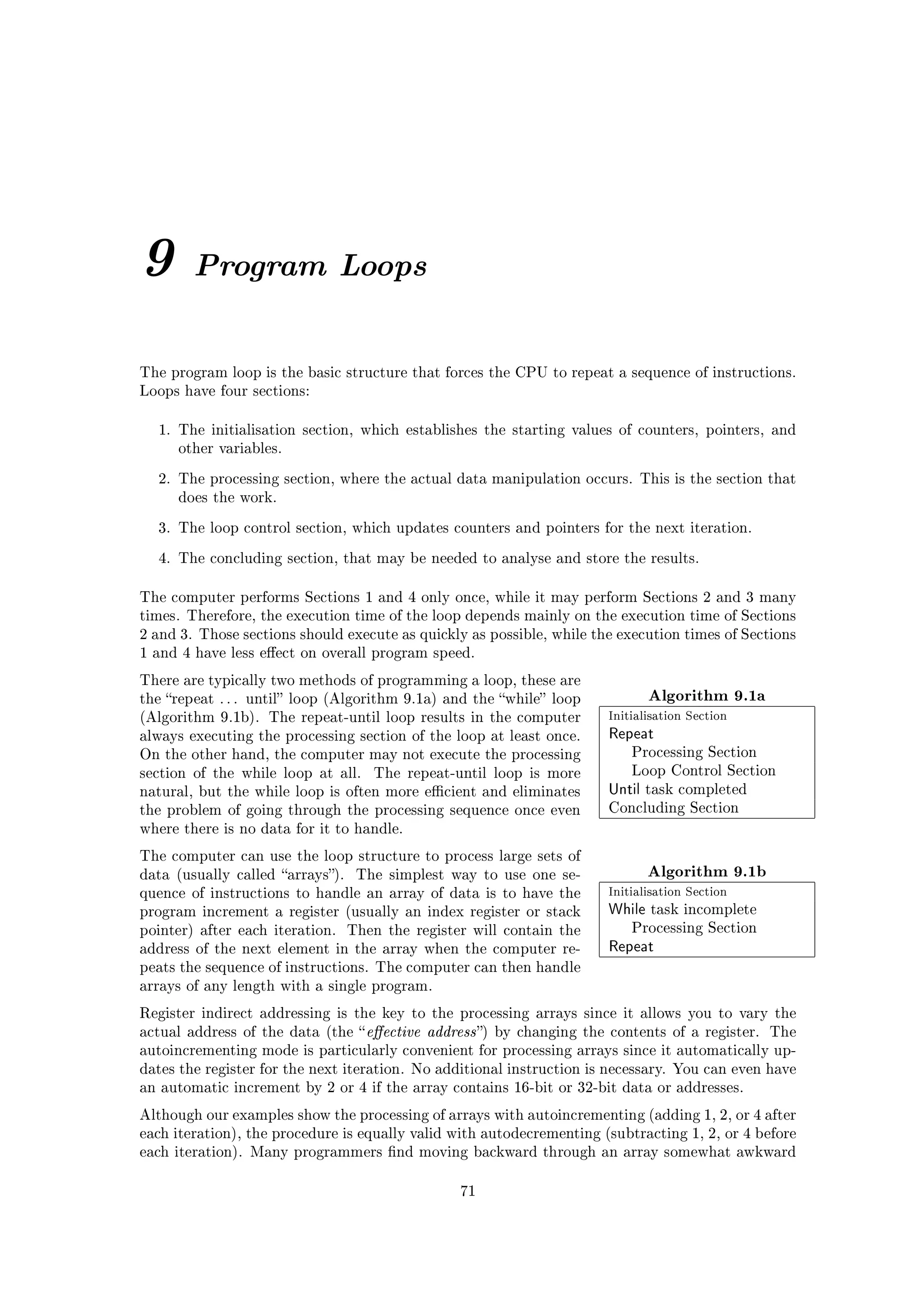 9       Program Loops


The program loop is the basic structure that forces the CPU to repeat a sequence of instructions.
Loops have four sections:


  1. The initialisation section, which establishes the starting values of counters, pointers, and
     other variables.

  2. The processing section, where the actual data manipulation occurs. This is the section that
     does the work.

  3. The loop control section, which updates counters and pointers for the next iteration.

  4. The concluding section, that may be needed to analyse and store the results.


The computer performs Sections 1 and 4 only once, while it may perform Sections 2 and 3 many
times. Therefore, the execution time of the loop depends mainly on the execution time of Sections
2 and 3. Those sections should execute as quickly as possible, while the execution times of Sections
1 and 4 have less eect on overall program speed.

There are typically two methods of programming a loop, these are
the repeat . . . until loop (Algorithm 9.1a) and the while loop               Algorithm 9.1a
(Algorithm 9.1b). The repeat-until loop results in the computer           Initialisation Section
always executing the processing section of the loop at least once.        Repeat
On the other hand, the computer may not execute the processing                Processing Section

section of the while loop at all.    The repeat-until loop is more            Loop Control Section

natural, but the while loop is often more ecient and eliminates          Until   task completed

the problem of going through the processing sequence once even            Concluding Section

where there is no data for it to handle.

The computer can use the loop structure to process large sets of
data (usually called arrays).    The simplest way to use one se-                Algorithm 9.1b
quence of instructions to handle an array of data is to have the          Initialisation Section
program increment a register (usually an index register or stack          While   task incomplete

pointer) after each iteration.    Then the register will contain the          Processing Section

address of the next element in the array when the computer re-            Repeat
peats the sequence of instructions. The computer can then handle
arrays of any length with a single program.

Register indirect addressing is the key to the processing arrays since it allows you to vary the
actual address of the data (the  eective   address )   by changing the contents of a register. The
autoincrementing mode is particularly convenient for processing arrays since it automatically up-
dates the register for the next iteration. No additional instruction is necessary. You can even have
an automatic increment by 2 or 4 if the array contains 16-bit or 32-bit data or addresses.

Although our examples show the processing of arrays with autoincrementing (adding 1, 2, or 4 after
each iteration), the procedure is equally valid with autodecrementing (subtracting 1, 2, or 4 before
each iteration). Many programmers nd moving backward through an array somewhat awkward


                                                  71
 