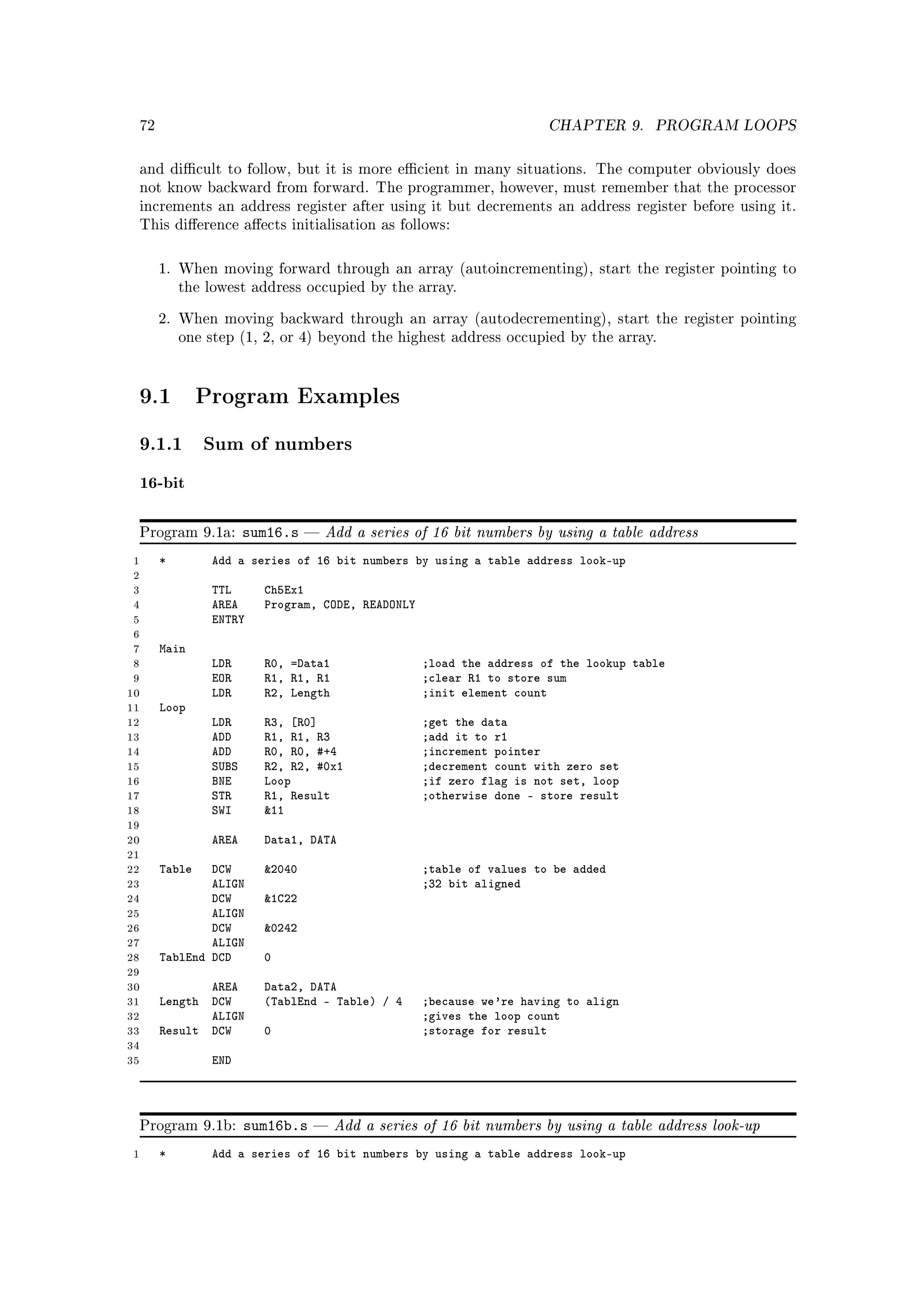 72                                                                  CHAPTER 9.      PROGRAM LOOPS


 and dicult to follow, but it is more ecient in many situations. The computer obviously does
 not know backward from forward. The programmer, however, must remember that the processor
 increments an address register after using it but decrements an address register before using it.
 This dierence aects initialisation as follows:



      1. When moving forward through an array (autoincrementing), start the register pointing to
          the lowest address occupied by the array.


      2. When moving backward through an array (autodecrementing), start the register pointing
          one step (1, 2, or 4) beyond the highest address occupied by the array.




 9.1          Program Examples

 9.1.1 Sum of numbers
 16-bit

 Program 9.1a:        sum16.s      Add a series of 16 bit numbers by using a table address
 1    *        Add a series of 16 bit numbers by using a table address look-up
 2
 3             TTL      Ch5Ex1
 4             AREA     Program, CODE, READONLY
 5             ENTRY
 6
 7    Main
 8             LDR      R0, =Data1                ;load the address of the lookup table
 9             EOR      R1, R1, R1                ;clear R1 to store sum
10             LDR      R2, Length                ;init element count
11    Loop
12             LDR      R3, [R0]                  ;get the data
13             ADD      R1, R1, R3                ;add it to r1
14             ADD      R0, R0, #+4               ;increment pointer
15             SUBS     R2, R2, #0x1              ;decrement count with zero set
16             BNE      Loop                      ;if zero flag is not set, loop
17             STR      R1, Result                ;otherwise done - store result
18             SWI      11
19
20             AREA     Data1, DATA
21
22    Table   DCW       2040                     ;table of values to be added
23            ALIGN                               ;32 bit aligned
24            DCW       1C22
25            ALIGN
26            DCW       0242
27            ALIGN
28    TablEnd DCD       0
29
30           AREA       Data2, DATA
31    Length DCW        (TablEnd - Table) / 4     ;because we're having to align
32           ALIGN                                ;gives the loop count
33    Result DCW        0                         ;storage for result
34
35             END




 Program 9.1b:        sum16b.s      Add a series of 16 bit numbers by using a table address look-up
1     *        Add a series of 16 bit numbers by using a table address look-up
 