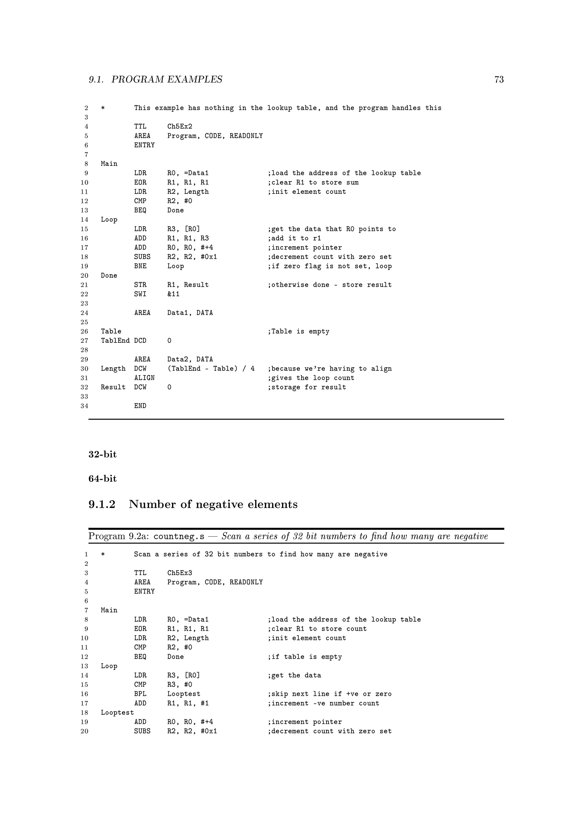 9.1.    PROGRAM EXAMPLES                                                                           73



 2   *       This example has nothing in the lookup table, and the program handles this
 3
 4          TTL       Ch5Ex2
 5          AREA      Program, CODE, READONLY
 6          ENTRY
 7
 8   Main
 9          LDR       R0, =Data1                ;load the address of the lookup table
10          EOR       R1, R1, R1                ;clear R1 to store sum
11          LDR       R2, Length                ;init element count
12          CMP       R2, #0
13          BEQ       Done
14   Loop
15          LDR       R3, [R0]                  ;get the data that R0 points to
16          ADD       R1, R1, R3                ;add it to r1
17          ADD       R0, R0, #+4               ;increment pointer
18          SUBS      R2, R2, #0x1              ;decrement count with zero set
19          BNE       Loop                      ;if zero flag is not set, loop
20   Done
21          STR       R1, Result                ;otherwise done - store result
22          SWI       11
23
24          AREA      Data1, DATA
25
26   Table                                      ;Table is empty
27   TablEnd DCD      0
28
29          AREA      Data2, DATA
30   Length DCW       (TablEnd - Table) / 4     ;because we're having to align
31          ALIGN                               ;gives the loop count
32   Result DCW       0                         ;storage for result
33
34          END




 32-bit

 64-bit

 9.1.2 Number of negative elements

 Program 9.2a:      countneg.s      Scan a series of 32 bit numbers to nd how many are negative
 1   *       Scan a series of 32 bit numbers to find how many are negative
 2
 3          TTL       Ch5Ex3
 4          AREA      Program, CODE, READONLY
 5          ENTRY
 6
 7   Main
 8          LDR       R0, =Data1                ;load the address of the lookup table
 9          EOR       R1, R1, R1                ;clear R1 to store count
10          LDR       R2, Length                ;init element count
11          CMP       R2, #0
12          BEQ       Done                      ;if table is empty
13   Loop
14           LDR      R3, [R0]                  ;get the data
15           CMP      R3, #0
16           BPL      Looptest                  ;skip next line if +ve or zero
17           ADD      R1, R1, #1                ;increment -ve number count
18   Looptest
19           ADD      R0, R0, #+4               ;increment pointer
20           SUBS     R2, R2, #0x1              ;decrement count with zero set
 