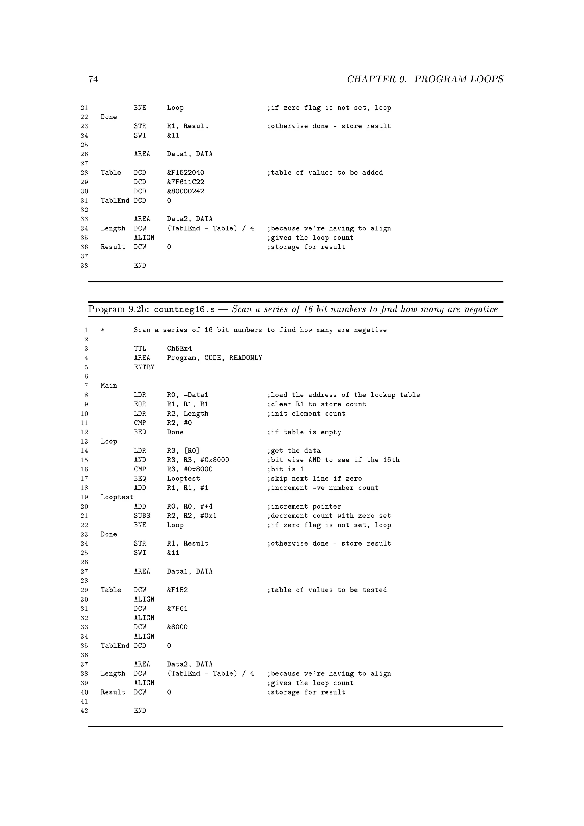 74                                                                   CHAPTER 9.    PROGRAM LOOPS


21                BNE      Loop                      ;if zero flag is not set, loop
22        Done
23                STR      R1, Result                ;otherwise done - store result
24                SWI      11
25
26                AREA     Data1, DATA
27
28        Table   DCD      F1522040                 ;table of values to be added
29                DCD      7F611C22
30                DCD      80000242
31        TablEnd DCD      0
32
33               AREA      Data2, DATA
34        Length DCW       (TablEnd - Table) / 4     ;because we're having to align
35               ALIGN                               ;gives the loop count
36        Result DCW       0                         ;storage for result
37
38                END




     Program 9.2b:       countneg16.s        Scan a series of 16 bit numbers to nd how many are negative
 1        *       Scan a series of 16 bit numbers to find how many are negative
 2
 3                TTL      Ch5Ex4
 4                AREA     Program, CODE, READONLY
 5                ENTRY
 6
 7        Main
 8                LDR      R0, =Data1                ;load the address of the lookup table
 9                EOR      R1, R1, R1                ;clear R1 to store count
10                LDR      R2, Length                ;init element count
11                CMP      R2, #0
12                BEQ      Done                      ;if table is empty
13        Loop
14                LDR      R3, [R0]                  ;get the data
15                AND      R3, R3, #0x8000           ;bit wise AND to see if the 16th
16                CMP      R3, #0x8000               ;bit is 1
17                BEQ      Looptest                  ;skip next line if zero
18                ADD      R1, R1, #1                ;increment -ve number count
19        Looptest
20                ADD      R0, R0, #+4               ;increment pointer
21                SUBS     R2, R2, #0x1              ;decrement count with zero set
22                BNE      Loop                      ;if zero flag is not set, loop
23        Done
24                STR      R1, Result                ;otherwise done - store result
25                SWI      11
26
27                AREA     Data1, DATA
28
29        Table   DCW      F152                     ;table of values to be tested
30                ALIGN
31                DCW      7F61
32                ALIGN
33                DCW      8000
34                ALIGN
35        TablEnd DCD      0
36
37               AREA      Data2, DATA
38        Length DCW       (TablEnd - Table) / 4     ;because we're having to align
39               ALIGN                               ;gives the loop count
40        Result DCW       0                         ;storage for result
41
42                END
 
