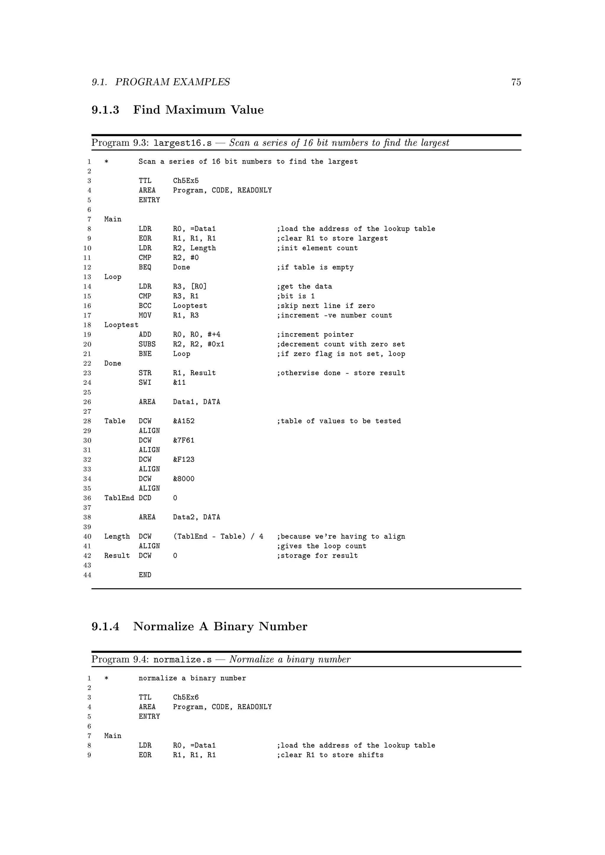 9.1.    PROGRAM EXAMPLES                                                                 75



 9.1.3 Find Maximum Value

 Program 9.3:      largest16.s      Scan a series of 16 bit numbers to nd the largest
 1   *       Scan a series of 16 bit numbers to find the largest
 2
 3           TTL      Ch5Ex5
 4           AREA     Program, CODE, READONLY
 5           ENTRY
 6
 7   Main
 8           LDR      R0, =Data1                ;load the address of the lookup table
 9           EOR      R1, R1, R1                ;clear R1 to store largest
10           LDR      R2, Length                ;init element count
11           CMP      R2, #0
12           BEQ      Done                      ;if table is empty
13   Loop
14           LDR      R3, [R0]                  ;get the data
15           CMP      R3, R1                    ;bit is 1
16           BCC      Looptest                  ;skip next line if zero
17           MOV      R1, R3                    ;increment -ve number count
18   Looptest
19           ADD      R0, R0, #+4               ;increment pointer
20           SUBS     R2, R2, #0x1              ;decrement count with zero set
21           BNE      Loop                      ;if zero flag is not set, loop
22   Done
23           STR      R1, Result                ;otherwise done - store result
24           SWI      11
25
26           AREA     Data1, DATA
27
28   Table   DCW      A152                     ;table of values to be tested
29           ALIGN
30           DCW      7F61
31           ALIGN
32           DCW      F123
33           ALIGN
34           DCW      8000
35           ALIGN
36   TablEnd DCD      0
37
38           AREA     Data2, DATA
39
40   Length DCW       (TablEnd - Table) / 4     ;because we're having to align
41          ALIGN                               ;gives the loop count
42   Result DCW       0                         ;storage for result
43
44           END




 9.1.4 Normalize A Binary Number

 Program 9.4:      normalize.s      Normalize a binary number
1    *       normalize a binary number
2
3            TTL      Ch5Ex6
4            AREA     Program, CODE, READONLY
5            ENTRY
6
7    Main
8            LDR      R0, =Data1                ;load the address of the lookup table
9            EOR      R1, R1, R1                ;clear R1 to store shifts
 