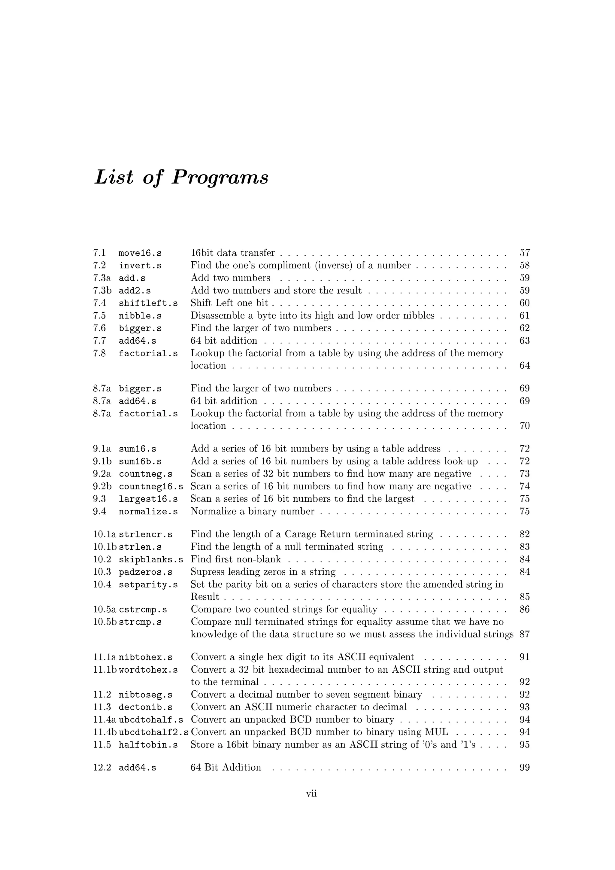 List of Programs


7.1     move16.s       16bit data transfer . . . . . . . . . . . . . . . . . . . . . . . . . . . . .    57
7.2     invert.s       Find the one's compliment (inverse) of a number . . . . . . . . . . . .          58
7.3a    add.s          Add two numbers      . . . . . . . . . . . . . . . . . . . . . . . . . . . . .   59
7.3b    add2.s         Add two numbers and store the result . . . . . . . . . . . . . . . . . .         59
7.4     shiftleft.s    Shift Left one bit . . . . . . . . . . . . . . . . . . . . . . . . . . . . . .   60
7.5     nibble.s       Disassemble a byte into its high and low order nibbles . . . . . . . . .         61
7.6     bigger.s       Find the larger of two numbers . . . . . . . . . . . . . . . . . . . . . .       62
7.7     add64.s        64 bit addition . . . . . . . . . . . . . . . . . . . . . . . . . . . . . . .    63
7.8     factorial.s    Lookup the factorial from a table by using the address of the memory
                       location . . . . . . . . . . . . . . . . . . . . . . . . . . . . . . . . . . .   64


8.7a    bigger.s       Find the larger of two numbers . . . . . . . . . . . . . . . . . . . . . .       69
8.7a    add64.s        64 bit addition . . . . . . . . . . . . . . . . . . . . . . . . . . . . . . .    69
8.7a    factorial.s    Lookup the factorial from a table by using the address of the memory
                       location . . . . . . . . . . . . . . . . . . . . . . . . . . . . . . . . . . .   70


9.1a    sum16.s        Add a series of 16 bit numbers by using a table address . . . . . . . .          72
9.1b    sum16b.s       Add a series of 16 bit numbers by using a table address look-up          . . .   72
9.2a    countneg.s     Scan a series of 32 bit numbers to nd how many are negative           . . . .   73
9.2b    countneg16.s   Scan a series of 16 bit numbers to nd how many are negative           . . . .   74
9.3     largest16.s    Scan a series of 16 bit numbers to nd the largest       . . . . . . . . . . .   75
9.4     normalize.s    Normalize a binary number . . . . . . . . . . . . . . . . . . . . . . . .        75


10.1a   strlencr.s     Find the length of a Carage Return terminated string . . . . . . . . .           82
10.1b strlen.s         Find the length of a null terminated string      . . . . . . . . . . . . . . .   83
10.2    skipblanks.s   Find rst non-blank . . . . . . . . . . . . . . . . . . . . . . . . . . . .      84
10.3    padzeros.s     Supress leading zeros in a string    . . . . . . . . . . . . . . . . . . . . .   84
10.4    setparity.s    Set the parity bit on a series of characters store the amended string in
                       Result . . . . . . . . . . . . . . . . . . . . . . . . . . . . . . . . . . . .   85
10.5a cstrcmp.s        Compare two counted strings for equality . . . . . . . . . . . . . . . .         86
10.5b strcmp.s         Compare null terminated strings for equality assume that we have no
                       knowledge of the data structure so we must assess the individual strings 87


11.1a   nibtohex.s     Convert a single hex digit to its ASCII equivalent       . . . . . . . . . . .   91
11.1b wordtohex.s      Convert a 32 bit hexadecimal number to an ASCII string and output
                       to the terminal . . . . . . . . . . . . . . . . . . . . . . . . . . . . . . .    92
11.2  nibtoseg.s    Convert a decimal number to seven segment binary . . . . . .              . . . .   92
11.3 dectonib.s     Convert an ASCII numeric character to decimal . . . . . . . .             . . . .   93
11.4a ubcdtohalf.s Convert an unpacked BCD number to binary . . . . . . . . . .               . . . .   94
11.4b ubcdtohalf2.s Convert an unpacked BCD number to binary using MUL . . .                  . . . .   94
11.5 halftobin.s    Store a 16bit binary number as an ASCII string of '0's and '1's           . . . .   95


12.2    add64.s        64 Bit Addition    . . . . . . . . . . . . . . . . . . . . . . . . . . . . . .   99


                                                   vii
 