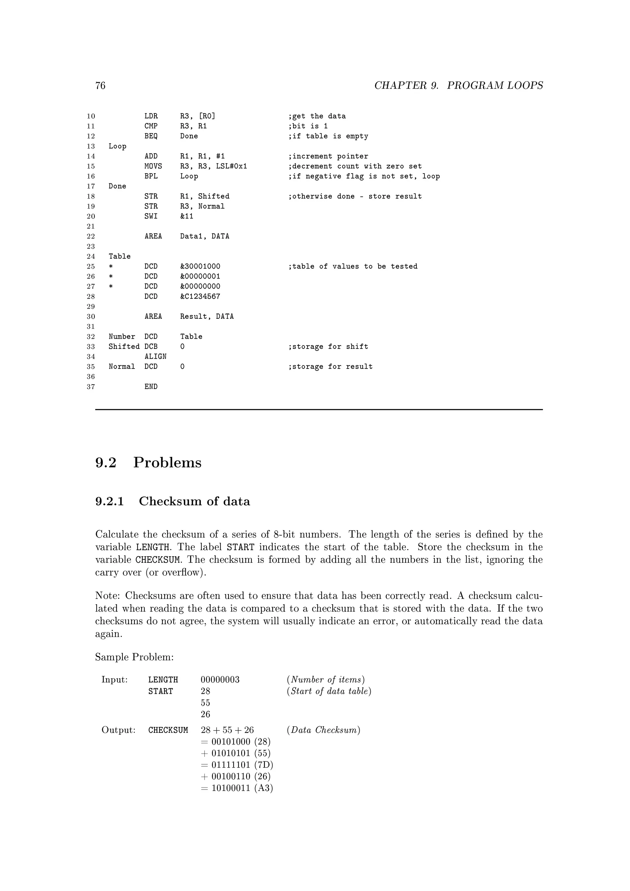 76                                                                            CHAPTER 9.   PROGRAM LOOPS


10                 LDR       R3, [R0]              ;get the data
11                 CMP       R3, R1                ;bit is 1
12                 BEQ       Done                  ;if table is empty
13        Loop
14                 ADD       R1, R1, #1            ;increment pointer
15                 MOVS      R3, R3, LSL#0x1       ;decrement count with zero set
16                 BPL       Loop                  ;if negative flag is not set, loop
17        Done
18                 STR       R1, Shifted           ;otherwise done - store result
19                 STR       R3, Normal
20                 SWI       11
21
22                 AREA      Data1, DATA
23
24        Table
25        *        DCD       30001000             ;table of values to be tested
26        *        DCD       00000001
27        *        DCD       00000000
28                 DCD       C1234567
29
30                 AREA      Result, DATA
31
32        Number DCD         Table
33        Shifted DCB        0                     ;storage for shift
34                ALIGN
35        Normal DCD         0                     ;storage for result
36
37                 END




     9.2          Problems

     9.2.1 Checksum of data
     Calculate the checksum of a series of 8-bit numbers. The length of the series is dened by the
     variable     LENGTH. The label START indicates       the start of the table.        Store the checksum in the
     variable     CHECKSUM. The checksum is formed        by adding all the numbers in the list, ignoring the
     carry over (or overow).


     Note: Checksums are often used to ensure that data has been correctly read. A checksum calcu-
     lated when reading the data is compared to a checksum that is stored with the data. If the two
     checksums do not agree, the system will usually indicate an error, or automatically read the data
     again.


     Sample Problem:


                    LENGTH                             Number of items
                                                       Start of data table
      Input:                     00000003          (                       )
                    START        28                (                           )
                                 55
                                 26

      Output:       CHECKSUM     28 + 55 + 26      (   Data Checksum   )
                                 = 00101000 (28)
                                 + 01010101 (55)
                                 = 01111101 (7D)
                                 + 00100110 (26)
                                 = 10100011 (A3)
 