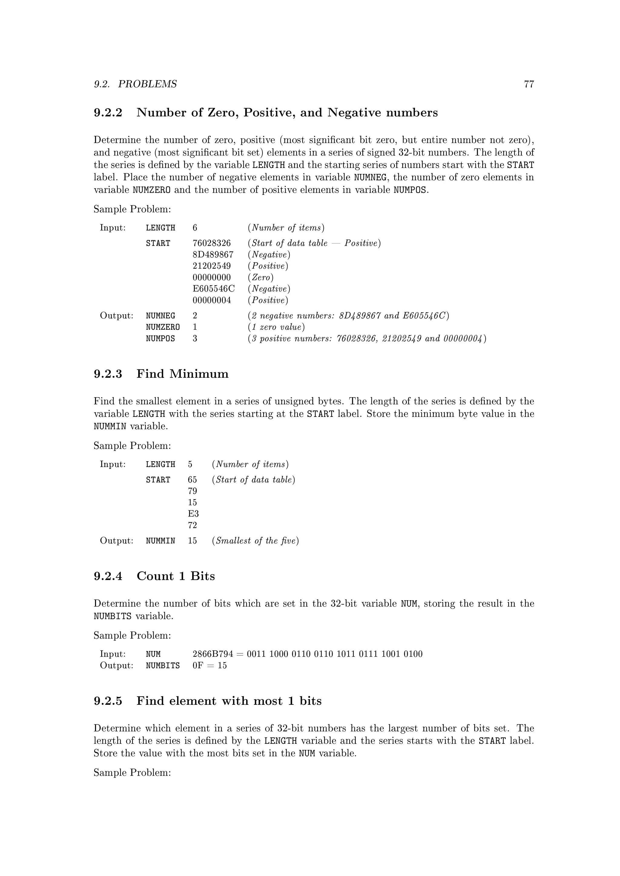 9.2.   PROBLEMS                                                                                                           77



9.2.2 Number of Zero, Positive, and Negative numbers
Determine the number of zero, positive (most signicant bit zero, but entire number not zero),
and negative (most signicant bit set) elements in a series of signed 32-bit numbers. The length of
the series is dened by the variable       LENGTH and the starting series of numbers start with the START
label. Place the number of negative elements in variable           NUMNEG, the number of zero elements in
variable   NUMZERO      and the number     of positive elements in variable NUMPOS.

Sample Problem:

 Input:       LENGTH           6           (   Number of items           )

              START                            Start of data table  Positive
                                               Negative
                               76028326    (                                           )


                                               Positive
                               8D489867    (           )


                                               Zero
                               21202549    (           )


                                               Negative
                               00000000    (       )


                                               Positive
                               E605546C    (           )
                               00000004    (           )

              NUMNEG                           2 negative numbers: 8D489867 and E605546C
                                               1 zero value
 Output:                       2           (                                                            )
              NUMZERO
                                               3 positive numbers: 76028326, 21202549 and 00000004
                               1           (                       )
              NUMPOS           3           (                                                                    )




9.2.3 Find Minimum
Find the smallest element in a series of unsigned bytes. The length of the series is dened by the
variable   LENGTH      with the series starting at the                 START   label. Store the minimum byte value in the
NUMMIN     variable.

Sample Problem:

 Input:       LENGTH       5       Number of items
                                   (                   )

              START        65      Start of data table
                                   (                       )
                           79
                           15
                           E3
                           72

 Output:      NUMMIN       15      Smallest of the ve
                                   (                           )




9.2.4 Count 1 Bits
Determine the number of bits which are set in the 32-bit variable                           NUM,   storing the result in the
NUMBITS     variable.

Sample Problem:

 Input:       NUM              2866B794 = 0011 1000 0110 0110 1011 0111 1001 0100
 Output:      NUMBITS          0F = 15




9.2.5 Find element with most 1 bits
Determine which element in a series of 32-bit numbers has the largest number of bits set. The
length of the series is dened by the            LENGTH            variable and the series starts with the     START   label.
Store the value with the most bits set in the                  NUM       variable.

Sample Problem:
 