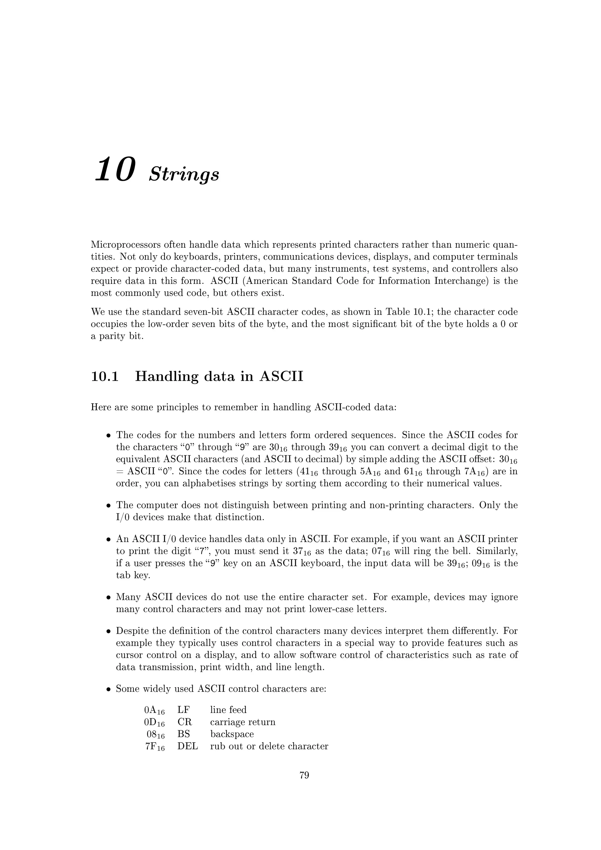 10              Strings


Microprocessors often handle data which represents printed characters rather than numeric quan-
tities. Not only do keyboards, printers, communications devices, displays, and computer terminals
expect or provide character-coded data, but many instruments, test systems, and controllers also
require data in this form. ASCII (American Standard Code for Information Interchange) is the
most commonly used code, but others exist.

We use the standard seven-bit ASCII character codes, as shown in Table 10.1; the character code
occupies the low-order seven bits of the byte, and the most signicant bit of the byte holds a 0 or
a parity bit.




10.1       Handling data in ASCII

Here are some principles to remember in handling ASCII-coded data:



   •   The codes for the numbers and letters form ordered sequences. Since the ASCII codes for
       the characters  0 through  9 are 3016 through 3916 you can convert a decimal digit to the
       equivalent ASCII characters (and ASCII to decimal) by simple adding the ASCII oset: 3016
       = ASCII  0. Since the codes for letters (4116 through 5A16 and 6116 through 7A16 ) are in
       order, you can alphabetises strings by sorting them according to their numerical values.


   •   The computer does not distinguish between printing and non-printing characters. Only the
       I/0 devices make that distinction.


   •   An ASCII I/0 device handles data only in ASCII. For example, if you want an ASCII printer
       to print the digit  7, you must send it 3716 as the data; 0716 will ring the bell. Similarly,
       if a user presses the  9 key on an ASCII keyboard, the input data will be 3916 ; 0916 is the
       tab key.


   •   Many ASCII devices do not use the entire character set. For example, devices may ignore
       many control characters and may not print lower-case letters.


   •   Despite the denition of the control characters many devices interpret them dierently. For
       example they typically uses control characters in a special way to provide features such as
       cursor control on a display, and to allow software control of characteristics such as rate of
       data transmission, print width, and line length.


   •   Some widely used ASCII control characters are:


                0A16   LF    line feed
                0D16   CR    carriage return
                0816   BS    backspace
                7F16   DEL   rub out or delete character



                                                  79
 