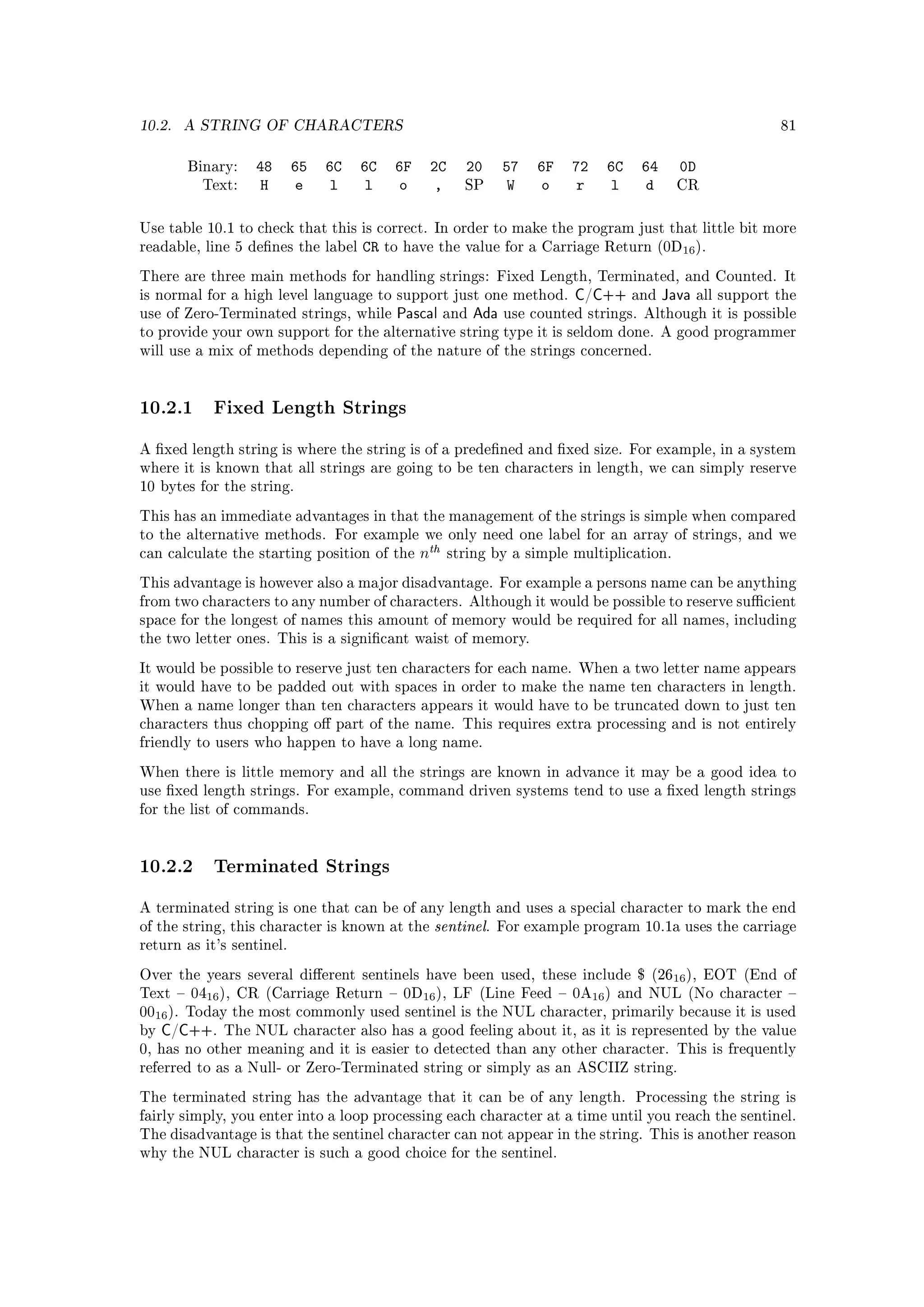 10.2.   A STRING OF CHARACTERS                                                                                 81


        Binary:   48       65   6C   6C    6F    2C     20        57   6F   72   6C    64     0D
          Text:    H        e    l    l    o     ,      SP         W    o    r    l    d      CR



Use table 10.1 to check that this is correct. In order to make the program just that little bit more
readable, line 5 denes the label    CR   to have the value for a Carriage Return (0D16 ).

There are three main methods for handling strings: Fixed Length, Terminated, and Counted. It
is normal for a high level language to support just one method.             C/C++     and   Java   all support the
use of Zero-Terminated strings, while      Pascal     and   Ada   use counted strings. Although it is possible
to provide your own support for the alternative string type it is seldom done. A good programmer
will use a mix of methods depending of the nature of the strings concerned.




10.2.1 Fixed Length Strings
A xed length string is where the string is of a predened and xed size. For example, in a system
where it is known that all strings are going to be ten characters in length, we can simply reserve
10 bytes for the string.

This has an immediate advantages in that the management of the strings is simple when compared
to the alternative methods. For example we only need one label for an array of strings, and we
can calculate the starting position of the      nth   string by a simple multiplication.

This advantage is however also a major disadvantage. For example a persons name can be anything
from two characters to any number of characters. Although it would be possible to reserve sucient
space for the longest of names this amount of memory would be required for all names, including
the two letter ones. This is a signicant waist of memory.

It would be possible to reserve just ten characters for each name. When a two letter name appears
it would have to be padded out with spaces in order to make the name ten characters in length.
When a name longer than ten characters appears it would have to be truncated down to just ten
characters thus chopping o part of the name. This requires extra processing and is not entirely
friendly to users who happen to have a long name.

When there is little memory and all the strings are known in advance it may be a good idea to
use xed length strings. For example, command driven systems tend to use a xed length strings
for the list of commands.




10.2.2 Terminated Strings
A terminated string is one that can be of any length and uses a special character to mark the end
of the string, this character is known at the     sentinel.   For example program 10.1a uses the carriage
return as it's sentinel.

Over the years several dierent sentinels have been used, these include $ (2616 ), EOT (End of
Text  0416 ), CR (Carriage Return  0D16 ), LF (Line Feed  0A16 ) and NUL (No character 
0016 ). Today the most commonly used sentinel is the NUL character, primarily because it is used
by   C/C++.   The NUL character also has a good feeling about it, as it is represented by the value
0, has no other meaning and it is easier to detected than any other character. This is frequently
referred to as a Null- or Zero-Terminated string or simply as an ASCIIZ string.

The terminated string has the advantage that it can be of any length. Processing the string is
fairly simply, you enter into a loop processing each character at a time until you reach the sentinel.
The disadvantage is that the sentinel character can not appear in the string. This is another reason
why the NUL character is such a good choice for the sentinel.
 