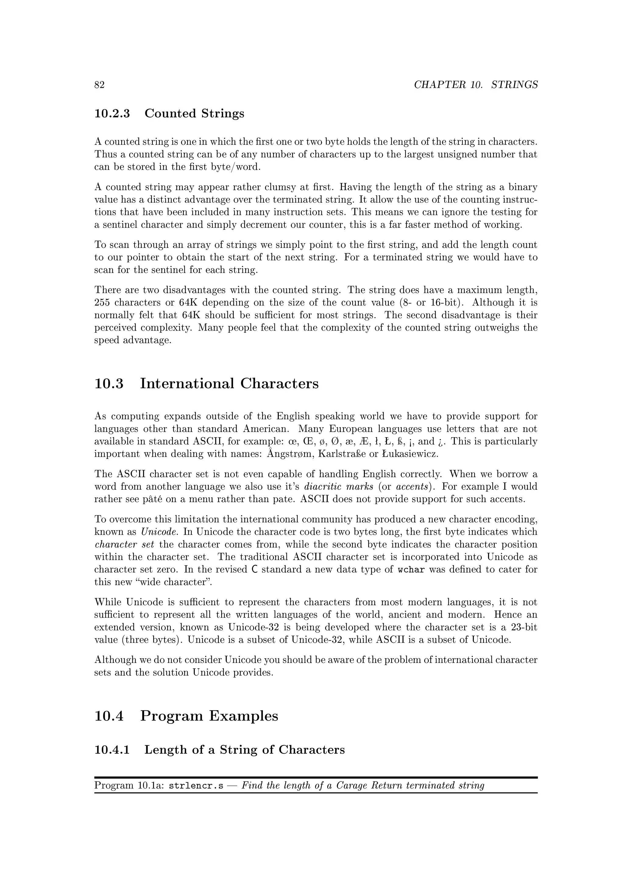 82                                                                           CHAPTER 10.       STRINGS


10.2.3 Counted Strings
A counted string is one in which the rst one or two byte holds the length of the string in characters.
Thus a counted string can be of any number of characters up to the largest unsigned number that
can be stored in the rst byte/word.

A counted string may appear rather clumsy at rst. Having the length of the string as a binary
value has a distinct advantage over the terminated string. It allow the use of the counting instruc-
tions that have been included in many instruction sets. This means we can ignore the testing for
a sentinel character and simply decrement our counter, this is a far faster method of working.

To scan through an array of strings we simply point to the rst string, and add the length count
to our pointer to obtain the start of the next string. For a terminated string we would have to
scan for the sentinel for each string.

There are two disadvantages with the counted string. The string does have a maximum length,
255 characters or 64K depending on the size of the count value (8- or 16-bit).             Although it is
normally felt that 64K should be sucient for most strings.         The second disadvantage is their
perceived complexity. Many people feel that the complexity of the counted string outweighs the
speed advantage.




10.3      International Characters

As computing expands outside of the English speaking world we have to provide support for
languages other than standard American.         Many European languages use letters that are not
available in standard ASCII, for example: ÷, ×, ø, Ø, æ, Æ, ª, Š, ÿ, ½, and ¾. This is particularly
important when dealing with names: Ångstrøm, Karlstraÿe or Šukasiewicz.

The ASCII character set is not even capable of handling English correctly. When we borrow a
word from another language we also use it's      diacritic marks   (or   accents ).   For example I would
rather see pâté on a menu rather than pate. ASCII does not provide support for such accents.

To overcome this limitation the international community has produced a new character encoding,
known as Unicode. In Unicode the character code is two bytes long, the rst byte indicates which
character set the character comes from, while the second byte indicates the character position
within the character set.    The traditional ASCII character set is incorporated into Unicode as
character set zero. In the revised   C   standard a new data type of     wchar   was dened to cater for
this new wide character.

While Unicode is sucient to represent the characters from most modern languages, it is not
sucient to represent all the written languages of the world, ancient and modern.               Hence an
extended version, known as Unicode-32 is being developed where the character set is a 23-bit
value (three bytes). Unicode is a subset of Unicode-32, while ASCII is a subset of Unicode.

Although we do not consider Unicode you should be aware of the problem of international character
sets and the solution Unicode provides.




10.4      Program Examples

10.4.1 Length of a String of Characters

Program 10.1a:   strlencr.s       Find the length of a Carage Return terminated string
 