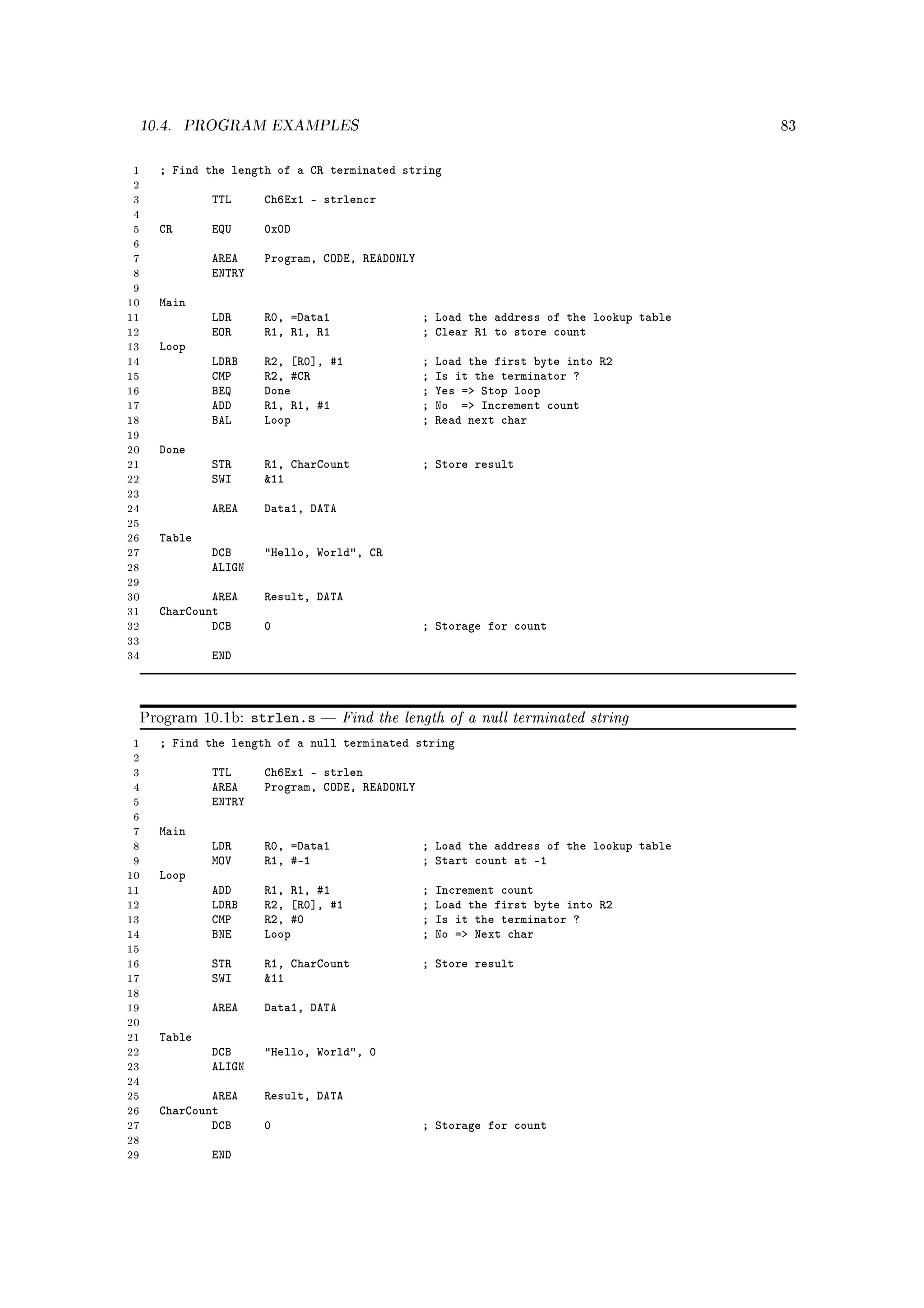 10.4.    PROGRAM EXAMPLES                                                               83



 1   ; Find the length of a CR terminated string
 2
 3           TTL      Ch6Ex1 - strlencr
 4
 5   CR      EQU      0x0D
 6
 7           AREA     Program, CODE, READONLY
 8           ENTRY
 9
10   Main
11           LDR      R0, =Data1                ; Load the address of the lookup table
12           EOR      R1, R1, R1                ; Clear R1 to store count
13   Loop
14           LDRB     R2, [R0], #1              ;   Load the first byte into R2
15           CMP      R2, #CR                   ;   Is it the terminator ?
16           BEQ      Done                      ;   Yes = Stop loop
17           ADD      R1, R1, #1                ;   No = Increment count
18           BAL      Loop                      ;   Read next char
19
20   Done
21           STR      R1, CharCount             ; Store result
22           SWI      11
23
24           AREA     Data1, DATA
25
26   Table
27           DCB      Hello, World, CR
28           ALIGN
29
30           AREA     Result, DATA
31   CharCount
32           DCB      0                         ; Storage for count
33
34           END



 Program 10.1b:      strlen.s      Find the length of a null terminated string
 1   ; Find the length of a null terminated string
 2
 3           TTL      Ch6Ex1 - strlen
 4           AREA     Program, CODE, READONLY
 5           ENTRY
 6
 7   Main
 8           LDR      R0, =Data1                ; Load the address of the lookup table
 9           MOV      R1, #-1                   ; Start count at -1
10   Loop
11           ADD      R1, R1, #1                ;   Increment count
12           LDRB     R2, [R0], #1              ;   Load the first byte into R2
13           CMP      R2, #0                    ;   Is it the terminator ?
14           BNE      Loop                      ;   No = Next char
15
16           STR      R1, CharCount             ; Store result
17           SWI      11
18
19           AREA     Data1, DATA
20
21   Table
22           DCB      Hello, World, 0
23           ALIGN
24
25           AREA     Result, DATA
26   CharCount
27           DCB      0                         ; Storage for count
28
29           END
 