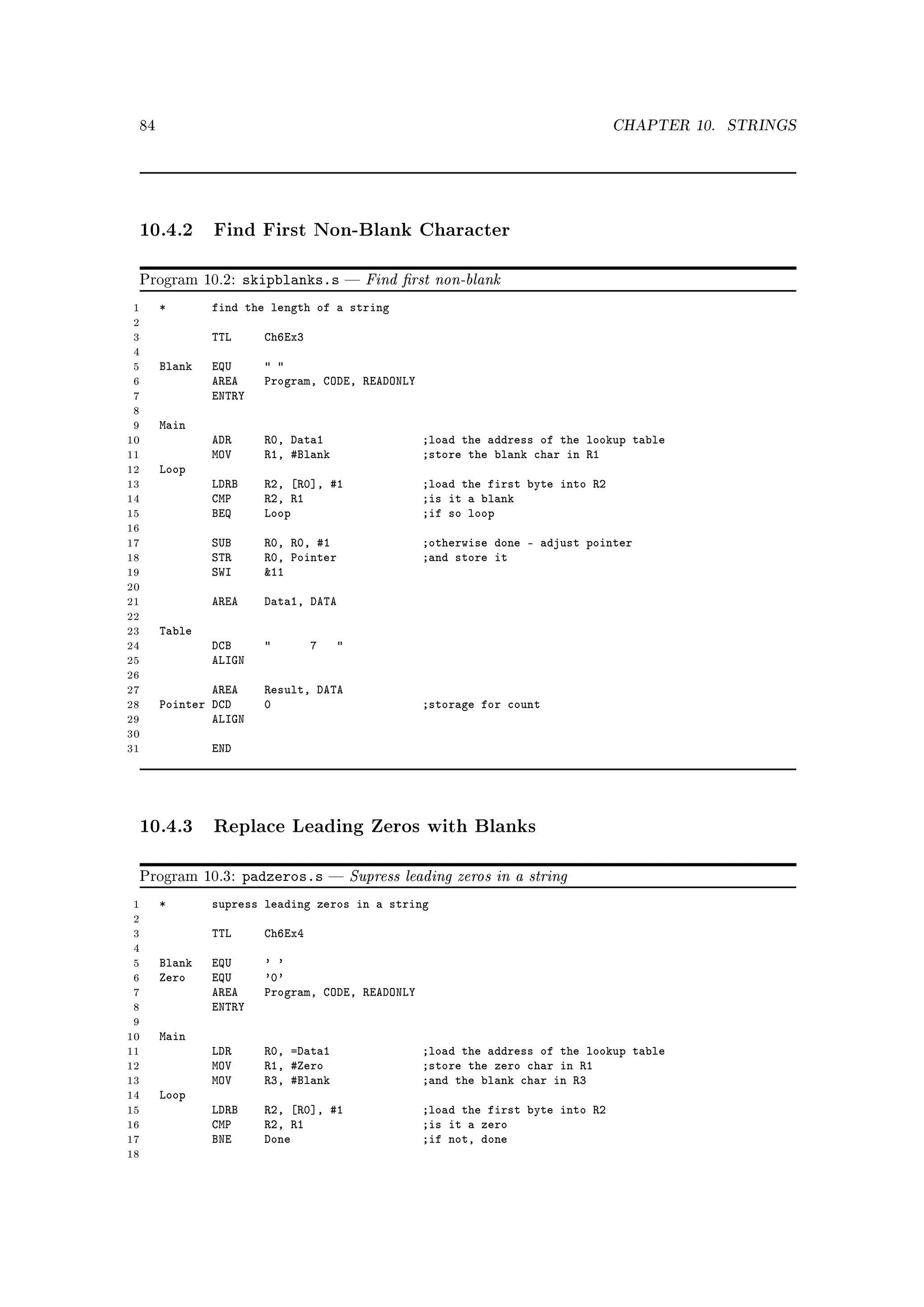 84                                                                                 CHAPTER 10.   STRINGS




 10.4.2 Find First Non-Blank Character

 Program 10.2:       skipblanks.s           Find rst non-blank
 1    *       find the length of a string
 2
 3            TTL      Ch6Ex3
 4
 5    Blank   EQU       
 6            AREA     Program, CODE, READONLY
 7            ENTRY
 8
 9    Main
10            ADR      R0, Data1                     ;load the address of the lookup table
11            MOV      R1, #Blank                    ;store the blank char in R1
12    Loop
13            LDRB     R2, [R0], #1                  ;load the first byte into R2
14            CMP      R2, R1                        ;is it a blank
15            BEQ      Loop                          ;if so loop
16
17            SUB      R0, R0, #1                    ;otherwise done - adjust pointer
18            STR      R0, Pointer                   ;and store it
19            SWI      11
20
21            AREA     Data1, DATA
22
23    Table
24            DCB              7    
25            ALIGN
26
27            AREA     Result, DATA
28    Pointer DCD      0                             ;storage for count
29            ALIGN
30
31            END




 10.4.3 Replace Leading Zeros with Blanks

 Program 10.3:       padzeros.s         Supress leading zeros in a string
 1    *       supress leading zeros in a string
 2
 3            TTL      Ch6Ex4
 4
 5    Blank   EQU      ' '
 6    Zero    EQU      '0'
 7            AREA     Program, CODE, READONLY
 8            ENTRY
 9
10    Main
11            LDR      R0, =Data1                    ;load the address of the lookup table
12            MOV      R1, #Zero                     ;store the zero char in R1
13            MOV      R3, #Blank                    ;and the blank char in R3
14    Loop
15            LDRB     R2, [R0], #1                  ;load the first byte into R2
16            CMP      R2, R1                        ;is it a zero
17            BNE      Done                          ;if not, done
18
 