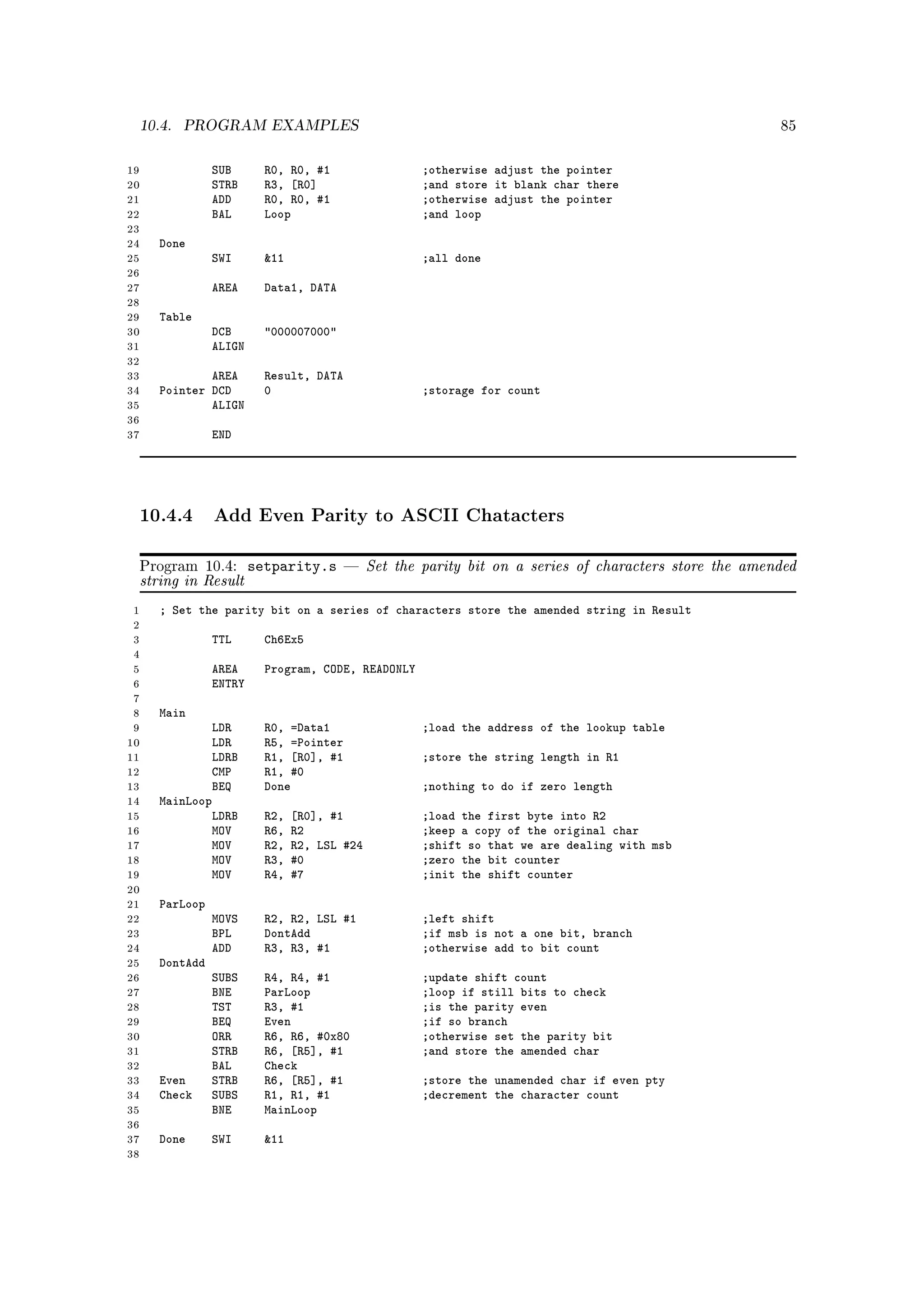 10.4.   PROGRAM EXAMPLES                                                                              85



19                SUB       R0, R0, #1                  ;otherwise adjust the pointer
20                STRB      R3, [R0]                    ;and store it blank char there
21                ADD       R0, R0, #1                  ;otherwise adjust the pointer
22                BAL       Loop                        ;and loop
23
24      Done
25                SWI       11                         ;all done
26
27                AREA      Data1, DATA
28
29      Table
30                DCB       000007000
31                ALIGN
32
33              AREA        Result, DATA
34      Pointer DCD         0                           ;storage for count
35              ALIGN
36
37                END




     10.4.4 Add Even Parity to ASCII Chatacters

     Program 10.4:        setparity.s          Set the parity bit on a series of characters store the amended
     string in Result
 1      ; Set the parity bit on a series of characters store the amended string in Result
 2
 3                TTL       Ch6Ex5
 4
 5                AREA      Program, CODE, READONLY
 6                ENTRY
 7
 8      Main
 9              LDR         R0, =Data1                  ;load the address of the lookup table
10              LDR         R5, =Pointer
11              LDRB        R1, [R0], #1                ;store the string length in R1
12              CMP         R1, #0
13              BEQ         Done                        ;nothing to do if zero length
14      MainLoop
15              LDRB        R2,   [R0], #1              ;load the first byte into R2
16              MOV         R6,   R2                    ;keep a copy of the original char
17              MOV         R2,   R2, LSL #24           ;shift so that we are dealing with msb
18              MOV         R3,   #0                    ;zero the bit counter
19              MOV         R4,   #7                    ;init the shift counter
20
21      ParLoop
22                MOVS      R2, R2, LSL #1              ;left shift
23                BPL       DontAdd                     ;if msb is not a one bit, branch
24                ADD       R3, R3, #1                  ;otherwise add to bit count
25      DontAdd
26                SUBS      R4, R4, #1                  ;update shift count
27                BNE       ParLoop                     ;loop if still bits to check
28                TST       R3, #1                      ;is the parity even
29                BEQ       Even                        ;if so branch
30                ORR       R6, R6, #0x80               ;otherwise set the parity bit
31                STRB      R6, [R5], #1                ;and store the amended char
32                BAL       Check
33      Even      STRB      R6, [R5], #1                ;store the unamended char if even pty
34      Check     SUBS      R1, R1, #1                  ;decrement the character count
35                BNE       MainLoop
36
37      Done      SWI       11
38
 