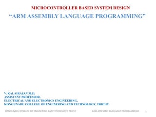 MICROCONTROLLER BASED SYSTEM DESIGN
“ARM ASSEMBLY LANGUAGE PROGRAMMING”
V. KALAIRAJAN M.E;
ASSISTANT PROFESSOR,
ELECTRICAL AND ELECTRONICS ENGINEERING,
KONGUNADU COLLEGE OF ENGINERING AND TECHNOLOGY, TRICHY.
1KONGUNADU COLLEGE OF ENGINERING AND TECHNOLOGY, TRICHY ARM ASSEMBLY LANGUAGE PROGRAMMING
 