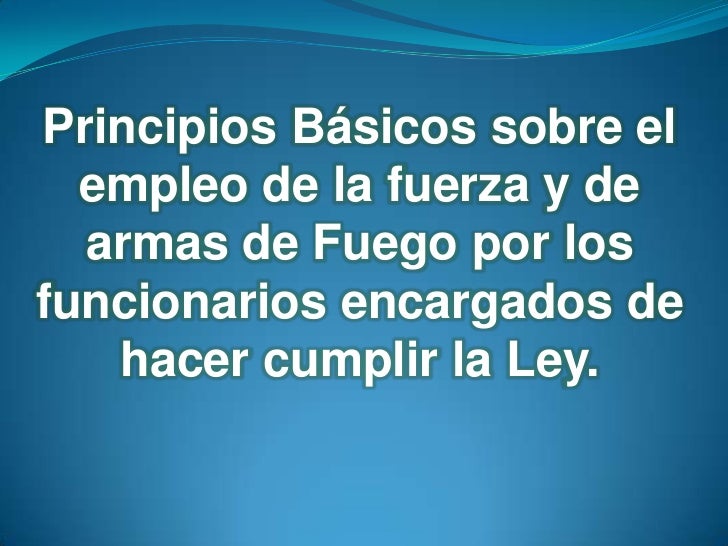 PRINCIPIOS BASICOS SOBRE EL EMPLEO DE LA FUERZA Y DE ARMAS DE FUEGO PRINCIPIOS BASICOS SOBRE EL EMPLEO DE LA FUERZA Y DE ARMAS DE FUEGO