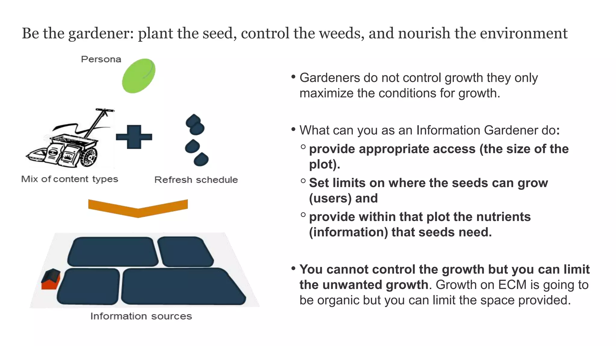 Be the gardener: plant the seed, control the weeds, and nourish the environment
• Gardeners do not control growth they only
maximize the conditions for growth.
• What can you as an Information Gardener do:
◦provide appropriate access (the size of the
plot).
◦Set limits on where the seeds can grow
(users) and
◦provide within that plot the nutrients
(information) that seeds need.
• You cannot control the growth but you can limit
the unwanted growth. Growth on ECM is going to
be organic but you can limit the space provided.
 