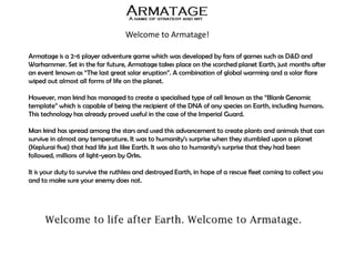 Welcome to Armatage!
Armatage is a 2-6 player adventure game which was developed by fans of games such as D&D and
Warhammer. Set in the far future, Armatage takes place on the scorched planet Earth, just months after
an event known as “The last great solar eruption”. A combination of global warming and a solar flare
wiped out almost all forms of life on the planet.
However, man kind has managed to create a specialised type of cell known as the “Blank Genomic
template” which is capable of being the recipient of the DNA of any species on Earth, including humans.
This technology has already proved useful in the case of the Imperial Guard.
Man kind has spread among the stars and used this advancement to create plants and animals that can
survive in almost any temperature. It was to humanity’s surprise when they stumbled upon a planet
(Keplurai five) that had life just like Earth. It was also to humanity’s surprise that they had been
followed, millions of light-years by Orks.
It is your duty to survive the ruthless and destroyed Earth, in hope of a rescue fleet coming to collect you
and to make sure your enemy does not.
 