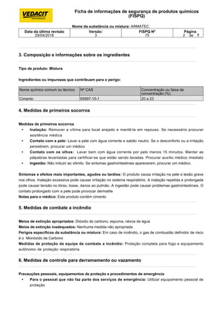 3. Composição e informações sobre os ingredientes
Tipo de produto: Mistura
Ingredientes ou impurezas que contribuam para o perigo:
4. Medidas de primeiros socorros
Medidas de primeiros socorros
• Inalação: Remover a vítima para local arejado e mantê-la em repouso. Se necessário procurar
assitência médica
• Contato com a pele: Lavar a pele com água corrente e sabão neutro. Se o desconforto ou a irritação
persistirem, procurar um médico
• Contato com os olhos: Lavar bem com água corrente por pelo menos 15 minutos. Manter as
pálpebras levantadas para certificar-se que estão sendo lavadas. Procurar auxílio médico imediato
• Ingestão: Não induzir ao vômito. Se sintomas gastrointestinais aparecerem, procurar um médico.
Sintomas e efeitos mais importantes, agudos ou tardios: O produto causa irritação na pele e lesão grave
nos olhos. Inalação excessiva pode causar irritação no sistema respiratório. A inalação repetida e prolongada
pode causar tensão no tórax, tosse, danos ao pulmão. A ingestão pode causar problemas gastrointestinais. O
contato prolongado com a pele pode provocar dermatite
Notas para o médico: Este produto contém cimento
5. Medidas de combate a incêndio
Meios de extinção apropriados: Dióxido de carbono, espuma, névoa de água
Meios de extinção inadequados: Nenhuma medida não apropriada
Perigos específicos da substância ou mistura: Em caso de incêndio, o gas de combustão definidor de risco
é o Monóxido de Carbono
Medidas de proteção da equipe de combate a incêndio: Proteção completa para fogo e equipamento
autônomo de proteção respiratória
6. Medidas de controle para derramamento ou vazamento
Precauções pessoais, equipamentos de proteção e procedimentos de emergência
• Para o pessoal que não faz parte dos serviços de emergência: Utilizar equipamento pessoal de
proteção
Ficha de informações de segurança de produtos químicos
(FISPQ)
Nome da substância ou mistura: ARMATEC
Data da última revisão
29/04/2018
Versão:
3
FISPQ Nº
75
Página
2 de 7
Nome químico comum ou técnico Nº CAS Concentração ou faixa de
concentração (%)
Cimento 65997-15-1 20 a 23
 