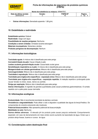 • Outras informações: Densidade aparente: 1,86 g/mL
10. Estabilidade e reatividade
Estabilidade química: Estável
Reatividade: reage com água
Possibilidade de reações perigosas: Nenhuma
Condições a serem evitadas: Umidade durante estocagem
Materiais incompatíveis: Solventes e ácidos
Produtos perigosos da decomposição: Nenhum
11. Informações toxicológicas
Toxicidade aguda: A mistura não é classificada para este perigo
Corrosão/irritação da pele: Causa irritação à pele
Lesões oculares graves/irritação ocular: Causa lesão ocular grave
Sensibilização respiratória ou à pele: A mistura não é classificada para este perigo
Mutagenicidade em células germinativas: Mistura não é classificada para este perigo
Carcinogenicidade: Mistura não é classificada para este perigo
Toxicidade à reprodução: Mistura não é classificada para este perigo
Toxicidade para órgãos-alvo específicos - exposição única: Mistura não é classificada para este perigo
Toxicidade para órgãos-alvo específicos - exposição repetida: A inalação repetida e prolongada pode
causar tensão no tórax, tosse, danos ao pulmão.
Perigo por aspiração: Mistura não é classificada para este perigo
Outras informações: A ingestão de grandes quantidades pode causar problemas gastrointestinais. O contato
repetido com a pele pode causar dermatite
12. Informações ecológicas
Ecotoxicidade: Não é reconhecida toxicidade às plantas e animais
Persistência e degradabilidade: Pode afetar o solo e degradar a qualidade das águas do lençol freático. Os
componentes do cimento endurecido são insolúveis
Potencial bioacumulativo: Não apresenta potencial de bioacumulação
Mobilidade no solo: Nenhuma
Outros efeitos adversos: O elevado pH do produto pode causar prejuízo ambiental. Comportamento
esperado: em caso de derramamento em meio úmido ocorre aumento da basicidade da água. Evitar que o
produto atinja fossas, bueiros e cursos de água
13. Considerações sobre destinação final
Ficha de informações de segurança de produtos químicos
(FISPQ)
Nome da substância ou mistura: ARMATEC
Data da última revisão
29/04/2018
Versão:
3
FISPQ Nº
75
Página
5 de 7
 
