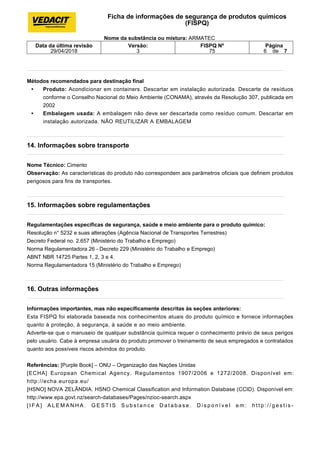 Métodos recomendados para destinação final
• Produto: Acondicionar em containers. Descartar em instalação autorizada. Descarte de resíduos
conforme o Conselho Nacional do Meio Ambiente (CONAMA), através da Resolução 307, publicada em
2002
• Embalagem usada: A embalagem não deve ser descartada como resíduo comum. Descartar em
instalação autorizada. NÃO REUTILIZAR A EMBALAGEM
14. Informações sobre transporte
Nome Técnico: Cimento
Observação: As características do produto não correspondem aos parâmetros oficiais que definem produtos
perigosos para fins de transportes.
15. Informações sobre regulamentações
Regulamentações específicas de segurança, saúde e meio ambiente para o produto químico:
Resolução n° 5232 e suas alterações (Agência Nacional de Transportes Terrestres)
Decreto Federal no. 2.657 (Ministério do Trabalho e Emprego)
Norma Regulamentadora 26 - Decreto 229 (Ministério do Trabalho e Emprego)
ABNT NBR 14725 Partes 1, 2, 3 e 4.
Norma Regulamentadora 15 (Ministério do Trabalho e Emprego)
16. Outras informações
Informações importantes, mas não especificamente descritas às seções anteriores:
Esta FISPQ foi elaborada baseada nos conhecimentos atuais do produto químico e fornece informações
quanto à proteção, à segurança, à saúde e ao meio ambiente.
Adverte-se que o manuseio de qualquer substância química requer o conhecimento prévio de seus perigos
pelo usuário. Cabe à empresa usuária do produto promover o treinamento de seus empregados e contratados
quanto aos possíveis riscos advindos do produto.
Referências: [Purple Book] – ONU – Organização das Nações Unidas
[ECHA] European Chemical Agency. Regulamentos 1907/2006 e 1272/2008. Disponível em:
http://echa.europa.eu/
[HSNO] NOVA ZELÂNDIA. HSNO Chemical Classification and Information Database (CCID). Disponível em:
http://www.epa.govt.nz/search-databases/Pages/nzioc-search.aspx
[ I F A ] A L E M A N H A . G E S T I S S u b s t a n c e D a t a b a s e . D i s p o n í v e l e m : h t t p : / / g e s t i s -
Ficha de informações de segurança de produtos químicos
(FISPQ)
Nome da substância ou mistura: ARMATEC
Data da última revisão
29/04/2018
Versão:
3
FISPQ Nº
75
Página
6 de 7
 